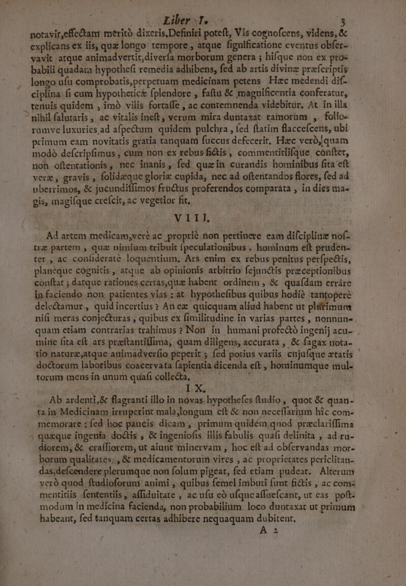 notavit,effe&amp;ati merit dixeris,Definiri poteft, Vis cognofcens, videns, &amp; explicans ex iis, quz longo tempore , atque fignificatione eventus obfer- vavit atque animadvertit, divería morborum genera ; hifque non ex pro- babili quiadara hypothefi remedia adhibens, fed ab artis divinz prefcriptis longo ufu comprobatis,perpetuam medicinam petens Hzc medendi di- ciplina. (i cum hypothetic&amp; fplendore , faftu &amp; magnificentia conferatur, — rumve luxuries ad afpe&amp;um quidem pulchra , fed ftatim flaccefcenis, ubi primum eam novitatis gratia tanquam fuccus defecerit, Hzc vero; quam modo defcripfimus , cum non ex rebus fi&amp;is , commentitlifque. cóüftet, non oftentationis , nec inanis, fed quzin curandis hominibus fita eft verz , gravis , folidzzque glorie cupida, nec ad oftentandos flores, fed ad uberrimos, &amp; jucundiffimos fractus proferendos comparata , in dies ma« gis, magifque crefcit, ac vegetior fit, MITLLA Ad artem medicam,veré ac proprié non pertinere eam difciplias nof- trz partem , qua nimium tribuit fpeculationibus , hominum eft pruden- ter , ac confideraté. loquentium, Ars enim ex rebus penitus perfpectis, planéque cognitis , atque ab opinionis arbitrio fejan&amp;is przceprionibus conftat ; datque rationes certas,qua habent. ordinem , &amp; quaídam erráre infaciendo non patientes vias ; at. hypothefibus quibus hodie tantopere dele&amp;tamur,, quidincertius? An ez quicquam aliud habent ut pltimura ni(i meras conjecturas , quibus ex fimilitudine in varias partes , nonnun- quam etiam contrarias trahimus ? Non in humani profeáó ingenij acu-- . mire fita eft ars przefítantillima, quam diligens, accurata , &amp; fagax nota- tio naturz;atque animadverfio peperit ; fed potius variis cujufque ztatis doctorum laboribus coacervata fapientia dicenda eft , hominumque mul- torum mens in unum quafi colle&amp;a, — , bis I.X. : Ab ardenti,&amp; flagranti illo in novas. hypothefes ftudio , quot &amp; quan- ta in Medicinam irruperint malajlongum cft &amp; non neceífarium hic com- memorate : fed hoc paucis dicam, primum quidém quod przclariffima quaque ingenia doctis , &amp; ingeniofis illis fabulis quafi delinita , ad ru- diorem, &amp; craffiorem, ut aiunt minervam , hoc eít ad obfervandas mor- borum qualitates; , &amp; medicamentorum vires , ac proprietates periclitan- das,defcendere plerumque non folum pigeat, fed etiam. pudeat. Alterum veró quod ftudioforumi animi , quibus femel imbuii funt fi&amp;is , ac com- mentitiis fententiis , affiduitate , ac ufu eó ufqueaffuefcant, ut cas. poft modum in medicina facienda, non probabilium. loco duutaxat ut primum habeant, fed tanquam certas adhibere nequaquam dubitenr, ^