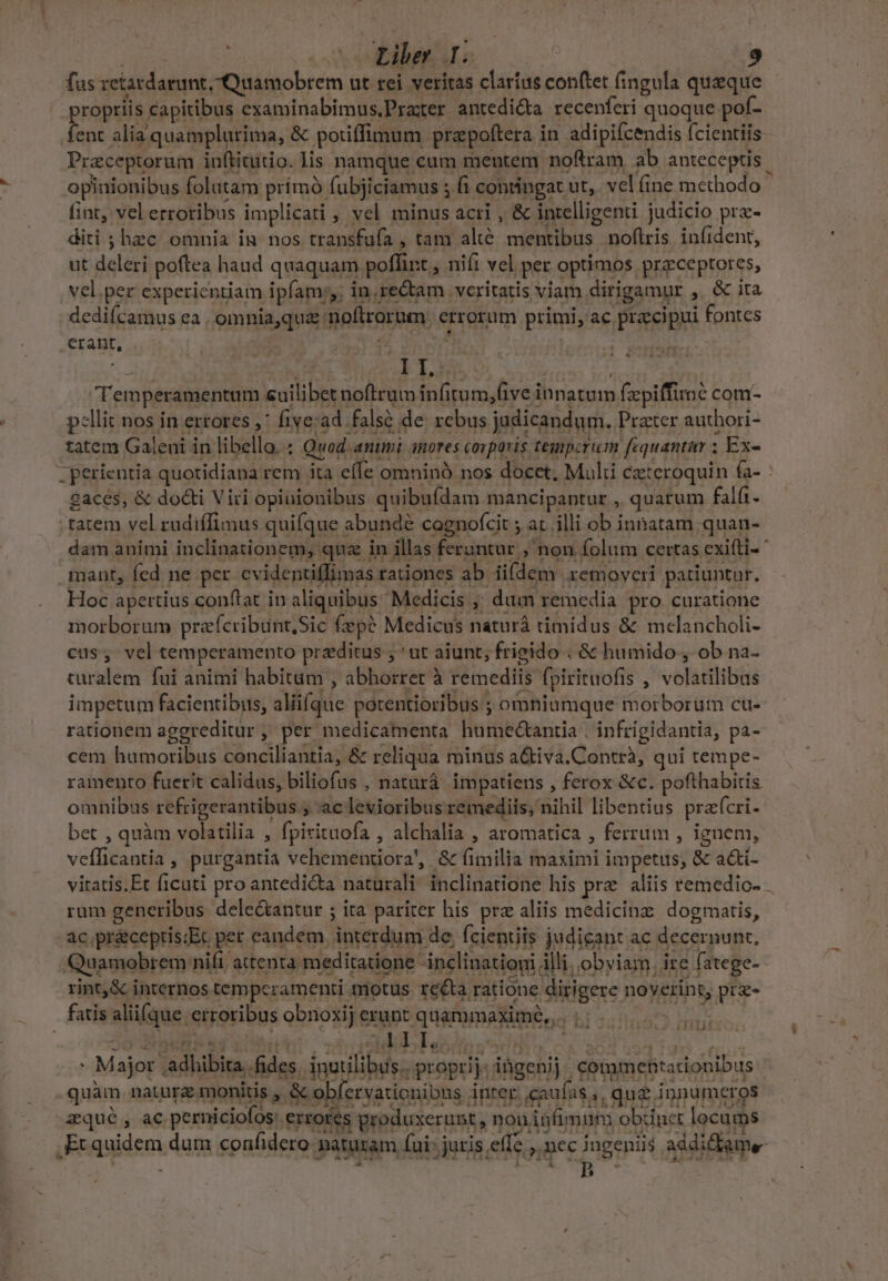 | Liber I. : | fus retardarunt, Quamobrem ut rei veritas claríus conftet fingula queque propriis capitibus examinabimus.Pra:xer antedi&amp;ta recenferi quoque pof- fent alia quamplurima, &amp; potiffimum prapoftera in adipifcendis fcientiis Praceptorum iuftitutio. lis namque cum mentem noftram ab anteceptis opinionibus folutam prímó fubjiciamus ; fi contingat ut,. vel (ine methodo fint, vel erroribus implicati , vel minus acri , &amp; intelligenti judicio pra- diti ; hzc omnia in nos transfufa , tam altó mentibus noftris iníident, ut deleri poftea haud quaquam poflint , nifi vel per optimos przceptores, vel.per experientiam ipfam; in. re&amp;tam veritatis viam dirigamur ,. &amp; ita dediícamus ea , omnia,quz noftrorum. errorum primi, ac praecipui fontes crant, | / | diu Temperamentum cuilibet noftrum infitum,(ive innatum fzpiffiroé com- pellit nos in errores ,* five:ad falsó de rebus judicandum. Prater authori- tatem Galeni in libello. : Quod animi nores corporis tegperum fequantur ; Ex- -perientia quotidiana rem ita efle omninó nos docet, Multi czteroquin fa- gacés, &amp; docti Viri opinionibus quibufdam mancipantur , quarum falft. tatem vel rudiffimus quifque abundé cagnofcit ; at. illi ob innatam quan- dam animi inclinationem, quz in illas feruntur ; non folum certas exiíti- mant, fed ne per cvidentiffimas raüones ab iifdem zemoveri patiuntur. Hoc apertius conftat in aliquibus Medicis ,;' dum remedia pro curatione morborum pracribunt,Sic fep? Medicus naturà timidus &amp; mclancholi- cus, vel temperamento przditus ; ' ut aiunt; frigido ; &amp; humido , ob na- turalem fui animi habitum , abhorret à remediis fpirituofis , volatilibus impetum facientibus, aliifque potentioribus ; omniumque moiborum cu- rationem aggreditür, per medicamenta humedctanrtia , infrigidantia, pa- cem humoribus conciliantia, &amp; reliqua minus a&amp;iva.Contrà, qui tempe- raimento fuerit calidus, biliofus , naturá. impatiens , ferox &amp;c. pofthabiris omnibus refrigerantibus ; ac levioribus remediis, nihil libentius prafcri- bet , quàm volatilia , fpirituofa , alchalia , aromatica , ferrum , ignem, veílicantia, purgantia vehementiora', &amp; fimilia maximi impetus, &amp; a&amp;i- viratis.Et ficuti pro antedicta naturali inclinatione his pre aliis remedio- . rum generibus dele&amp;antur ; ita pariter his prz aliis medicinz: dogmatis, ac.pr&amp;ceptis:Et per eandem. interdum de, fcientiis judicant ac decernunt, Quamobrem nifi attenta meditatione inclination illi, obviam. ire fatege- rint,&amp; internos tempcramenti motus reéta ratione dirigere noverint, pre- fatis alii(que erroribus obnoxij erunt quammaximóe,... | HR ENDRUR. : Major adhibita. fides, inutilibus. proprij. ihgenij commentationibus quàm naturz monitis , &amp; obfervarionibns inrer. caufas, que innumeros zqué, ac perniciofos: errores produxerunt , non iáfimum obdinet locums .Er quidem dum confidero naturam (ui: jutis effe , nec ingeniis addidkame- LTEEMHES