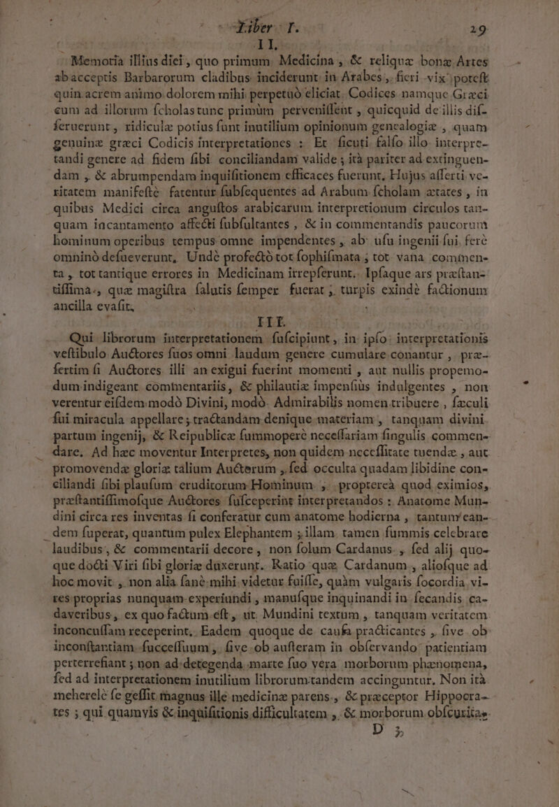 (osfber: T. 219 ! fT AL: | : / Memotia illius diei, quo primum. Medicina , &amp; relique bonz. Artes abacceptis Barbarorum cladibus: inciderunt: in. Arabes ,. ficri .vix' potcft quin.acrem animo dolorem rmihi. perpetuo eliciat. Codices namque Grzci cum ad illorum fcholastunc primüm perveniílent , quicquid de illis dif- feruerunt , ridicula potius fünt inutilium opinionum gencalogie , quam genuinz graeci Codicis interpretationes : Et ficuti. falfo. illo interpre- tandi genere ad. fidem fibi. conciliandami valide ; ità pariter ad extinguen- dam , &amp; abrumpendam inquifitionem cfficaces fuerunt, Hujus affer vc- ritatem manifefté: fatentur fubfequentes ad Arabum fcholam tates , ia quibus Medici circa anguítos arabicarum interpretionum circulos tai- quam incantamento affecti fubfultantes , &amp; in commentandis paucorum hominum operibus tempus omne impendentes , ab: ufu ingenii fui. fere omninó defueverunt, Undé profe&amp;tó tot fophi(mata ; tot. vana .comtmen- ta, tot tantique errores in. Medicinam irrepferunt.. Ipfaque ars praítan- tiffimà:;, qua magiítra falutis (emper fuerat; turpis exindé factionum ancilla evafit; A bai eo | | ILE 3 | Y Qui librorum interpretationem - fufcipiunt , in: ipfo: interpretationis veftibulo Au&amp;tores fuos omni laudum genere cumulare conantur ,. prz- fertim (i. Au&amp;ores. illi an exigui fuerint momenti , aut nullis propemo- dum indigeant. commentariis, &amp; philautiz impenfius indulgentes , non. verentur eifdem.modó Divini, modó. Admirabilis nomen tribuere , fzculi fui miracula appellare ; tra&amp;tandam denique materiam , tanquam divini partum ingenij, &amp; Reipublicz fummopere neceffariam fingulis commen- . dare, Ad hzc moventur Interpretes, non quidem neccflitate tuendz. , aut promovendz gloria talium Au&amp;erum ,.fed occulta quadam libidine con- eiliandi fibi plaufum eruditorum. Hominum. ,.. proptercà quod eximios, praítantiffimoíque Auctores fufceperint interpretandos :: Anatome Mun-. dini circa res inventas. fi conferatur cum anatome hodierna , tantunY ean-- : dem fuperat, quantum pulex Elephantem ; illam. tamen fummis celebrate laudibus, &amp; commentarii decore , non folum Cardanus. ,. fed alij. quo- que do&amp;i Viri fibi glorie duxerunt. Ratio que Cardanum , aliofque ad hoc movit: ,. non alia fané: mihi: videtar fuiffe, quàm vulgatis focordia vi- res proprias nunquam-experiundi , manuque inquinandi in. fecandis ;ca- daveribus ,. ex quo fa&amp;um.eft ,, ut: Mundini textum , tanquam veritatem: inconculfam receperint,. Eadem. quoque de. caufa pra&amp;ticantes , five ob: inconftartiam. fucceffuum ,. five ob aufteram in. obíervando: patientiam perterrefiant ;.non ad. detegenda marte fuo vera morborum phanomena, fed ad interpretationem inutilium librorum:tandem accinguntur, Non ità. meherelé fe geffit magnus illé medicine parens., &amp; preceptor Hippocra-. tes ; qui quamvis &amp; inquifiionis difficultatem ,. &amp; morborum obícuritas.