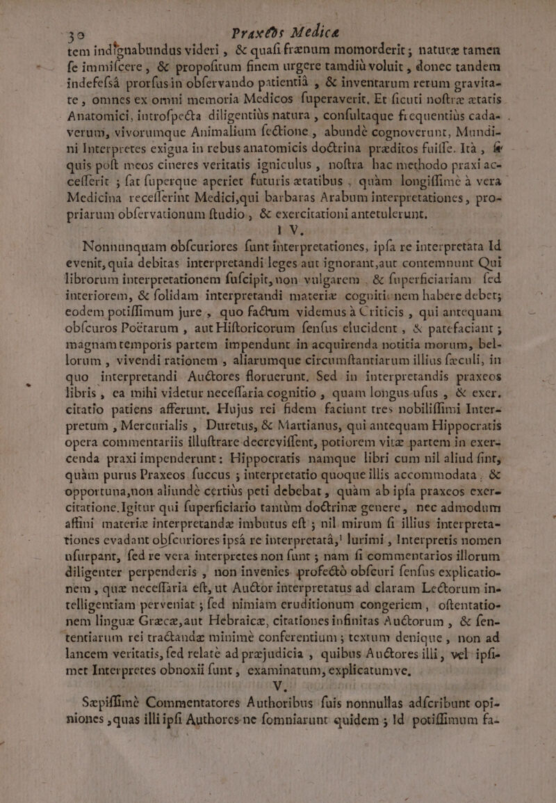 tem indignabundus videri , &amp; quafi frenum momorderit ; natuee tamen fe immiícere, &amp; propofitum finem urgere tamdiü voluit , donec tandem indefefsà prorfusin obfervando patientià , &amp; inventarum rerum gravita- te , omnes ex omni memoria Medicos fuperaverit, Et ficuti noftra «tatis. - Anatomici, introfpe&amp;ta diligentiüs natura , confultaque frcquentiüs cada- . verum, vivorumque Animalium fectione , abundé cognoverunt, Mundi- ni Interpretes exigua in rebus anatomicis do&amp;rina praeditos fuite. Ità , fe quis poft meos cineres veritatis igniculus , noftra hac methodo praxi ac- celferit ; fat fuperque aperiet faturis etatibus , quàm longiffimé à vera. Medicina receflerint Medici,qui barbaras Arabum interpretationes , pro- priarum obfervationum ftudio, &amp; exercirationi antetulerunt. IV. v Nonnunquam obfcuriores funt interpretationes, ipfa re interpretata Id evenit, quia debitas interpretandi leges aut ignorant,aut contemnunt Qui librorum interpretationem fufcipit, uon vulgarem , &amp; faperficiariam (ed interiorem, &amp; folidam interpretandi materie. cognitionem habere debet; eodem potiffimum jure;, quo fadum videmus à Criticis , qui antequam obícuros Poctarum , aut Hiftoricorum fen(us elucident , &amp; patefaciant ; magnam temporis partem impendunt. in acquirenda notitia morum, bel- lorum , vivendi rationem , aliarumque circumftantiarum illias fzculi, in quo interpretandi Auctores floruerunt. Sed in interpretandis praxeos libris , ea mihi videtur nece(faria cognitio , quam longus-ufus , &amp; exer. citatio patiens afferunt, Hujus rei fidem faciunt tres nobiliffimi Inter- pretum , Mercurialis , Duretus, &amp; Martianus, qui antequam Hippocratis opera commentariis illuftrare decreviffent, potiorem vitz partem in exer- cenda praxi impenderunt: Hippocratis namque libri cum nil aliud fint; quàm purus Praxeos. fuccus ; interpretatio quoque illis accommodata , &amp; opportuna,non aliunde certiüs peti debebat , quàm ab ipfa praxeos exer- citatione. Igitur qui fuperficiario tantiim do&amp;rinz genere, nec admodum affini. materiz interpretandz imbutus eft ; nil. mirum fi illius interpreta- tiones evadant obfcuriores ipsá re ipterpretatà;! lurimi , Interpretis nomen ufurpant, fed re vera interpretes non fant ; nam fi commentarios illorum diligenter perpenderis , non invenies profe&amp;ó obfcuri fenfus explicatio- nem , quz neceffaria eft, ut Au&amp;or interpretatus ad claram Lectorum in- telligentiam perveniat ; fed nimiam eruditionum congeriem, oftentatio- nem linguz Grzcz,aut Hebraicz, citationes infinitas Auctorum , &amp; fen- tentarum rei tra&amp;andaz minime conferentium ; textum denique , non ad lancem veritatis, fed relate ad prjudicia , quibus Auctores illi, vel- ipfi- met Interpretes obnoxii funt , examinatum, explicatumve, Szpiffimé Commentatores Authoribus fuis nonnullas adícribunt opi- niones quas illi ipfi Authorcs.ne fomniarunt quidem 5 Id. potiffimum fa-