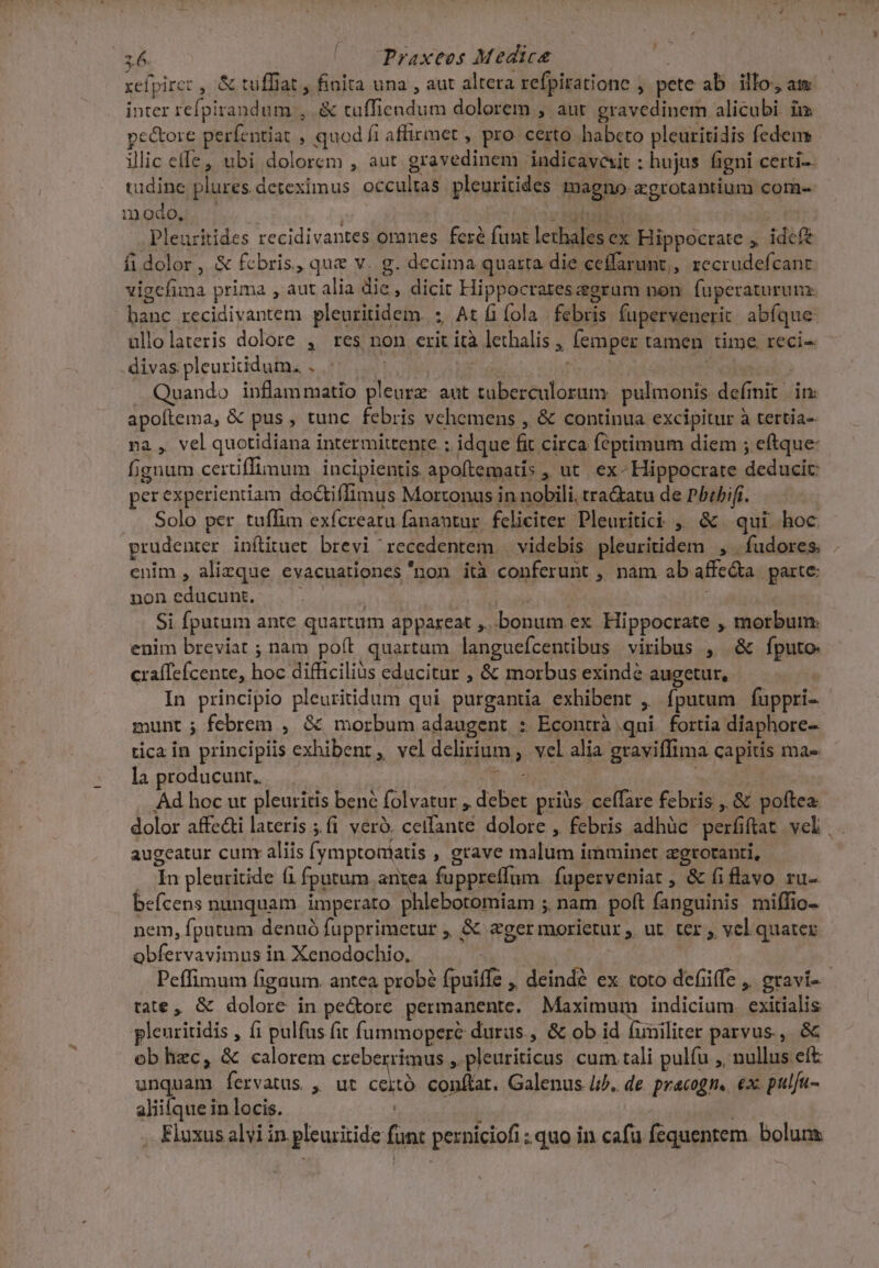 i6. (^o CPraxeos Medica | xefpirct , &amp; tuffiat , finita una , aut altera refpiratione ; pete ab. illo, am inter refpirandum , &amp; tuffiendum dolorem , aut. gravedinem alicubi im pe&amp;ore perfentiat , quod fi affirmet , pro. certo habeto pleuritidis fedem illic cffe, ubi dolorem , aut. gravedinem indicavait ; hujus figni certi- tadine plures deteximus occultas pleuritides magno agrotantium com- mmodo su. c ibd Pleuritides recidivantes oranes feré funt lethales ex Hippocrate , ideft fi dolor, &amp; febris, que v. g. decima quarta die ceffarunt,, recrudefcanc vigcefima prima , aut alia die , dicit Hippocrates grum non fuperaturunz hanc recidivantem pleuritidem. ; At fola febris fuperwenerit abfque ullolateris dolore , res non erit ità lethalis , femper tamen time reci- divas pleurididum. . | Fico qu | Quando inflammatio pleurz aut tuberculorum: pulmonis. definit in: apoftema, &amp; pus , tunc. febris vchemens , &amp; continua excipitur à tertia- na, vel quotidiana intermittente ; idque fit circa feptimum diem ; eftque- fignum certiffimum incipientis apoftematis , ut. ex- Hippocrate deducit: perexperientiam do&amp;tiffimus Mortonus in nobili, tra&amp;atu de Pbibifi. Solo per tuffim exfcreatu fanantur. feliciter. Pleuritici ,' &amp; | qui. hoc. prudenter inílituet brevi recedentem | videbis pleuritidem , . fudores. enim , alizque evacuationes non ità conferunt , nam ab affe&amp;a parte: noneducunt. | | | agita Si fputum ante quartum appareat ,..bonum ex Hippocrate , morbum: enim breviat ; nam poít quartam languefcentibus viribus , &amp; fputo craffefcente, hoc difficilius educitur , &amp; morbus exindé augetur, | In principio pleuritidum qui purgantia exhibent , fputum fuppri- munt ; febrem , &amp; morbum adaugent : Econtrà qui. fortia diaphore- tica in principiis exhibent, vel delirium vel alia gravifftma capitis ma- la producunt. — Pod | Ad hoc ut pleuritis bené folvatur , debet pris ceffare febris ,,&amp; poftea: dolor affe&amp;ti lateris ;fi veró. cetfante dolore , febris adhüc perfiftat. vel | augeatur cumx aliis (ymptoaiatis , grave malum imminet zgrotanti, . In pleuritide (1 fputum antea fuppreffum fuperveniat , &amp; fiflavo ru- befcens nunquam. imperato phlebotomiam ; nam. poft fanguinis miffio- nem, fputum denuó fupprimetur ,, &amp; eger morietur ,, ut. ter , vel quater obfervavimus in Xenodochio. NS Peffimum fignum. antea probé fpuiffe ,, deindé ex toto defüffe ,. gravi- tate , &amp; dolore in pe&amp;ore permanente. Maximum indicium. exitialis plenritidis , (1 pulfus fit füummopere duras., &amp; ob id funiliter parvus, &amp; ob hzc, &amp; calorem creberrimus , pleuriticus cum tali pulfu ,, nullus eft unquam fervatus , ut ceitó conflat. Galenus |i. de pracogn.. ex: pulfu- aliifque in locis. . Elaxus alvi in pleuritide funt perniciofi : quo in cafu fequentem. bolum: