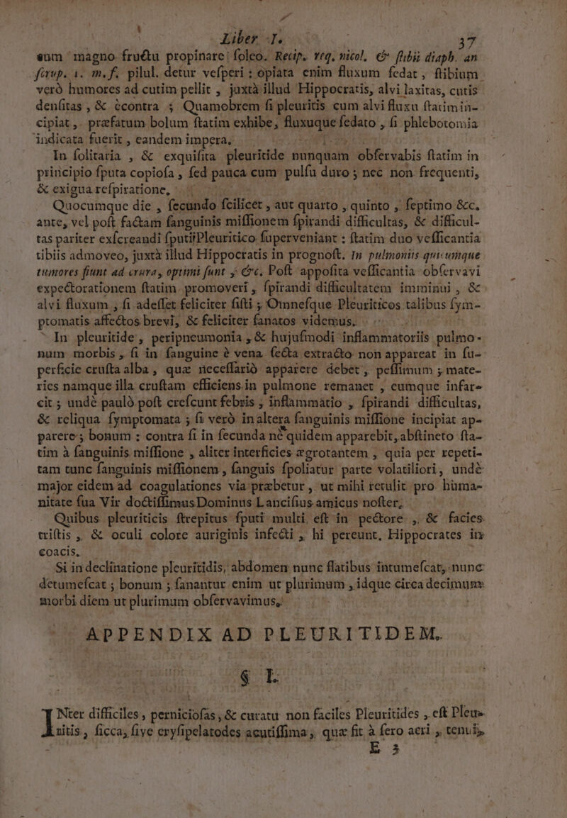 P Liber I. 3 sum magno. fructu propinare!foleo. Reip. veg. micol, € fhibii diaph. an firup. i. m. f. pilul. detur vefperi : opiata enim fluxum fedat , ftibium. veró humores ad cutim pellit , jaxtà illud Hippocratis, alvi laxitas, cutis denítas , &amp; écontra ; Quamobrem fi pleuritis cum alvi flusu ftaiimin- cipiat ,. prefatum bolum ftatim exhibe, fluxuque fedato , (i phlebotomia indicata fuerit , eandem impera? |... os In folitaria , &amp; exquifita pleuritide nunquam obfervabis ftatim in principio fputa copiofa , fed pauca cum pulfu duro 5 nec non frequenti, &amp; exigua refpiratione, ^. 7 E ; NUT, Quocumque die , fecundo fcilicet , aut quarto , quinto , feptimo &amp;c. ante, vel poft fa&amp;am fanguinis miffionem fpirandi difficultas, &amp; difficul- tas pariter ex[creandi fputiiPleuritico fuperveniant : ftatim duo vefficantia tibiis admoveo, juxtx illud Hippocratis in prognoft. I» pulmoniis quicumque tumores fiunt ad crura, optimi funt y c. Poft appofita vefficantia -ob(ervavi expe&amp;orationem ftatim. promoveri , fpirandi difficultatem. imminui , &amp; alvi Éluxum , fi adeffet feliciter fiti ; Omnefque Pleuriticos talibus fym- : promatis affe&amp;tos brevi, &amp; feliciter fanatos videmus. | In pleuritide, peripneumonia ; &amp; hujufmodi inflammatoriis pulmo - num morbis , fi in: fanguine à vena (eta extracto: non appareat. in fu- per£cie crufta alba, quz neceffarió apparere debet , petfimum ; mate- ries namque illa cruftam efficiensin pulmone remanet , eumque infar« cit ; undé pauló poft creícunt febris ; inflammatio , fpirandi difficultas, &amp; reliqua. fymptomata ; fi veró inaltera fanguinis miffione incipiat ap- parere ; bonum : contra fi in fecunda né quidem apparebit, abftineto fta- tim à fanguinis miffione , aliter interficies &amp;grotantem , quia per repeti- tam tunc fanguinis miffionem , fanguis fpoliatur parte volatiliori; undé major eidem ad. coagulationes via prabetur ,' ut mihi reculit. pro. hüma- nitate fua Vir doctifimusDominus Lancifius amicus nofter; | Quibus pleuriticis ftrepitus fputi multi. eft in pe&amp;ore , &amp; facies. triftis , &amp; oculi colore auriginis infe&amp;ti , hi pereunt, Hippocrates im €oacis. | Si in declinatione pleuritidis, abdomen nunc flatibus intumefcat, nunc detumeícat ; bonum ; fanantur enim ut plurimum , idque circa decimuny morbi diem ut plurimum obfervavimus, | APPENDIX AD PLEURITIDEM. $ L Nter difficiles , Serie ds ,&amp; curatu doa faciles Pleuritides , eft Pleue Luitis , ficca; fiye exyfipelatodes acutiffima; quz fit à fero aeri , tenui. s : E33