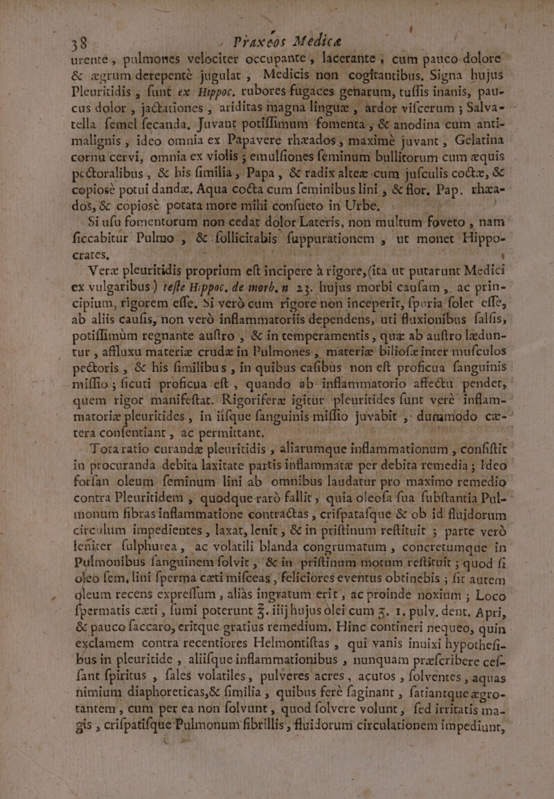 . | | ! A. 38 . Praxeos Medice — | | urenté , pulmones velociter occupante , lacerante , cum pauco: dolore &amp; cgrum derepenté jugulat , Medicis non cogítantibus, Signa hujus Pleuritidis , funt ex. Hippoc. rubores fugaces geharum, tuffis inanis, pau- . cus dolor , ja&amp;adones , ariditas magna linguz , ardor vifcerum ; Salva- tela. femel fecanda, Juvant potiffimum fomenta , &amp; anodina cum anti- malignis, ideo omnia ex. Papavere rheados , maxime juvant, Gclatina cornu cervi, omnia ex violis ; emulfiones feminum bullitorum cum equis pc&amp;oralibus, &amp; his fimilia, Papa, &amp; radix altez cum jufculis coz, &amp; copiosé potui dandz, Aqua cocta cum feminibus lini ; &amp; flor, Pap. rhza- dos, &amp; copiosé potata more mihi confueto in Urbe. ^ni MR $i ufu fomentorum non cedat dolor Laterís, non multum foveto , nam: ficcabitur Pulmo , &amp; folliciabis fuppurationem , ut monet Hippo- Crates. Bus j ? DOE EPI dodi) ' Verz pleuritidis proprium eft incipere à rigore, (ita ut putarunt Medici ex vulgaribus) reffe Hippoc, de morb. n. 23. hujus morbi caufam ,. ac prin- cipium, rigorem effe, 5i veró cam rigore non inceperit, fporia folet. cffe, ab aliis caufis non veró inflammatoriis dependens, uti f'uxionibus falfis, potiffimüm regnante au(tro , &amp; in temperamentis , quz ab auftro lzdun- tur , affluxu materiz crude in Pulmones , materiz biliofz inter mufculos pectoris , &amp; his fimilibus , in quibus cafibus non eft proficua fanguinis miífio ; ficuti proficua eft , quando ab inflammatorio affe&amp;u pendet, quem rigor manifeftat. Rigoriferz igitur pleuritides funt veré inflam- matoriz pleuritides , in it[que fanguinis miffio juvabit ,; dummodo cx-^ tera confentiant, ac permittant, — ^ Mr CM Totaratío curandz pleuritidis ; aliarumque inflammationum , confiftit in procuranda debita laxitate partis inflammate per debita remedia ; Ideo forían oleum feminum lini ab omnibus laudatur pro maximo remedio contra Pleuritidem ,' quodque raró fallit; quia oleofa fua fubftantia Pul-- monum fibras inflammatione contractas , crifpatafque &amp; ob id flujdorum circulum impedientes , laxat, lenit , &amp; in priftinum reftituit ; parte veró leniter falphurea, ac volatili blanda congrumatum , concretumque in Pulmonibus fanguinem folvit , 8c in priftinum motum reftituit ; quod f; yes (cm, lini fperma cati mifceas , feliciores eventus obtinebis ; fit autem leum recens expreffum , aliàs ingratum erit ; ac proinde noxium ; Loco permatis cati , fumi poterunt 2. iiij hujus olei cum z. 1. pulv. dent, Apri, &amp; pauco faccaro, eritque gratius remedium. Hinc contineri nequeo, quin exclamem contra recentiores Helmontiftas , qui vanis innixi hypothefi- Pus in pleuritide , aliifque inflammationibus , nunquam prafcribere ceí- fant fpiritus , fales volatiles, pulveres acres, acutos , folventes , aquas himium diaphoreticas,&amp; fimilia ; quibus fere faginant , fatiantque &amp;gto- tantem , cum per ea non folvunt , quod folvere volunt, fed irritatis ma- gis , crifpatifque Palmonum fibrillis , fluidoruni circulationem impediunt, x —