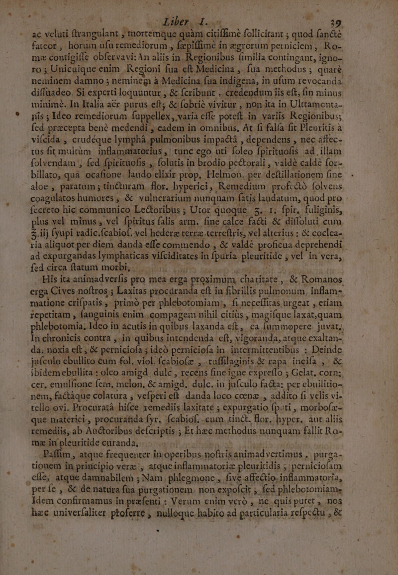 / Liber. 4 ECT d ac velati ftrangulant j'mortemque quim citiffim: follicitant ; ; quod fancté fatcor, horum ufu remediorum , fe piffimé in egrorum perniciem , Ro-. mz contigiífe obfervavi: An aliis i in. R.egionibus [imilia contingant, igno- ro; Unicuique enim Rcgioni fua et Medicina ,. fua merhodos : ; quare neminem damno ; nemineg à. Medicina fua indigena, in ufum Ievocanda diffaadeo. Si experti loquuntur , &amp; fcribunt ; credendum iis eft, fim minus minime. In Italia acr purus eft; &amp; fobrié vivitur , non ita in Ulttamonta- iis ; Ideo remediorum fappellex , varia effe poteft in variis Regionibus; (cd praecepta bené medendi , cadem in omnibus, At fi falía fit Plenritis à viícida , crudéque Iymphá. pulnionibus impaétá , dependens , nec áffec- tus fit multüm.| inflammatorius ,' tunc ego uti 8 ph fpirituofis ad illam folvendam ;, fed fpirituofis s, folatis in brodio pectorali , valdé calde for- billato, quà ocafione: laudo clixir prop. Helmon. per dettillationem fine aloe , paratum 5 tincturam. flor, hyperici, Remedium profcó folvens coagulatos humores , &amp; vulnerarium nunqnam í fatis laudatum, quod pro fecreto hic communico Lec&amp;oribus ; Utor quoque 2... 1. fpir. fuliginis, plus vel. minus , vel. fpiritus falis 3E im calce fadt &amp; difloluti cum $.iij fyupi radic, fcabiof, vel hederz cerra terreftris, vel alterius ; &amp; coclea-. ria aliquot per diem danda effe commendo , &amp; valdé proficua deprehendi ad expurganidas lymphaticas vifeiditarcs in fpuria pleuritide , vel in vera, fed circa ftatum morbi, . b His ita animadverfis pro mea erga à proximum jou e ek &amp; Romanos erga Cives. noftros ; 4 Laxitas procüranda eft in fibrillis Bar UNE. inflam-. matione crifpatis , i primó per phlebotomiam , fi neceífitas urgeat , etiam repetitam ,- fanguinis enim compagem nihil citius , magifque laxat,quam phlebotomia. Ideo in acutis in quibus laxanda eft, ca. Íummopere. juvat,; In chronicis contra , in quibus intendenda eft, yigoranda, atque exaltan- dà, noxia eft , &amp; perniciofa ; ideo. perniciofa i in P gieale MT i : Deinde jufculo sbullito cum fol, viol. (cabio(ze x tuffilaginis. &amp; rapa inciía 13 ibidem ebullita : oleo amigd dulc , recens fine igne expreffo ; Gelat, corn; cer, emulfione fem. melon, &amp; amigd. dulc. in jufculo fa&amp;a: per ebuilitio- nem, factáque colatüra , vefperi. elt danda loco coenz., addito fi velis vi- tello ovi. Procuratà hifce xemediis laxitate ; expurgatio fp:ti , morbofz- que materici., procurahda fyr. fcabiof. .cum. tinct. flor. hyper. áut aliis remediis, ab Aa&amp;oribus defcriptis ; ; Echec methodus nanquam fallit Ro- mz in pleuritide curanda, -Paffim,, atque frequenter i in operibus 1 noftzis Situ ker . purga- tionem in principio verz;, atquc inflammatoriz pleuritidis ; perniciofam , elle atque damnabilem ; ái phlegmone E five affectio, inflammatoria, períe , &amp; de natura fua purgationem. non expoícit » fed phleboromiam, Idem confit in. praefenti : : Verum enim veró , ne quis putet , nos hzc univerfaliter ptoferre , nulloque. habito ad particularia refpcátu , &amp;