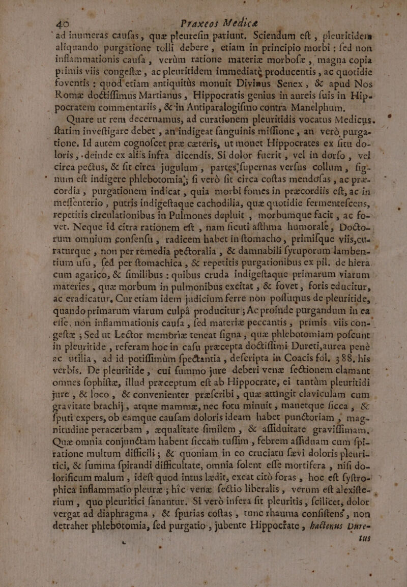 NÉ wo B ; d 4o |o 5o Praxeos Medice ad inumeras caufas, qua pleure(íin pariunt, Sciendum eft, pleuritidem aliquando purgatione tolli debere , etiam in principio morbi : fed non inflammationis caufa , verüm ratione materie morbofe ,' magna copia p:imis viis congefte , ac pleuritidem immediatg producentis , ac quotidie . foventis : quod etiam antiquitüs monuit Divimus Senex, &amp; apud Nos Roma doctiffimus Martianus , Hippocratis genius in aureis fuis in Hip- . pocratem commentariis , &amp; in Antiparalogifmo contra Manelphum. Quare ut rem decernamus, ad curationem pleuritidis vocatus Medicus. ftatim inveftigare debet , anindigeat fanguinis miffione , an. veró purga- - tione, Id autem cognofcet prz ceteris, ut monet Hippocrates ex fitu do- loris , deinde ex altis infra dicendis, Si dolor fuerit, vel in dorfo , vel circa pectus, &amp; fit circa jugulum , partes/fupernas verfus collum, fig- num eft indigere phlebotomia;; fi veró fit circa coftas mendofas , ac pra- cordia, purgationem indicat, quia morbi fomes in przcordiis eft, ac in meflenterio , patris indigeftaque cachodilia, quz quotidie fermentefcens, repetitis circulationibus in Pulmones depluit , morbumque facit , ac fo- vet. Neque id cítra rationem eft , nam ficuti afthma humorale; Do&amp;o- . rum omnium confenfu , radicem habet in (tomacho, primifque yils,cu« raturque ,. non per remedia pe&amp;oralia , &amp; damnabili fyruporum lamben- tium ufu , fed per (tomachica , &amp; repetitis purgationibus ex pil; de hiera. cum agarico, &amp; fimilibus : quibus cruda indigeftaque primarum viarum materies , quz morbum in pulmonibus excitat ; &amp; fovet , foris educitur, ac eradicatur, Cur etiam idem judicium ferre non poflumus de pleuritide, quando primarum viarum culpá producitur ; Ac proinde purgandum in ea elle, nón inflammationis caufa , fed materiz peccantis, primis. viis con- .gefte ; Sed at Lector memoriz teneat figna ; qua phlebotomiam pofcunt in pleuritide , referam hoc in cafu precepta do&amp;iflimi Dureti,aurea pene aC ufilia, ad id potiffimüm fpe&amp;tantia , defcripta in Coacis fol. 2 88, his verbis, De pleuritide ,' cui fummo jure deberi vene fe&amp;ionem clamant omnes fophiftz, illud przceptum eft ab Hippocrate; ei tantàm pleuritidi jure, &amp; loco, &amp; convenienter. przfcribi , qua attingit claviculam cum gravitate brachij, atque mammz, nec fotu minuit , manetque ficca , &amp; fputi expers, ob eamque caufam doloris ideam habet punc&amp;toriam ; mag- nitudine peracerbam , zqualitate fimilem , &amp; affiduitate graviffimam,: Quz omnia conjun&amp;tam habent ficca tuffim , febrem affiduam cum fpi- ratione multum difficili ; &amp;' quoniam in eo cruciatu fzvi doloris pleuri- tíci, &amp; fumma fpirandi difficultate, omnia folent effe mortifera , nifi do- -Aorificum malum , ideft quod intus ldit, exeat citó foras , hoc eft fyftro- phica inflammatio pleurz ; hic veri. fe&amp;io liberalis , verum eft alexifte- . rium, quo pleuritici fanantur. Si veró infera fit. pleuritis , fcilicet, dolor vergat ad diaphragma , &amp; fpurias coftas , tunc rhauma conííiften$ , non detrahet phlebotomia, fed purgatio , jubente Hippoctate ; badtenus Dure- Eus Lo - e ^ » b LS