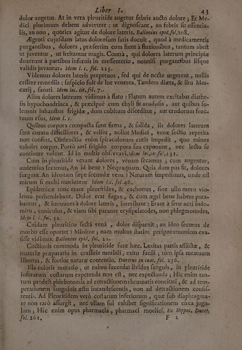 dolor augetur. At in vera pleuritide augetur febris aucto dolore ; Et Me- dici plurimum debent advertere ; ut dignofcant , an febris fit clita cis lis, an non , quotics agitur de dolore lateris, Ballonzus epid. fil. 208. ZEgroti cujufdam latus dolorofum fatis docuit , quod à medicamentis purgantibus , dolores , prafertim cum fiunt à fluxionibus , tantum abeft ut juventur , ut irritantur magis. Contrà , qui dolores laterum principia duxerunt à partibus infernis in meffenterio , nonnifi purgandbus iifque validis juvantur. Idem 1. c, fol. 225. Videmus dolores lateris perpetuos , fed qui de nc&amp;e urgerent , nullis ceffere remediis ; fafpicio fuit de lue venerea, Tandem Mi &amp; litu Mer- curij , fanati. Idem loc. cit, fol. 7.. Alios dolores laterum vidimus à TD : Flatum autem excitabat diathe- - fis hypochondriaca , &amp; przcipué cum chyli fit anadofis , aut quibus fo- lemnis inhauftus Epl dum cubitum difceditur ; aut cridorum fruc- tuum efus, Idem l. c. — Quibus corpora compacta limi firma , &amp; folida , iis E lolokes- larerünt funt curatu difficiliores , &amp; velint, nolint Medici , venz fe&amp;io repetita. non confert, Obftru&amp;io enim fpiraculorum cutis impedit , quo minus exhalet corpus. Porró aeri frigido corpora fua expenunt, nec le&amp;o fe continere volunt. Id in cx E obfitvavi.idem. loccir.fol 231. Cum in pleuritide vexant dolores , venam fecamus ; cum augentur, audentius fecamus, An id bene ? Nequaquam. Quia dum pus fit, doloues 'furgunt. An ideotam fepe fecunda vena ? Naturam impedimus, unde nil mirum fi multi moriuntur. Idem l.c. fol.46. 1 Epidemicz tunc erant pleuritides, &amp; cachoetes , fine. ullo motu vio- lento. prehendebant. Dolor erat fugax , &amp; cum «gri bene habere puta- bantur, &amp; immunes dolore lateris , interibant : E ant à fero acri indo. mito ; cuniculos, &amp; viam fibi Hehe eryíipelatodes, non phlegmonodes, Mr C. fol. 32. Cuidam pleuritico fcàà vená , dolor difparuit ; an l2 fecuros de morbo effe oportet ? Minime ; nam multos ftatim. peripneumonicos eva- file vidimus. Ballonius epid. fol. 2i» Co&amp;ionis commoda in pleuritide funt hzc, Laxitas partis afflide , &amp; materiz praeparatio in. craffitie meabili , exitu. facili ; tàm ipfa vllt iun : libertas , &amp; fortior natura contentio, Durertis in coac, fol. 2 56. -lMla coloris mutatio , ut rubro fuccedat lividus fanguis, in pleuritide inferarum coftarum expetenda non cít, nec expeétanda ; Hic enim tan- tum prodeft. phlebotomia ad Bed endern theumatis concitati ,&amp; ad tem- perationem. fanguinis atu incandefcentis , non .ad detra&amp;ionem confi- tentis, Ad Pleuritidem veró coflarum inferiorum , quz fub diaphragma- te non raró affurgit ,» nec ullam fui exhibet fignificationem circa jugu- lum; Hic enim opus phariacia , pharmaci. moclici. Ex Hippo, Durtt, fol..261, Fo