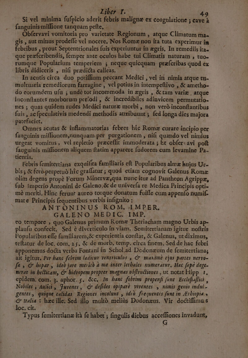    Liber I. i Si vel minima fufpicio aderit febris maligna ex coagulatione ; caye à fanguinismiffione tanquam pefte. | 2 j | Obfervavi vomitoria pro varietate Regionum , atque Climatum ma- gis , aut minus prodelTe vel nocere. Nos Rome non ita tuta. experimur in febribus , prout Septentrionales fuis experiuntur in gris, In remediis ita- que prafcribendis, femper ante oculos habe tui Climatis naturam , tuo- libris didiceris ,' nifi predicta calleas. In acutis circa duo poriffium peccant Medici , vel ii nimia atque tu- multuaria remediorum farragine , vcl potius in intempeftivo , &amp; ametho- do eorumdem uíu ; undé tot incommoda in zgris , &amp; tam variz , atque inconítantes morborum periodi , &amp; incredibiles adinvicem permutatio- nes ; quas quidem rudes Medici nature morbi , non veró inconftantibus fuis , acfpeculativis medendi methodis attribuunt ;. fed longa dies majora patefaciet. | | Omncs acutas &amp; inflammatorias febres hic Rome curare incipio per fanguinis miffionem,nunquam per purgationem , nifi quando vel nimius urgeat vomitus, velrepleto przceflit immoderata ; bt obfer«avi poft fanguinis miffionem aliquem ftatim apparere fudorem cum levamine Pa- tienris. TÉ d Febris femitertiana exquifita familiaris eft Popularibus alma: hujus Ut- bis; &amp; fer&amp;perpetuó hic graffatur ; quod etiam cognovit Galenus Roma olim degens propé Forum Minerva,qua nunc itur ad Pantheon Agrippz, fub Imperio Antonini de Galeno, &amp; de univería re Medica Principis opti- mé meriti. Hinc ferunr aureo torque donatum fuifle cum appenfo numif- ANTONINUS ROM. 1MDPER, GALENO MEDIC. IMP, eo tempore , quo Galenus prinum Rome Theriacham magno Urbis ap- plaufu confecit, Sed é diverticulo in viam. Semitertianam igitur. noflris Popularibus effe familiarem;&amp; experientia conftat, &amp; Galenus, ut diximus, . teftatur de loc, com, 25. &amp; de morb, temp. circa finem. Sed de hac febri apponemus docta verba Fontani in Schol.ad Dodonzum de femitertiana; ait igitur. Per banc fetrim ladiiuyr ventriculus. , e maaimé ejus portes neryo- fe » € hepar , ideo jare merito à me inter letbales gumeratur, Hac fepe dege- nevat in bellicam, c bidropem propter magnas obflructiones , ut notat Hipp. 1. epidem, com. 3. aphor. j. &amp;c. In banc febrim propenfi funt. Ecclefiaflici , Nobiles , Aulici , Suvenes , €» defides opiparé viventes , nimis genio indul- gentes, quique calidas Regiones incolunt , idcó. fiequentes funt in ZEtbiopia € Italia : hzcille; Sed illo multó. meliàs Dodonaus. Vir. do&amp;iffimus loc. cit. | em |  Typus femitertians ità fe habet ; fingulis dicbus acceffiones invadunt, | G