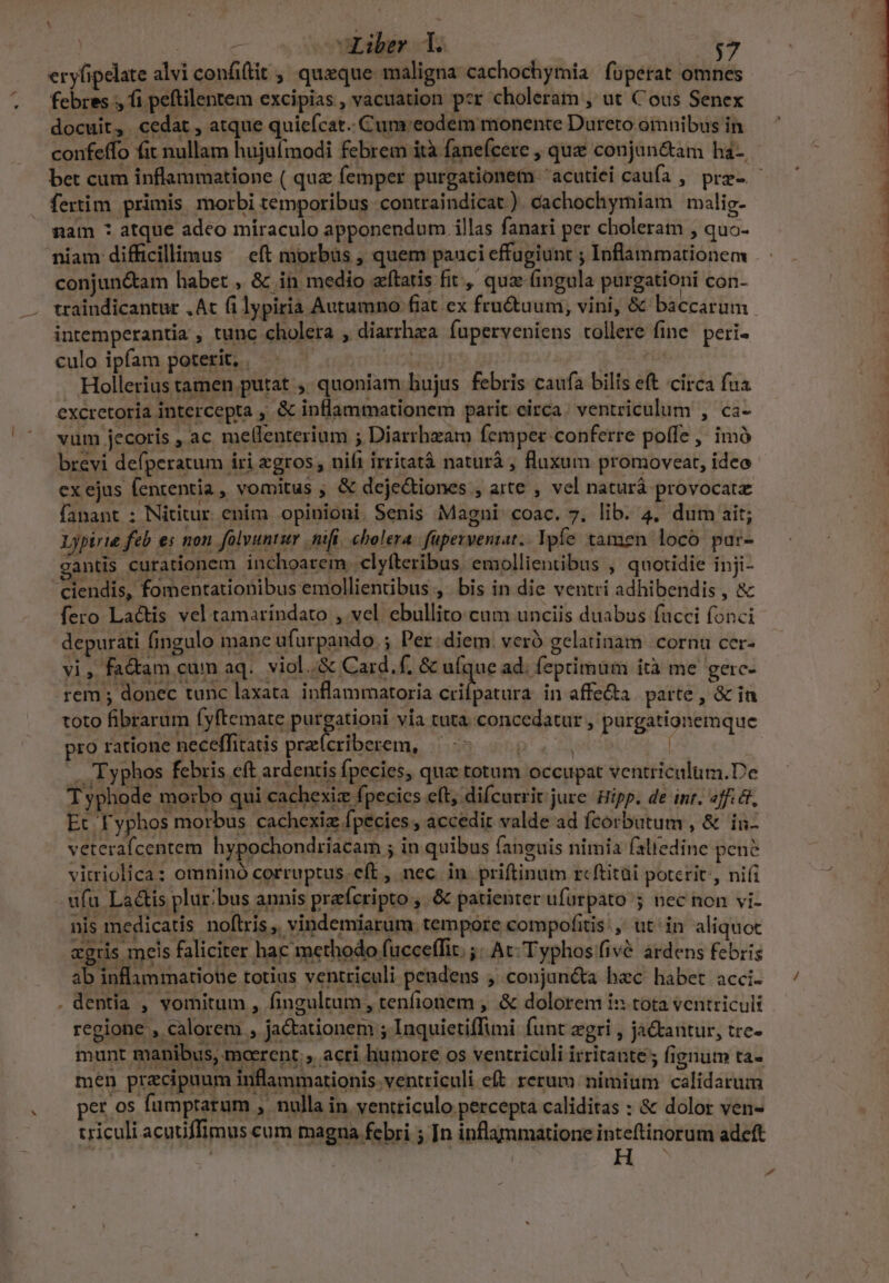 jue GLiber d. | T ery(ipelate alvi confilit , queque maligna cachochymia fupérat omnes febres ;, fi peftilentem excipias, vacuation per choleram , ut Cous Senex docuit, cedat , atque quiefcat.. Cum: eodem monente Dureto omnibus in confeffo fit nullam hujufmodi febrem ità fanefcere , que conjun&amp;am ha-, fertim primis morbi temporibus contraindicat ). cachochymiam malig- nam * atque adeo míraculo apponendum illas fanari per choleram , quo- niam difficillimus — eft morbüs , quem pauci effugiunt ; Inflammationem conjun&amp;am habet , &amp; in medio aftatis fit, quz (ingula purgationi con- intemperantia , tunc cholera , diarrhea fuperveniens tollere fine peri» culo ipfam poterit; | | | Hollerius tamen putat ,. quoniam bujus febris caufa bilis eft circa fua excretoría intercepta , &amp; inflammationem parit circa. ventriculum , ca- vum jecoris , ac mellenterium ; Diarrhzam femper conferre poffe , imó ex ejus fententia , vomitus ; &amp; deje&amp;iones » arte , vel naturà provocat Lypirue feb es non folvuntur nifi. cholera: fupevventat.. Ypfe. tamen locó par- gantis curationem inchoarem .clyfteribus emollientibus , quotidie inji- ciendis, fomentationibus emollientibus ,. bis in die ventri adhibendis , &amp; fero Lactis vel tamaríndato , vel ebullito cum unciis duabus facci fonci depurati fingulo mane ufurpando.; Per. diem vero gelatinam cornu cer- vi, fa&amp;am cum aq. viol..&amp; Card. f. &amp; ufque ad; feprimum ità me gerc- rem ; donec tunc laxata. inflammatoria P; cé in affe&amp;a | parte , &amp; in toto fibrarum fyftemate purgationi vía tuta concedatur , purgationemque pro ratione neceffitatis prarícriberem, 245 D ad |. 'Typhos febris eft ardentis fpecies, qu totum occupat ventriculum.De T yphode morbo qui cachexiz fpecics eft, difcurrit.jure Hipp. de inr. «fie. Et 'Typhos morbus cachexiz fpecies , accedit valde ad fcorbutum , &amp; iu- veterafcentem hypochondriacam ; in quibus fanguis nimia faliedine pene vitriolica: omnino corruptus eft , nec in priftinum rcftitài poterit, ni(i ufa La&amp;is plur;bus annis prefcripto , &amp; patienter ufurpato ; nec non vi- nis medicatis noftris, vindemiarum tempore compofitis:, ut in aliquoc agris meis faliciter hac methodo fucceffit. ;; Ac Typhos fivé. ardens febris ab inflammatione totius ventriculi pendens ; conjin&amp;a hec habet acci. . dentia , vomitum , fingultum, tenfionem , &amp; dolorem i» tota ventriculi regione , calorem , ja&amp;ationem ; Inquietiffuni funt zgri , ja&amp;tantur, tre- munt manibus, mocrent., acri humore os ventriculi irritante ; fignum ta- men praecipuum inflammationis ventriculi eft rerum: nimium calidarum per os fumpraram , nulla in ventriculo percepta caliditas : &amp; dolor ven- triculi acutiffimus cum magna febri ; In inflammatione inteftinorum adeft H d ^w x