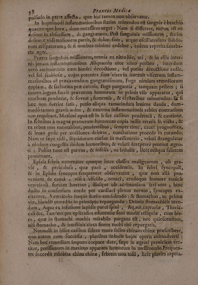 pulfatio in parte affecta, qua hic tamen non obfetvatur.- Ware pi In hujufmodi inflatnrnationibus ftatim mittendus eft (anguis &amp;brachio quacumque.hora , dum neceffiras urget : Nam fi differres, metus eft ne áclinat iu abfcefTum ,' &amp; gangrznam, Poft fanguinis miffioneif , ftatim de(ineie vidi ten(ionem partis, &amp;:dolorofam , atque ofcillatoriam folido- tum crifpaturam ;.&amp; fi morbus minime cedebar ,- eadem repetita fanaba- qur ser. | hr ch cane MATRE , Prater fanguinis miffionem, omnia ex nitro hic, üti , &amp; in aliis inter- nis juvant inflammationibus. Aliquando utor. nitro perlato-, ^ interdum vcró antimon/ato cum hordei decodione, vel potiüs: deco&amp;tione radic. vel fol. fcabiof , cujus potentes funt vires in internis vifcerum inflam- mationibus ad przcavendum gangrenifmum, Fuge nimiam remediorum copiam , &amp; facharata pre ceteris, Fuge purgantia ; tanquam peftem ; fi tamen ingens fucrit pravorum humorum |; in gines viis apparatus , qui morbum producar, &amp; foveat 5 fomentis , &amp; clyfteribus minuendus: Ez fi hac non fuérint fatis, potio aliqua tamarindata leniens danda , dum- modó tamen gravis ardor , &amp; extrema inflammationis rabies contrarium non requirant, Maximé opus eft in h fce cafibus. prudentià , &amp; cautione. In Ébribus à magna pravorum humorum copia mille erratis in victu , &amp; ex rebus non naturalibus, pendentibus , femper time , cauté prognoftica, &amp; lento pede per. coctiones debitas , cunctatione procede in curando: Nam ut fpe vidi , liquidorum cürfus in tneffenterio , vcluti ftrangulatur à nimium congeftis ibidem humoribus; &amp; veluti derepenté pereunt agto- ü : Pulíus tunc eft parvus; &amp; infelix , ac lethalis , licet reliquà falutem promittant, )15q 1:9 ai STCETCO E IM, R4 TA CET 2 Epiala febris numerátur quoque inter claffes malignarum , ob gra- via , &amp; periculofa , qua parit , accidentia, In febri, fyncopali, &amp; in Epialo fyncopes frequenter. obfervantur , quz non alià pro- veniunt, de causà-, niíià.vifcido , tenaci; crudoque humore tunicis ventriculi, fortiter harente 5 illa(que objacrimoniam irrirante ; hinc du&amp;o in confenfum corde per cardiaci plexus nervos , fyncopes ex- citantur. V entriculo itaque ftatim confulendo : &amp; ftomachus , ac. prima viz, blandis remediis in principio repargande ; Deinde ftomachicis uten- dum , Aqua ex infüfione lapidis porci fpini , Aq.mit.caprarie , Theria- cali &amp;c, Tandém per epicrafia educendas furit morbi reliquiz , cum hie- ra , qua in ftomachi morbis mirabile purgans eft , nec quicfcendum, nifi ftomacho , &amp; inteítinis circa finem mobi ríté repurgatis, — pu Nonnulli in hifce-cafibus folent raore folitochinam:chinz prafcribere, quo autem cum fucce(fu pluribus tínlocis hujus operis animadverti E Nam hoc remedium impuro corpore dare; fiepe in eeroti perniciem Ver. titur, potiffimum iii maximo apparatu humorum in melfenterio.Frequen- ter fuccedit exhibita. china ching ; febrem non tolli , licét pluries repeta- -