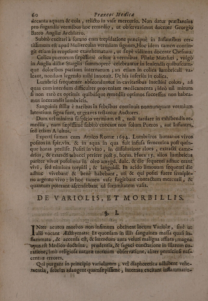 6o ( | c Praxeos Medica decanta aquam &amp; ola , reli&amp;o in vafe. mercurio, Non datur: praftantius pro fugandis vermibus hoc remedio , üt ervaiimus doceme: cns Bateo Anglia Archiatro, Cn de adir cs Subitó'excitari à fomno eum epltarioné precipue in tif cer- tiffimum eft apud Mulierculas vermium fignum,Hoc idem tamen contii- gi etiam in eruptione exanthematum , ut fxpe vidimus docente Chefnau. Colica puerorum fzpiffimé oritar jailus. Pilalz: Mátthzi , vülgó in Anglia di&amp;te Stargiis' fuinmopere €elebrantür in leniendis quibufcum- que doloribus partium internarum ;an etiam in colica lumbricali va- leant, nondum legendo mihi innotuit, De his iuferiüs in colica. Lumbrici frequenter. abfconduntur in-cavitatibus inteftini colon, adi | quas cum interdum difficulter proveniant medicamenta ; ideó nil. mirum. fi non. raró cx optimis quibüfque remediis Vp EEeS facceffus non habea-  mus incurandis lumbricis. — Sanguinis ftille &amp; naribusin S pbasld continuis Your ge n vermium; litetié figoa funt, utgraves te(tantur Au&amp;ores. E» Dum vel'iinimà füfpicio vertnium eft ,' noli tardare in exhibendis re- mediis j nam [zpiffimé fubit cnecant. non folum Pueros. , àut Infantes, íed: etiam A lultos; | OP PR Experti fumus. cum Amico Sos Té Etitobitéos liumanos vivos. pofitos in. fpir,vin, &amp; iü aqua in qua füit infufa fementina poft quin- que horas periiffe. Pofiti in vino , in diffolutione aloes , extra&amp;ti came- drios ,' &amp; exacti abacci periere poft 9. horas. Hora 15. Atos lumbricos: patiter vivos pofüimus i in. oleo amygd. dulc. &amp; die féquenti adliuc erant: vivi, fed nimium torpidi , &amp;- languidi. Ià ácido limonum fequenti die- adhuc vivebant &amp; beh&amp; habebant, uti &amp; qui pofiti fuere femiple« * noargento vivo :in hoc tamen vafe fugiebant conta&amp;tum mercurii 3 ale quM poterant afcendcbant ad Tütiriterenm ed T: Et DE VARIOLIS, gri MORBILLIS. Jy asit u$: A E 2 si DO vVEJOSORI ] 713 idet adven tibobteh d i otn dis LUDUM * art Ais HET LM '/Ntet^ acütos pibrbos non infimum obiiient 1oáini Váriols, dit ve: ut alit vocant /E&amp;thymata: Et quoniam in illis (anguinea: ihaffdi quafi in- flammata ,«&amp; accenfa eft; &amp; interdum: aura velüri maligna afflata; 5 magna: epus. eft Medico do&amp;trina ;. prudentia, &amp; fagáci cunctatione ih illarüm cu-- rationejimó religiofa natur&amp; motdurh: obfervatione; aliter- bises: i naf- centur errores, | cras ss Qui purgant in principio varioláram 5. vcl dfaphidretice adhibent velie- Ta€nuá fcbrim iangen quamfiepiffime , ihternas excitant inflammatio--