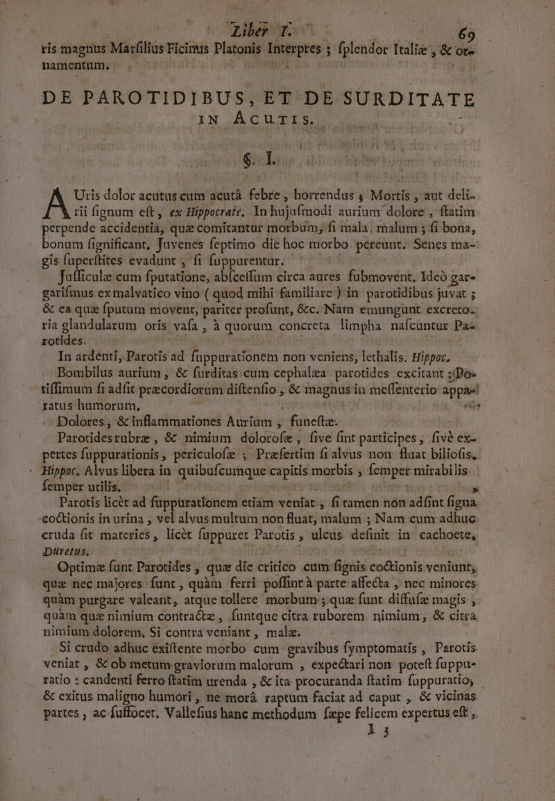 TUAEMS ccm ris magnus Marfilius Ficinus Platonis Interpres 5 fplendor Italie , &amp; or- namentum. d 4 no DE PAROTIDIBUS, ET DE SURDITATE | IN ÁCUTIS. sis gil Uris dolor acutus cum acutáà. febre , horrendus ; Mortis , aut deli- rii fignum eft, ex Hippocrate, In hujafmodi aurium dolore , ftatim perpende accidentia, que comitantur morbum; fi mala; malum ; fi bona, bonum fignificant, Juvenes feptimo die hoc morbo. pereunt. Senes ma- gis fuperftites evadunt , fi fuppurentar. ^ — ^^ Jufficula cum fputatione, abíceffum circa aures. fubmovent. Idcó gar. garifmus ex malvatico vino ( quod mihi familiare ) in. parotidibus juvat ; &amp; ea quz fputum movent, pariter profunt, &amp;c. Nam emungunt excreto.: ria glandularum oris vafa , à quorum concreta limpha nafcuntur Pa rotides. Pet | | | | In ardenti, Parotis ad füppurationem non veniens, lethalis. Hippoc, Bombilus aurium , &amp; furditas cum cephalea parotides excitant :iPo- tiffimum fi adfit precordiorum diftenfio , &amp; magnus in meffenterio appa! atus humorum, EVEN T Dolores, &amp; inflammationes Auriaum , funeftz. Parotidesrubrz , &amp; nimium dolorofe, five fint participes , fivé ex- pertes fuppurationis, periculofe ; Praefertim fralvus non fluat biliofis.- Hippoc. Alvus libera in quibufcumque capitis morbis ; femper mirabilis. | Parotis licét ad fuppürationem etiam veniat , fi tamen non adfint figna. -co&amp;ionis in urina , vel alvus multum non fluat, malum ; Nam cum adhuc cruda Git materies, licét fuppuret Parotis , ulcus. definit in. cachoete, Dtretus. A nile piatoya Sues Optimz funt Parotides , quz die critico cum fignis co&amp;ionis veniunt; quz nec majores funt, quàm ferri poffint à parte: affecta , nec minores. quàm purgare valeant, atque tollere morbum ;.quz funt. diffufz magis , quàm quz nimium contractz , funtque citra ruborem. nimium, &amp; citra nimium dolorem, Si contra veniant ,, malz. . Si crudo adhuc exiftente morbo cum gravibus fymptomatis ,' Perotis. veniat , &amp; ob metum graviorum malorum , expectari non. poteft fuppu- ratio : candenti ferro ftatim urenda , &amp; ita procuranda ftatim fuüppuratio, - &amp; exitus maligno humori ,, ne morà raptum faciat ad caput , &amp; vicinas partes , ac fuffocet, Vallefius hanc methodum fxpe felicem expertus eft , ka