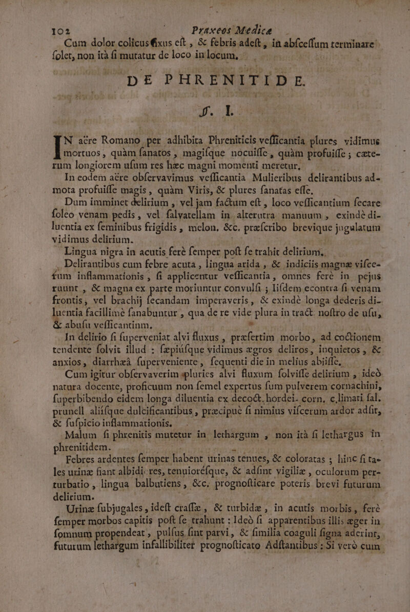 -— 102 | Praxeos Medica Cum dolor colicusixus cít , &amp; febris adeft, ii abfce(fum terminare folet, non ità fi mutatur de loco inlocum, |. . 'pE&amp; PHRENITID E TN acre Romano per adhibita Phreniticis vefficantia plures vidimus mortuos, quàm fanatos , magiíque nocuiffe, quàm profuiffe ; cate- rum longiorem ufum res hec magni momenti meretur, | In codem aé&amp;re obfervavimus vefficantia Mulieribus delirantibus ad- . mota profuiffe magis, quàm Viris, &amp; plures fanatas effe, Dum imminet delirium , vel jam fa&amp;um eft, loco vefficantium fecare foleo venam pedis, vel falvatellam in alterutra; manuum , exindé di- luentía ex feminibus frigidis , melon. &amp;c. prefcribo brevique jugalatum vidimus delirium. T Es . Lingua nigra in acutis feré femper poft fe trahit delirium; — ,, Delirantibus cum febre acuta , lingua arida , &amp; indiciis magna vifce- fum inflammationis , fi applicentur vefficantia, omnes feré in pejus ruunt , &amp; magna ex parte moriuntur convulfi ; li(dem econtra fi venam frontis, vel brachij fecandam iniperaveris, &amp; exindé longa dederis di- luentia facillime fanabuntur , qua de re vide plura in tra&amp;. noftro de ufu, &amp; abufu vefficantinm. — ? M oecrnsr | .In delirio fi fuperveniat alvi fluxus , praefertim morbo, ad co&amp;tionem tendente folvit illud : fzpiüfque vidimus «gros deliros, inquietos , &amp; anxios, diarrheá fuperveniente, fequenti die in melius abiiffe,. Cum igitur obfervaverim spluries alvi fluxum folviffe delirium ,: ideó natura docente, proficuum non femel expertus fum pulverem cornachini, fuperbibendo eidem longa diluentia ex decoct, hordei. corn. c.limari fal. prunell aliifqae dulcificanribus , praecipue ft nimius vifcerum ardor adfir, &amp; fufpicio inflammationis. | EPOR Malum fiphrenitis mutetur in lethargum , non ità fi lethargus in. püsenil demi, noir 7 Pbi Leer tein T1 M | Febres ardentes femper habent urinas tenues, &amp; coloratas ; hinc fi ta» les urina fiant albidi«res, tenuioréfque, &amp; adíint vigiliz , oculorum per- turbatio , lingua balbutiens , &amp;c. prognofticare poteris brevi futurum delirium. : eu XR Urinz fubjugales, ideft crafTe , &amp; turbide , in acutis morbis, feré femper morbos capitis poft fe trahunt : Ideó f1 apparentibus illis eger in fomnum propendeat , pulíus (int parvi, &amp; fimilia coaguli figna adcrinr, . futurum lethargum infallibiliter prognofticato Adftanübus : Si vero cum