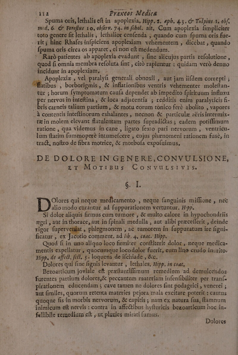  wu ii2 | Praxeos Medica | al Ps code Spuma oris, lethalis et in. apoplexia, Hipp. 2. «pb. 4.5. C Tulpius 1. obf. — md, 6. €. Foreflus 10, obferv. 74. in fibol. ait, Cum apoplexia fimpliciter toto genere fit lethalis , lethalior cenfenda , quando cum fpuma oris füic- rit; hinc Rhafes infpiciens apoplexiam. vehementem , dicebat , quando fpuma oris circa os apparet , ei non eft medendum. i JC Raró patientes ab apoplexia evadunt , fine alicujus partis refolutione , quod fi omnia membra refoluta fint , citó rapiuntur : quidam veró denuo incidunt in apoplexiam, | | Apoplexie , vel paralyfi generali obnoxii , aut jam iifdem correpti ; Üfltibus , borborigmis , &amp; inflationibus ventris vehementer moleftan- tur ; horum fymptomatum caufa dependet ab impedito fpirituum influxu per nervos in inteftina , &amp; loca adjacentía ; redditis enim paralyticis fi- .. bris carneis talium partium , &amp; motu eorum tonico feré abolito , vapores . à contentis inteftinorum exhalantes , necnon &amp; particule acris intermix- t£ in molem elevant flatulentam partes fupradictas ; eadem potiffimum ratione , qua videmus in cane , ligato fexto pari nervorum ,. ventricu- lum ftatim fummoperé intumeícere , cojus phznomeni rationem fuse, in tract, noftro de fibra motrice, &amp; morboía expofuimus, -DE DOLORE IN GENERE,CONVULSIO NE, pT1Morr$us CoNvureryrs - $. I. *w Olores qui neque medicamento , neque fanguinis miffione , nec alio modo curantur ad fuppurationem vertuntur. Hp. Si dolor aliquis firmus cum tumore , &amp; multo calore in hypochondriis eri , aüt in thorace, aut in fpinali medulla , aut alibi przcetferit , deinde rigot pii, a , phlegmonem , ac tumorem in fuppuratum ire figni- ficatur, ex Jacotio comment. ad /ib. 4, coac. Hipp... s Quod fi in uno aliquo loco firmiter. confliterit dolor , neque medica- mentis expellatur , quocumque locodolor fuerit, eum lino crudo inurito. Hipp, de affctt. fict, 5. loquens de ifchiade , &amp;c. Dolores qui fine fignis levantur , lethales, Hipp. in coat, Dezoarticum joviale ef praftantiffinum remedium ad. demulcendos. furentes partium dolores,&amp; peccantem materiam infenfibiliter per tranf- pirationem cducendam ; cave tamen ne dolores fint podagrici , venerei ; aut fimiles, quorum retenta materies pejora mala excitare poterit : cautus quoque fis in morbis nervorum, &amp; capitis ; nam ex natura fua, ffamnum inimicum eft nervis : contra in affe&amp;ibus hyftericis bezoarticum hoc in- f«llibile rermedium eft ,.ut pluries mirati fumus. in Dolores