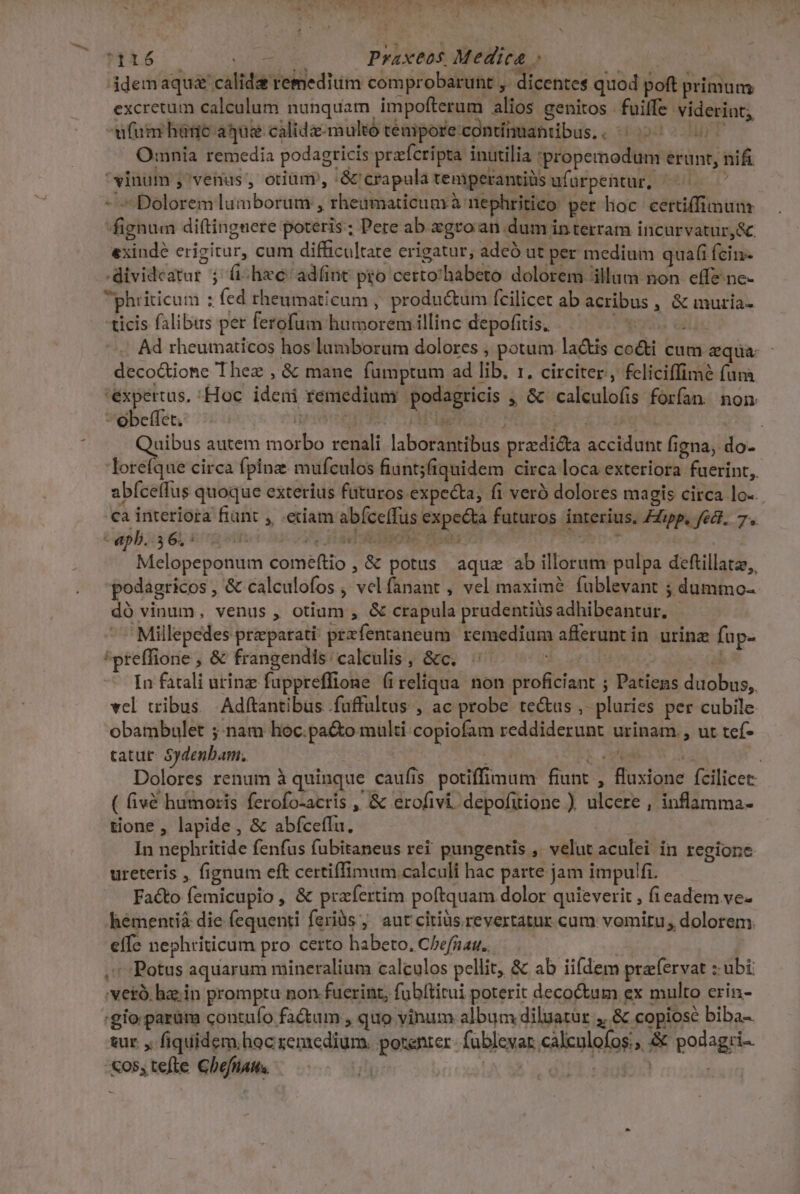 PY C INE UT n A - -* *  WES: cou E Praxeos Medica ; | ddemaqua calida remedium comprobarunt ,. dicentes quod poft primum. excretum calculum nunquam impofterum alios genitos fuiffe viderint; ufum hane aque calida-multó téempore.continuattibus.. ^ 25-0007 Omnia remedia podagricis przrfcripta inutilia *propemodum erunt, nifi vinum ,venus, otiüm, '&amp; crapula temperantiüs ufürpentur, ^^ - ^ Dolorem lumborum , rheamaticum à nephritico per hoc certiffimun fignum dif(tingnere poteris; Pere ab. xgro an dum interram incurvatur,&amp; exinde erigitur, cum difficultate erigatur, adcó ut per medium quafi fcin- .dividcatur $ ihe: adfinc peo certo'habeto dolorem illum non effe ne- phriticum : fed theumaticum , produ&amp;um fcilicet ab acribus , &amp; muria- ticis falibus per ferofum humorem illinc depofitis, Vagos di Ad rheumaticos hos lumborum dolores , potum la&amp;is co&amp;i cum aqua deco&amp;ione Thez , &amp; mane fumptum ad lib. r. circiter, feliciffimé fumà expertus. :Hoc ideni remediumy podagricis , &amp;' calculofis forfan. non -obeffet. ipee rns e pO CAICHg p. Quibus autem morbo renali laborantibus przdicta accidunt figna, do- loreíque circa fpinz mufculos fiunt;fiquidem circa loca exteriora fuerint, abfcelfus quoque exterius futuros expecta, fi verà dolores magis circa lo-. ca interiora fiünt , .eciam abíceffus expecta futuros interius, ZZipp, fel. 7. - epb..3 6, : ps5 (P. IUTAEIMON. PO T9) Melopeponum comefítio , &amp; potus aque ab illorum pulpa deftillatz,, podagricos , &amp; calculofos , velfanant , vel maximé fublevant ; dummo- dó vinum, venus , otium , &amp; crapula prudentiüs adhibeantur, Millepedes preparati przfentaneum. remedium afferunt in. urina fup- 'preffione , &amp; frangendis: calculis , &amp;c. In fatali urinz fuppreffione (ireliqua. non proficiant ; Patiens duobus, vel uibus. Adftantibus .fuftultus , ac probe tectus ,- pluries per cubile obambulet ;: nam hoc.pa&amp;o multi copiofam reddiderunt urinam., ut tef- tatur. Sydenbam. e rd 3 s | Dolores renum à quinque caufis potiffimum fiunt , fluxione fcilicet ( fivé humoris ferofo-acris , &amp; erofivi. depofirione ) ulcere , inflamma- tione , lapide, &amp; abfceffu. In nephritide fenfus fubitaneus rei pungentis ,. velut aculei in regione ureteris , fignum eft certiffimum calculi hac parte jam impulfi. Facto femicupio , &amp; prafertim poftquam dolor quieverit , (i eadem ve- hémentià die fequenti feriàs ;' aut ciriüs revertatur cum vomitu; dolorem. effe nephriticum pro certo habeto. C/efnau.. T | .* :Potus aquarum mineralium calculos pellit, &amp; ab iifdem prafervat : ubt 'vetà, hz;in promptu non.fuerint, fubítitui poterit decoctum ex multo erin- :gio parum contufo factum , quo yinum album diluatur , &amp; copiose biba-. sur. ,. fiquidem hoc remedium. potenter- fableyar calculofos;; &amp; podagri- «os,tefle ChefHatts. | dii |