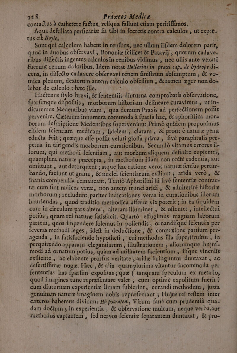 contactus à cathetere fa&amp;tus, reliqua fallunt etiam peririffimos. Aqua deftillata perficariz fit tibi in fecretis contra calculos , ut expct- tus eft Boyle, | e! Msc hr DIISERN | n Sunt qui calculum habent in renibus, nec ullum iifdem dolorem parit, quod in duobus obfervavi , Bononiz fcilicet &amp; Patavij , quorum cadave- ribus diffe&amp;is ingentes calculosin renibus vidimus , nec ullis ante vexati fuerunt renum doloribus. Idem notat Hollerius in. praxi cap, de bydrope di- cens, in di(fe&amp;o cadavere obfervavi renem finiftrum abfumptum , &amp; vo- mica plenum, dexterum autem calculo obíeffum , &amp; tamen zger non do- lebat de calculo : hzc ille. : Hactenus flylo brevi, &amp; fententiis diuturna comprobatis obfervatione, fparfimque difpofitis | morborum hiftoriam. delineare curavimus , ut in- dicaremus Medentibus viam , qua demum Praxis ad perfectionem poffit pervenire. Caterüm innumera commoda à fparía hac, &amp; aphori(tica mor- borum defcriptione Medentibus fuperveniuut.Primó quidem proponimus eifdem Ícientiam medicam, fidelem , claram , &amp; prout é natura penu educta fuit ; queque effe poffit veluti gloffa prima , fivé paraphrafis per- lorum, qui methodi fcientiam , aut morbum aliquem definire cupientes, quamplura nature pracepta., in methodum illam non recte cadentia, aut omittunt , aut detorquent ; atquc hac ratione veros natura fenfus pertur- bando, faciunt ut grana , &amp; nuclei fcientiarum exiliant ; arida veró , &amp; inania compendia remaneant, Tertió Aphorifmi hi (ive (ententiz contrac- tz cum fint radices verz, non autem trunciaridi , &amp; adulterini hiftoriz morborum ; recludunt pariter indicationes veras in curationibus illorum hauriendas , quod traditio methodica afferre vix poterit ; in ea fiquidem «um in circulum pars altera , alteram illuminet , &amp; oftentet , intellectui potiüs , quam rei naturz fatisfacit. Quartó cffugimus magnam laborum partem, quos impendere folemus in poliendis , ornandi(que ícientiis per Íeveras methodi leges , ideft in deductione , &amp; conncxione partium per- agenda , in fatisfacierido hypothefi ,' cui methodus illa fuperftruitur , ia perquirendo apparatu clegantiarum , illuftrationem , aliorumque. hujuf- modi ad ornatum potius, quàm ad utilitatem facientium , iifque vinculis deferüffime nugz. Hac , &amp; alia. quamplurima vitantur incommoda per fententia: has fparfim expofitas ; que ( tanquam fpeculum ex metallo, quod imagines tunc reprzfentare valet , cum optimé expolitum fuerit ) cum diuturnam experientiz limatm fubierint , curandi methodum , juxta genuinam naturz imaginem nobis reprafentrant ; Hujus rei teftem inter cateros habemus divinum Hi; porratem, Virum fané cuin prudentiá qua- dam do&amp;um ; in experientia , &amp; obfervatione multum, neque verba,;aut methodos captantem , fed nervos fcientie feparantem duntaxat ; &amp; pro- j^