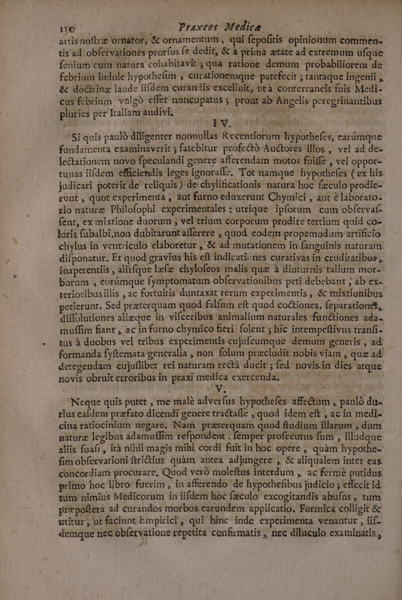 MEUS Praxeos Medicae | artis noftrze ormator, &amp; ornamentum , qui fepofitis opinionum commen- tis ad obfervationes prorfus fe dedit, &amp; à prima atate ad extremum a fqdé fénium cum natüra cohabitavit; qua ratione demum probabiliorem de febrium indole hypothefim , curationemque patefecit ; tantaque ingenii ,, &amp; do&amp;inz laude ii(dem curandis excelluit, utà conrerraneis fuis Medi- cus febrium valgó effet nuncupatus 5 prout àb Angelis pcregrinantibus pluries per Italiam audivi, ORA | ' Si quis pauló diligenter nonnullas Recentiorum hypothefes, ear&amp;mque fundamenta examinaverit ; fatebitur profectó Auctores illos , vel ad de- lectationem novo fpeculandi genere afferendam motos fuiffe ; vel oppor- runas iifdem efficiendis leges ignora(le, Tot namque hypothefes ( ex his jadicari poterit de reliquis ) de chylificationis natura hoc fzculo prodie- runt , quot experimenta , aut furno edaxerunt Chymici , aut e laborato- fio nature Philofophi experimentales : utrique. ipforum cum obfervat- fenr, ex mixtione duorum , vel trium corporum prodire tertium quid co- loris fabalbi,non dubitaruntafferere ; quod eodem propemodum artificio. chylus in ventriculo elaboretur ,' &amp; ad mutationem in fanguinis naturam. difponatur. Et quod gravius his eft indicaticnes curativas in cruditatibus, inaperentiis , aliifque lzfz chylofeos malis qux à diuturnis talium mor- borum , eorámque fymptomatum obfervationibus peti debebant ; ab ex-. terioribusillis , ac fortuitis duntaxat rerum experimentis, &amp; mixtionibus. etierunt. Sed praeterquam quod falfüm eft quod co&amp;tiones, Íeparationet,, dilfolutiones alieque in-vifceribus animalium naturales fün&amp;tiones. ada- imuffim fiant , ac in furno chymico fieri: folent ; hic intempeftivus tranfi- tus à duobus vel tribus experimentis cujufcumque demum generis , ad: formanda fyftemata generalia , non folum pracludit nobis viam , quz ad' detegendam cujuflibet rei naturam rect ducit ; fed. novis.in dies atque novis obruit erroribus in praxi medica exercenda. (EDIT. Neque quis putet , me malé adverfus hypothefes affe&amp;m , pauló du- rius ealdem prafato dicendi genere tractafÍe , quod idem cft , ac in medi- cina ratiocinium negare. Nam praterquam quod ftudium illarum , dam paturz legibus adamuffim refpondent , femper profecutus fum , illudque aliis fuafi , ità nihil magis mihi cordi fuitin hoc opere, quàm hypothe- fim obfervatrioni ftrictius. quàm. antea. adjungere , &amp; aliqualem inter eas. concordiam procurare, Quod veró moleftus interdum ,, ac fermé putidus. primo hoc libro: fuerim , in afferendo de hypothefibus judicio ; effecit id tum: nimius Medicorum in iifdem hoc fzculo. excogitandis abufus ,, tum prepoftera ad curandos morbos earundem applicatio, Formica colligit &amp; utitur, utfaciunt Empirici , qui hinc inde experimenta. venantur , iif- demque nec obíervatione repetita confirmatis , nec diluculo examinatis