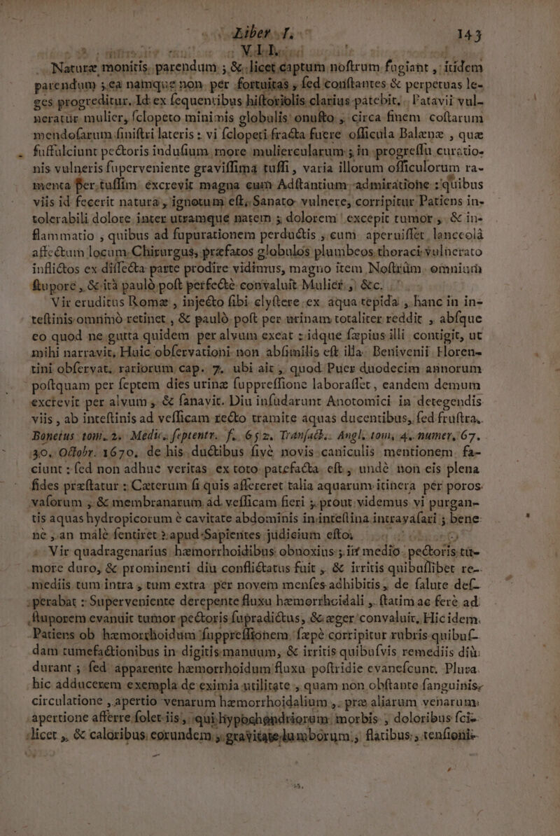 M snfrok* nulo od MM ud ^ flammatio , quibus ad fupurationem perdu&amp;tis ;.cum. aperuiffet, lanceolà tini obfervat. rariorum cap. 7. ubi ait ,, quod. Puer duodecim annorum | poftquam per feptem dies urinz fuppreffione laboraflet, eandem demum exctevit per alvum ,. &amp; fanavit. Diu infüdarunt Anotomici in detegendis viis , ab inteftinis ad vefficam recto tramite aquas ducentibus, fed fruftra. Bonetus tom. 2. Medic, feptentr.. f... 6g. Tranjatb.. Angl, tom, 4, numer, 67. 40. Oclobr. 1670, de his. ductibus fivé novis.caniculis mentionem. fa- ciunt : fed non adhue veritas. ex toto- patefacta. eft, undé. non eis plena fides przftatur : Caterum fi quis affereret talia aquarum itinera. pér poros. vaforum ,. &amp; membranarum àd. vefficam fieri ;. prout; videmus vi purgan- tis aquas hydropicorum e cavitate abdominis in.inte(lina intraya(ari ; bene ne ,.an male fentiret :apud-Sapientes judicium efto —.. 75000005 ^^ Vir quadragenarius hzmorrhoidibus obnoxius ;. iif medio: pe&amp;oris tü- more duro, &amp; prominenti diu confli&amp;atus fuit ,. &amp; irritis quibullibet re— mediis. tum intra 4 tum extra: per novem menfes adhibitis, de falute de(- : perabat : Superveniente derepente fluxa hemorrhcidali ,. (tatim ac feré ad. ,fiuporem evanuit tumor pe&amp;oris fupradictus, &amp; eger convaluit, Hic idem. -Patiers ob hemorthoidum fuppreffionem. fzpé corripitur rubris qnibuf- dam cumefaétionibus in: digitissmanuum, &amp; irritis quibafvis remediis dii durant ; fed apparente hemorrhoidum fluxa poftridie evanefcunt. Pluza. hic adducezem exempla de eximia utilitate , quam non obftante fanguinis- circulatione ,.apertio venarum hzemorrhoidalium ,. prz aliarum venarum: apertione afferre folet. iis ,' qui. liyposhéndrioro m: morbis , doloribus fci-. licet ,, &amp; caloribus; eorundem .gravitage lumborum. flatibus: ; tenftoni-- - - ,