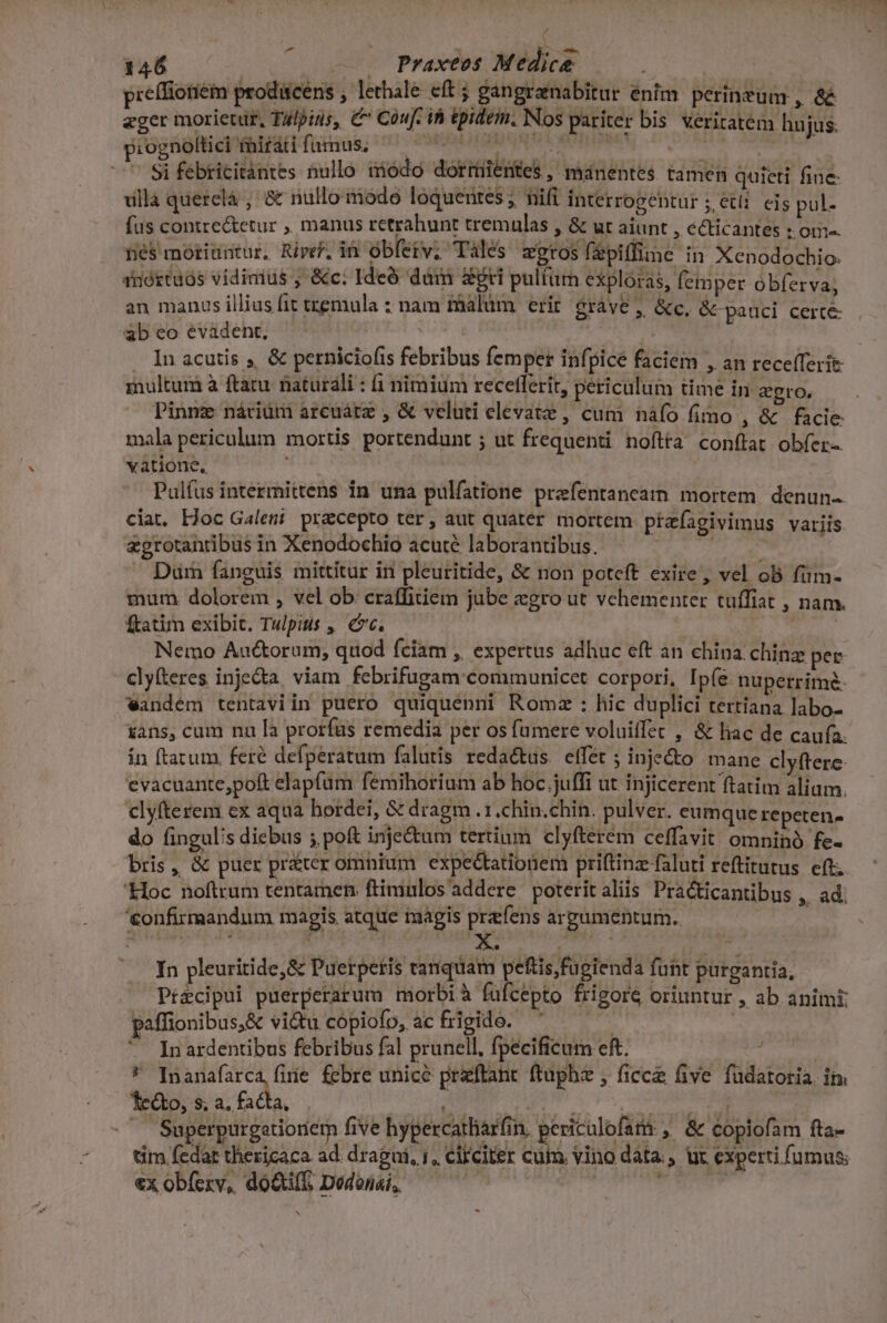 P d p:ognoltici mirati fumus, Si febricitántes nullo modo dormientes, manentes tamen quieti fine- YI LES. abeoevadent, | j . In acutis ,, &amp; perniciofis febribus femper infpicé faciem , an recefferie inultum à ftatu. naturali : 1 nimium recetlerit, periculum time in gro. mala periculum mortis portendunt ; ut frequenti noftta conftat obfer-. vàtione, Pulfus intermittens in una pulfatione prafentancamn mortem. denun- ciat. Hoc Galemt. precepto ter, aut quater mortem ptzfagivimus variis &amp;grotanribus in Xenodochio acute laborantibus. : | Duürn fanguis mittitur in pleuritide, &amp; non poteft exire , vel oB fim- mum dolorem , vel ob craffitiem jube zgro ut vehementer tuffiat , ftatim exibit. Tulpitis ,, ec. Nemo Auctorum, quod fciam , expertus adhuc eft an china. chinz per clyfteres inje&amp;ta, viam. febrifugam communicet corpori, Ipíe nuperrime: wandém tentaviin puero quiquenni Romz : hic duplici tertiana labo- sans, cum nau [a prorfüs remedia per os fümere voluiffet , &amp; hac de cau(a. in ftatum fere defperatum falutis reda&amp;tus. effet ; inje&amp;o mane clyftere. evacuante,poft elapfum femihorium ab hoc juffi ut injicerent ftatim aliam. clyfterem cx aqua bordei, &amp; dragm .1.chin.chin. pulver. eumque repeten. do fingul's diebus 5 poft inje&amp;um tertium clyfterem ceffavit omninó fe- bris, &amp; puer préter omnium expectationem priftinz faluti reftitutus eft; '&amp;loc noftrum tentamen ftimulos addere poteritaliis Practicantibus , ad: '&amp;onfirmandum magis. atque magis prafens argumentum. nans. In pleuritide,&amp; Puerpetis tanquam peftis,fügienda fuht purgantia, Pt&amp;cipui puerperarum morbi à fufcepto frigore oriuntur , ab animi paffionibus,&amp; vitu cópiofo,. acfrigido. : * Inardentibus febribus fal prunell, fpecificum eft. : i E a febre unice praftant ftuphz , ficcz five fudatoria. in. 1e&amp;to, s; a. facta, DET EM o V arid w^ Superpurgetioniem five hypercatlar(in, pericalofam , &amp; copiofam fta- um fedat thericaca. ad. dragui, i, cilciter cum. vino data. ur experti fumus: €x obfexv, doti. Dodonai,  | Kemp A] *