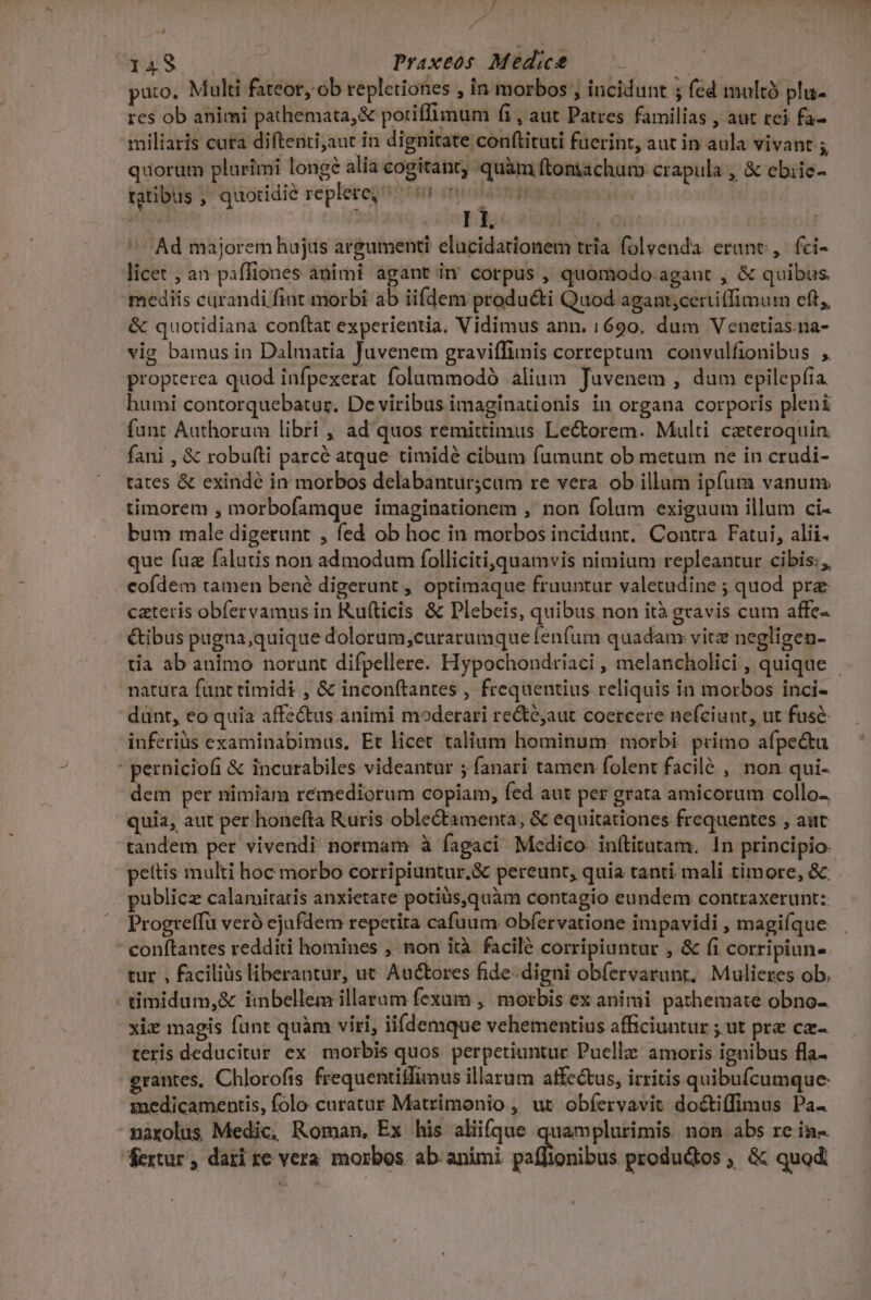 P p Ld TES € | Praxeos Medie ——— : puto, Multi fateor, ob repletiones , in morbos , incidunt ; fed multà pli- res ob animi pathemata,&amp; potiffimum fi, aut Patres familias , aut rei fa- miliaris cura diftenti;aut in dignitate conftituti fuerint, aut in aula vivant 5 quorum plurimi longé alia cogitant; quàm ftoniachum crapula , &amp; ebiie- tatibus ; quotidie replere 00 0s L^ Ad majorem hujus argumenti elucidationem tria folvenda erant, fci- licet ; an paffiones animi agant in corpus , quomodo. agaut , &amp; quibus mediis curandi fiut morbi ab iifdem produ&amp;i Quod agant,certiffimum eft, &amp; quotidiana conftat experientia, Vidimus ann. 1690. dum Venetias.na- vig bamus in Dalmatia Juvenem graviffimis correptum convulfionibus , propterea quod infpexerat folummodó alium Juvenem , dum epilepíia humi contorquebatur. De viribus imaginationis in organa corporis pleni funt Authorum libri , ad quos remittimus Le&amp;torem. Multi czteroquin. fani , &amp; robufti parcé atque timidé cibum fumunt ob metum ne in crudi- tàtes &amp; exindé in morbos delabantur;cum re vera ob illum ipfum vanum timorem , morbofamque imaginationem , non folum exiguum illum ci- bum male digetunt , fed ob hoc in morbos incidunt. Contra. Fatui, alii. que fuz falutis non admodum folliciti,quamvis nimium repleantur cibis, eofdem tamen bené digerunt , optimaque fruuntur Mie ;quod prz cateris obfervamus in Kufticis. &amp; Plebeis, quibus non ità gravis cum affe- &amp;ibus pugna,quique dolorum,curarumque fenfum quadam vitz negligen- tia ab animo norunt difpellere. Hypochondriaci , melancholici, quique natura funt timidi , &amp; incon(tantes , frequentius reliquis in morbos inci- dünt, eo quia affectus animi moderari re&amp;é;aut coercere nefciunt, ut fuse inferiüs examinabimus, Et licet talium hominum morbi primo afpe&amp;u : perniciofi &amp; incurabiles videantur 5 fanari tamen folent facilé , non qui- dem per nimiam remediorum copiam, fed aut per grata amicorum collo- quia, aut per honefta Ruris oblectamenta, &amp; equitationes frequentes , aut tandem per vivendi normam à fagaci Medico. inftitutam. In principio. pettis multi hoc morbo corripiuntur.&amp; pereunt, quia tanti. mali timore, &amp; publicz calamitatis anxietate potiüs,quàm contagio eundem contraxerunt: Progrelfü veró ejufdem repetita cafuum obfervatione impavidi , magiíque conftantes redditi homines , non ità facilé corripiuntur , &amp; fi corripiun- tur , faciliàs liberantur, ut Auctores fide-digni obíervarunt, Mulieres ob. timidum,&amp; inbellem illarum fexum ,' morbis ex animi pathemate obno- xiz magis fünt quàm viri, iifdemque vehementius afficiuntur ; ut pre cz- teris deducitur ex morbis quos perpetiuntur Puellz amoris ignibus fla- grantes, Chlorofis frequentiffimus illarum affectus, irritis quibufcumque: inedicamentis, folo curatur Matrimonio , ut obfervavit docti(fimus Pa- narolus Medic, Roman, Ex his aliifque quamplurimis. non abs re in-. fertur , dari xe vera. morbos ab. animi ystlanibol produdos, &amp; quod