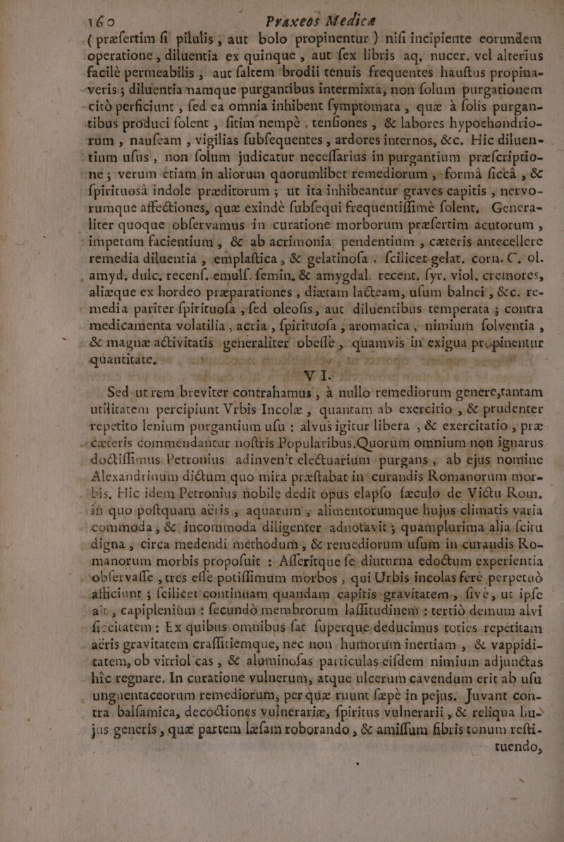 .( prfertim fi. pilulis ; aut bolo propinentur ) nifi incipiente eorundem operatione , diluentia ex quinque , aut fex libris aq, nucer. vel alterius facilé permeabilis ; aut faltem 'brodii tenuis frequentes hauftus propina- veris ; diluentia namque purgantibus intermixta; non folum purgationem -citó perficiunt , fed ca omnia inhibent fymptomata , quz à folis purgan- tibus produci folent , fitim nempé , tenfiones , &amp; labores hypochondiio- rum , naufeam , vigilias fubfequentes , ardores internos, &amp;c. Hic diluen- . tium ufus , non folum judicatur neceffarius in purgantium. przfcriptio- ne; verum ctiam in aliorum quorumlibet remediorum ;- formá ficcá , &amp; fpirituosà indole przditorum ; ut ita inhibeantur graves capitis ; nervo- rumque affe&amp;iones, quz exindé fubfequi frequentiffimé folent, Genera- liter quoque obfervamus in curatione morborum praefertim acutorum , ' impetam facientium , &amp; ab acrimonia. pendentium , cateris antecellere remedia diluentia , emplaítica , &amp; gelatinofa . fcilicet-gelat. corn. C. ol. . amyd, dulc, recen. .emulf. femin, &amp; amygdal. recent. fyr. viol. cremores, alizque ex hordeo przparationes , diztam lateam, ufum balnei , &amp;c. re- . media pariter fpirituofa fed oleofis, aut. diluentibus temperata ; contra medicamenta volarilia , acria , fpirituofa ; aromatica , nimiurn folventia , ; &amp; magnz a&amp;iviratis generaliter obe(Íe ,' quamvis in exigua propinentur | Sed. ut rem breviter contrahamus , à nullo remediorum genere,tantam utilitatem percipiunt Vrbis Incolz , quantam ab exercitio , &amp; prudenter repetito lenium purgantium ufu : alvus igitur libera , &amp; exercitatio , prz «€gteris commendantur boftris Popularibus.Quorum omnium non ignarus do&amp;tiffimus Petronius. adinven't ele&amp;uatium 'purgans , ab ejus nomiue Alexandrinum dictum quo mira przftabat in^ curandis Romanorum mor- bis, Hic idem Petronius nobile dedit opus elapfo ízculo de Victu Rom. ih quo poftquam aétis , aquarüm y alimentorumque hujus climatis varia cominoda , &amp; incommoda diligenter adnotavit ; quamplurima alia ícitu digna , circa medendi methodum , &amp; remediorum ufum in curandis Ro- manorum morbis propofuit : Afferitque fe diuturna edo&amp;tum experientia - obfervalfe , wes effe potiffimum morbos , qui Urbis incolas feré perpetuó afficiont ; fcilicet continuam quandam capitis-gravitatem.,. five , uc ipfe ait, capiplenitun : fecundó membrorum laífitudinem : tertió deimum alvi fizcitatem : Ex quibus. omnibus fat. fuperque.dedticimus toties. repétitam . acris gravitatem crafficiemque, nec non hurhordm inertiam , &amp; vappidi- tatem, ob vitriol'cas , &amp; alutinofas particulas-eifdem nimium adjun&amp;as hic regnare. In curatione vulnerum, atque ulcerum cavendum erit ab ufu . ungaentaceorum remediorum, per quz ruunt fepe in pejus... Juvant con- tra. balíamica, decoctiones vulnerarig, fpiritus vulnerarii , &amp; reliqua bu- jus generis , que partem lgfam roborando , &amp; amiffum fibris tonum rcfti- -- tuendo,