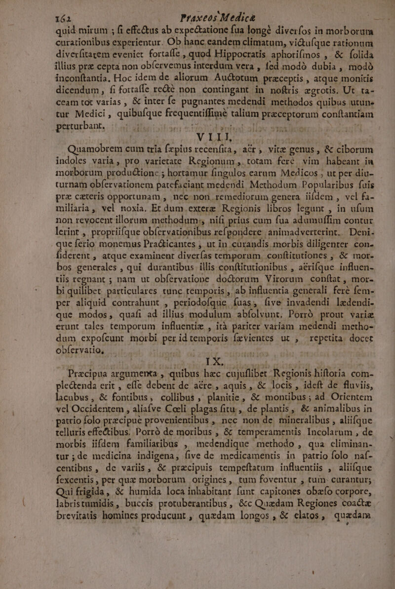 quid. mirum ; fi effc&amp;us ab expectatione fua longé diverfos in morborum curationibus experientur. Ob hanc eandem climatum, vi&amp;ufque rationum diverfitatem eveniet. fortaffe , quod Hippocratis aphorifmos , &amp; folida illius prz cepta non obíervemus interdum vera , (ed modó dubia , modó inconftantia, Hoc idem de aliorum. Au&amp;totum przceptis , atque monitis dicendum, fi fortaffe re&amp;té non. contingant in noftris aegrotis, Ut ta- ceam tot varias , &amp; inter fe pugnantes medendi methodos quibus utune tur Medici , quibufque frequentiffimé talium praeceptorum conftantiam pieturbant, . i! alic oitisnn rio3i d Wrtuel nier SNO Dee Quamobrem cum tria fxpius recenfita, acr; vite genus, &amp; ciborum indoles varia, pro varietate. Regionum ,. totam feré vim habeant ia morborum productione ; hortamur fingulos earum Medicos ; ut per diu- turnam obfervationem patcfaciant medendi Methodum Popularibus fuis prz ceteris opportunam , nec non. remediorum genera iifdem , vcl fa- miliaria, vel noxia. Et dum. exterz Regionis libros legunt , in ufum non revocent illorum methodum: nifi prius cum fua adumuffim contu: lerint , propriifque obfervationibus ref pondere |; animadverterint. | Deni- que ferio monemus Pra&amp;icantes , ut in curandis. morbis diligenter con- fiderent , atque examinent diverías temporum. conftitutiones , &amp; mor- bos generales , qui durantibus illis conftitutionibus , acrifque influen- tiis regnant ; nam ut obfervatiope doctorum Virorum conftat, mor- bi quilibet. particulares tunc temporis, ab influentia generali feré fem- per aliquid contrahunt , periodofque. fuas, five invadendi ledendi- que modos, quafi ad illius modulum. abfolvunt. Porró prout varia erunt tales temporum influentiz , ità pariter variam medendi mcetho- dum expofcunt morbi per idtemporis Ízvientes ut , repetita. docet oblervarios iui. y; : s : | dd Leu id tiis. M. eid ] Pracipua argumenta , quibus hzc. cujuflibet Regionis hiftoria com- ple&amp;tenda erit , efe debent de acre , aquis, &amp; locis, ideft de fluviis, lacubus, &amp; fontibus, collibus , planitie, &amp; montibus; ad Orientem vel Occidentem , aliave Coeli plagas fitu. de plantis , &amp; animalibus in atrio folo precipue provenientibus , nec non de. mineralibus , alii(que telluris effectibus. Porró de moribus , &amp; temperamentis Incolarum , de morbis iifdem familiaribus , medendique methodo , qua climinan- tur ;de medicina indigena, five de medicamentis in patrio folo. naf- centibus, dc variis, &amp; praecipuis tempeftatum influentiis , aliique fexcentis, per qux morborum origines, tum foventur , tum- curantur; Qui frigida, &amp; humida loca inhabitant funt capitones obzío corpore, labristumidis, buccis protuberantibus, &amp;c Quadam Regiones coacta brevitatis homines producunt , quedam longos, &amp; elatos, quadam ; LÀ