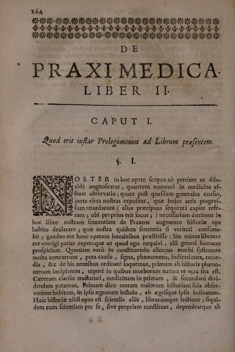 PRAXIME kis 0o q:9 d icut CATPUT:T uod erit toffar Prolegoriemon ad Librum pre[eutem. $^ 1 OSTER inhocopere fcopus có pertinet ut. dilu- z(cidé cognofcatur, quantum nomenti in medicina af- ferat obfervatio ; quare poft quafdam generales caufas, )| juxta vires noftras expofitas , qua hujus artis progref- 2 fum retardarunt ( alias praecipuas fequenti capite refe- *€ ram ; ubi proprius erit locus ; ) neceffarium ducimus im hoc libro noftram fententiam de Praxeos augmento hiflorie ope habito declarare ; quz noftra quidem fententia fi veritati | confona- bit ; gaudeo me hanc operam hominibus praftitiffe : Sin minus libenter me corrigi patiar expetoque ut quod ego nequivi , alii generi humano profpiciant. Quoniam veró in conftituendo alicujus morbi fyftemate multa concurrunt , puta caufz , figna, phenomena, indicationes, reme- dia , &amp;c de his omnibus ordinaté loquemur, primum ab hiftoria phzno- menon incipientes , utpoté in quibus morborum natura re vcra fira. eft. Caterum clariüs tra&amp;aturi , medicinam in primam , &amp; Dicers divi- dendam putamus, Primam dico meram malorum hiftoriam fola obfer- vatione habitam, in ipfo zgrorum le&amp;ulo , ab zgriíque ipfis indicatam- Huic hiftoriz nihil opus eft fcientiis aliis , librorámque ledione ; fiqui- dem cum fcientiam per fe, five propriam conftituat ; dependeatque ab - LL a