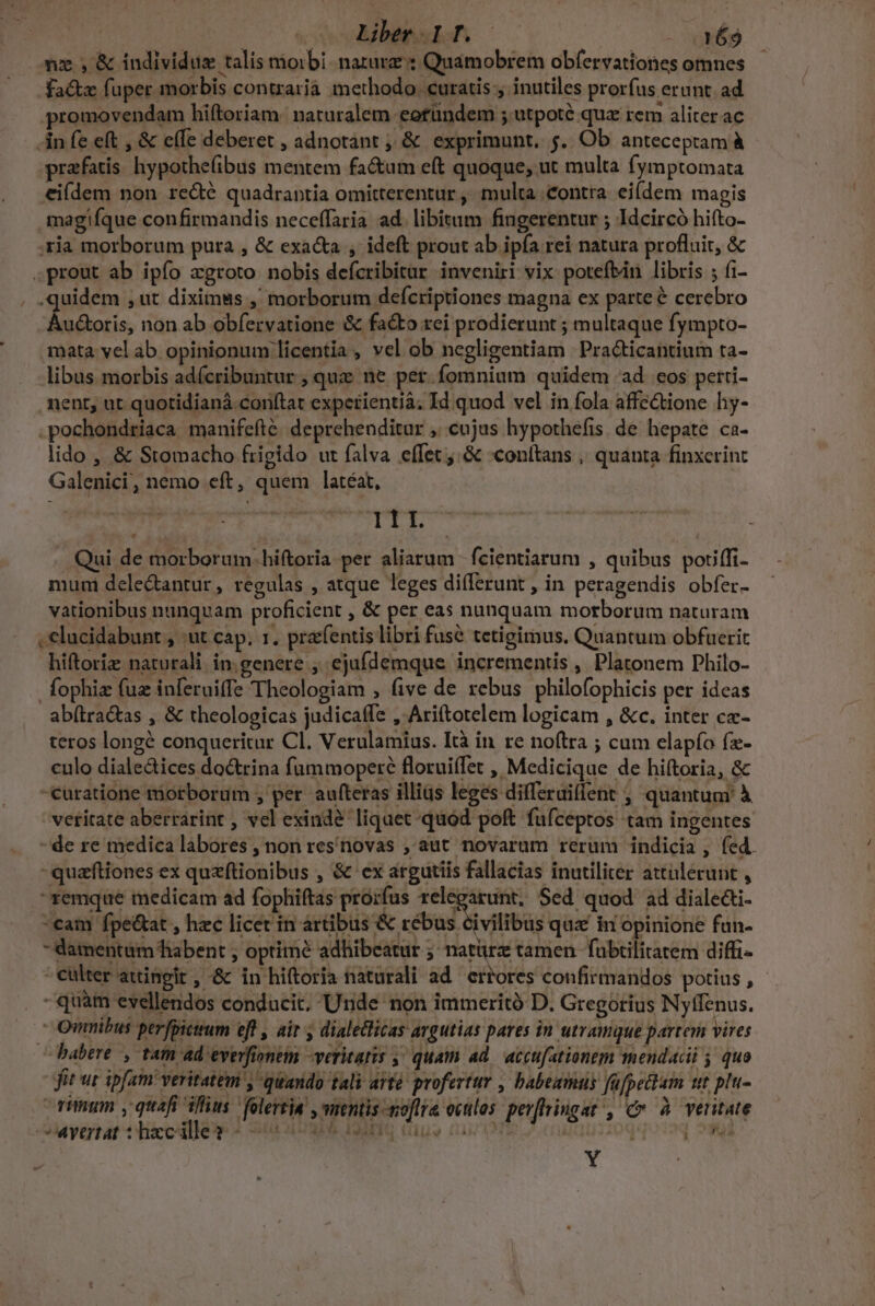 — Liber pT.-— a£9 nx ; &amp; individus talis morbi. narurz : Quamobrem obfervationes omnes fa&amp;z fuper morbis contrarià inethodo. curatis , inutiles prorfus erunt. ad promovendam hiftoriam: naturalem eotündem ; utpoté quz rem aliter ac in fe eft , &amp; e(fe deberet , adnotant ; &amp; exprimunt, 5.. Ob anteceptam à prafatis. hypothe(ibus mentem fa&amp;um eft quoque, ut multa fymptomata eiídem non redé quadrantia omitterentur ,' multa contra. ei(dem magis magifque confirmandis neceffaria ad. libitum fingerentur ; Idcircó hifto- ;ria morborum pura , &amp; exacta , ideft prout ab ipfa rei natura profluit, &amp; .prout ab ipío zgroto nobis defcribitur inveniri vix potefbáin libris ; (i- .quidem ,ut diximms ,' morborum defcriptiones magna ex parteé cerebro Audtoris, non.ab obfervatione &amp; facto rei prodierunt ; multaque fympto- mata vel ab opinionum licentia , vel ob negligentiam Pra&amp;ticantium ra- libus morbis adícribuntur ; quz ne per.fomnium quidem ad cos perri- ment, ut quotidianá.conftat experientià, Id quod vel in fola affe&amp;ione hy- .pochondriaca manifefté. deprehenditur ,..cujus hypothefis. de hepate ca- lido , &amp; Stomacho frigido ut falva effet .&amp; «conltans , quanta finxerint Galenici, nemo eft, quem latéat, I11. Qui de morborum. hiftoria per aliarum | fcientiarum , quibus poriffi- muni dele&amp;antur, regulas , atque leges differunt , in peragendis obfer- vationibus nunquam proficient , &amp; per eas nunquam morborum naturam , elucidabunt , :ut cap. 1, prafentis libri fuse tetigimus. Quantum obfuerit hiftoriz naturali in. genere , ejufdemque. incrementis , Platonem Philo- fophiz fuz inferuiffe Theologiam , (ive de rebus philofophicis per ideas ab(tra&amp;as , &amp; theologicas judicaffe , Ariftotelem logicam , &amp;c. inter c«- teros longé conqueritur Cl. Verulamius. Ità in re no(tra ; cum elapío fe- culo dialectices doctrina fummoperé floruiffet , Medicique de hiftoria, &amp; curatione morborum , per aufteras illias leges differaiflent ;, quantum à veritate aberrarint , vel exinde liquet quod poft fufceptos tam ingentes - de re medica labores , non res'novas , aut novarum rerum indicia , fed. -quafftiones ex quzftionibus , &amp; ex argutiis fallacias inutiliter attülerunt , ^xemque medicam ad fophiftas prorfus di ri Sed quod ad diale&amp;i- cam fpe&amp;at , hzc licet in artibus &amp; rebus civilibus qux in opinione fun- - damentam habent , optime adhibeatur ;- natürz tamen fubtilitatem diffi- -eulter attingit , &amp; in hiftoria naturali ad. errores confirmandos potius , - quàm evellendos conducit. Unde non immerità D. Gregorius Nyffenus.  Qinnibus perfpictrum eff , air y dialetlicas argutias pares in utramque partem vires habere , tam ad everfionem -veritatis ,' quam ad. accufationem mendacii j quo itur ipfam veritatem y quando tali arte profertur , babeamas fafpettam ut plu- orum y quafi iius Yolerria , mentis -noflra oculos. perffringat , Cr à veritate -Ayertat * hacille? sol d SES. Ies ius DT Mute A 8 4 - Y