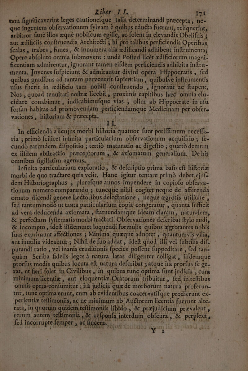 Liber. IT. C I7t non figiificaveriut leges cautionefque .talia determinandi precepta , ne- que- ingentem obfervationum fylvam &amp; quibus edu&amp;ta fuerunt, reliquerint; arbitror fane illos zqué nobifcum cgilTe, ac folent in elevandis Obeliícis ; aut zdificiis conftruendis Archite&amp;ti ; hi pro talibus perficiendis Operibus, ícalas , trabes , fünes , &amp; innumera alia zdificandi adhibent in(trumenta ; Opere abfoluto omnia fübmovent : undé Pofteri licet zdificiorum magni- ficentiam admirentur, ignorant tamen eifdem perficiendis adhibita in(tru- menta, Juvenes fufpiciunt &amp; admirantur divini opera Hippocratis , fed quibus gradibus ad tantam pervenerit fapientiam Á QUE inftrumentis ufus fuerit in edificio tam nobili .conflruendo , ignorant ac ftupent, Nos , quoad tenüitati noftra licebit , proximis capitibus hzc omnia clu- - cidare conabimur , indicabimufque vias. ; olim ab Hippocrate. in ufu forfan habitas ad promovendam perficiendamque Medicinam per obfer» vationes, hiftoriam &amp; precepta. — 5^5 0 000 In efficiendà alicujus morbi hidoria quatuor. funt potiffimum neceffa- ria ; primó fcilicet infnita particularium obfervationum acquifiio ; fe- cundó earundem. difpofitio ; tertió: maturatio ac digeftio ; quartó demum ex iifdem abítra&amp;io preceptorum , &amp; axiomatum generalium, | De his ; : - LE , Pubi-Meddd MILIA d 4 rj ! l - omnibus figillatim agemus... ^ ^. |... ! f K Infinita particularium exploratio j &amp; defcriptio prima bafis eft hiftoriz morbi de quo tractare quis velit, Hanc igitur tentare primó debet cjuf- dem Hiftoriographus , plurefque aunos impendere in copiofo obferva- tionum numero comparando ;. tancdüe nihil. cogitet neque de. afferenda ornato dicendi genere Le&amp;oribus deleGtatione , neque aegrotis utilitàte , fsd tantuminodó ut tanta particularium Copiá congeratür. , quanta fufficit ad vera deducenda axiomata , ftatuendamque ideam claram, naturalem, &amp; perfectam fy(temaris morbi tra&amp;ari. Obfervationes defcribat ftylo rudi, &amp; incompto , ideft ii(demmet loquendi formulis quibus azgrorautes nobis fuas exprimunt affe&amp;iones ; Minima quaque adnotet , quantuivis vilia, aut inutilia videantur; Nihil de fuo addat , ideft quod illi vcl fübtilis dif- utandi ratio , vel inanis eruditionis fpecies. polfent fuppeditare , fed tan- quàm Scriba fidelis leges à natura latas diligenter colligat , iifdemque prorfus modis quibus locuta eft. natura defcribat 5 atque ità prorfus fe gc- xat, ut fieri folet. in Civilibus ;' in. quibus tunc optima funt judicia , cum minimum licentiz , aut eloquentiz Oratorum tribuitur, fed in teftibus omnis opera«confumitur ; i:à judicia que de morborum natura. proferun- tur, tunc optima erunt, cum ab evidentibus coacervatifque prodierunt ex- perientie teftimoniis, ac ne minimum ab Auctorum licentia fuerunt alte- rats, 1n quati quidepatefimonis UB s Erelrciu purvacnt , rcrum autem ep and ese Suipsula ipterduin, ob(enra,. óc peqpltkiae- Íedincormptefemper , acfhngera 5.00000 0 *