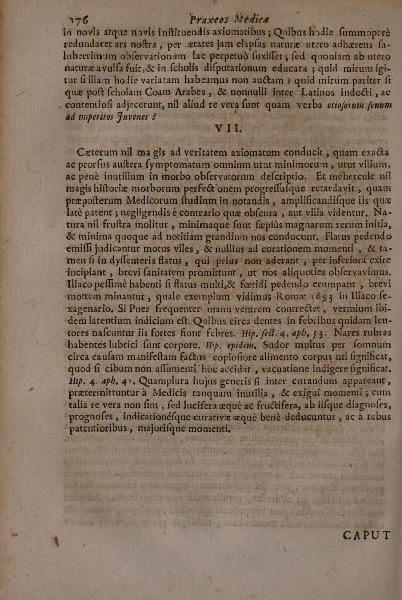 ES] ià novis atque novis inftituendis axiomatibus ; Quibus hodie fummopcré redundaret ars noftra , per. atates jam elapías nature utero adhazrens.fa- laberrimum obfervationam lac perpetuo fuxitfet fed. quoniam ab utero nature avulfa fuic; &amp; in. fcholis difputationum educata ; quid mirum igi- tur fiillam hodie variatam habeamus non au&amp;am ? quid mirum pariter fi qui&amp; poft (cholam Coam Arabes ,. &amp; nonnulli inter; Latinos indo&amp;i , ac ad imperitos Suvenes 2 | ; V II. Ceterum nil ma gis ad veritatem axiomatam conducit , quam exacta ac prorfus auítera fymptomatum omnium utut minimorum , utut vilium, ac pené inutilium in morbo obfervatortm defcriptio. | Ex mehercule nil magis hiftoriz morborum perfe&amp;'onem progreffulque retardavit , quam pregolterum Medicorum ftudium in notandis ,. amplificandifque iis qua laté patent ; negligendis € contrario quz obfcura ; aut vilia videntur, Na- tura nil fruftra molitur, minimaque funt fzpiüs magnarum rerum initia, &amp; minima quoque ad nortitiám grandium nos conducunt, Flatus pedendo emiffi judicantur motus viles, &amp; nullius.ad curationem momenti , &amp; ta- ren fi. in dy(Tenteria flatus , qui prius non aderant , per inferiora cxire incipiant , brevi fanitatem promittunt , ut. nos aliquoties obfervavimus. 1liaco peffimé habenti fi flatus multi,&amp; foeridi pedendo erumpant , brevi mmottem minantur; quale exemplum vidimus Romz :695 iu Ilíaco fe- dem latentium indicium eft. Quibus circa dentes in febribus quidam len- tores nafcuntur iis fortes: fiunt febres. Hip. fed. 4. 4pb. $3. Nares rubias habentes lubrici funt corpore. Hip. epidem, Sudor multus per fomnum 'circa caufam manifeftam fa&amp;us. copiofiore alimento corpus uti fignificat, quod fi cibum non atfamenti 'hoc accidat , vacuatione indigere fignificat. Hip. 4. aph. 41, Quamplura hujus generis fi inter. curandum appareant , ' talia re vera non fint , fed lucifera qué ac fructifera, ab iifque diagnofes, !prognofes , indicationéfque curative eque bené deducuntur , ac à rebus : patentioribus., majorifqae momenti, — -- ^ 77 0 CAPUT