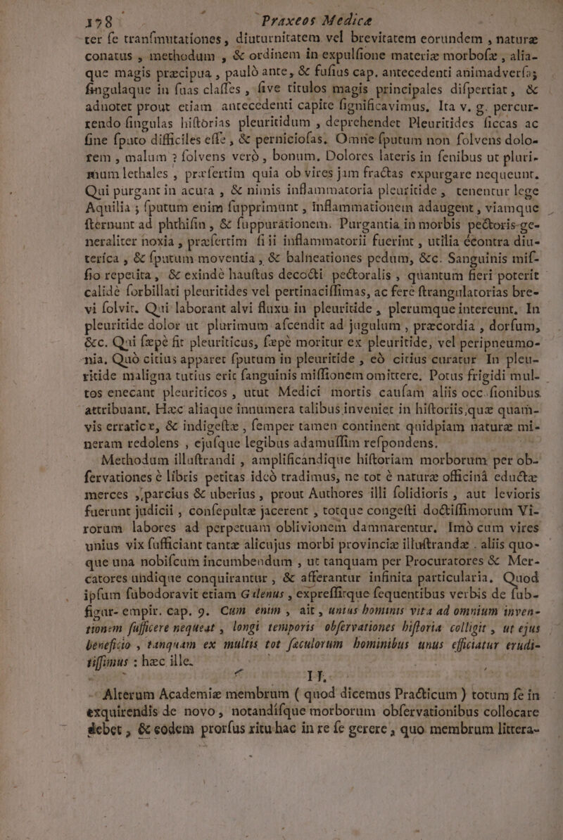 ter fe tranfmutationes , diuturnitatem vel brevitatem eorundem , nature conatus , methodum , &amp; ordinem in expulíione materiz motbofz , alia- que magis pracipua , pauló ante, &amp; fufius cap. antecedenti animadvería; fingulaque in fuas claffes , ve titulos maeis principales difpertiat, &amp; adnotet prout etiam. antecedenti capite fignificavimus, Ita v. g. percur- rendo fingulas hiftorias pleuritidum , deprehender Pleuritides (iccas ac fine fpato difficiles eff , &amp; perniciofas; Omue fputum non folvens dolo- rem , malum ? folvens veró , bonum. Dolores lateris in fenibus ut pluti- mum lethales , przfertim. quia ob vires jam fra&amp;as expurgare nequeunt. Qui purgant in acuta , &amp; nimis inflammatoria pleutitide ,' tenentur lege Aquilia ; fpatum enim fupprimunt , inflammationem adaugent , viamque fternunt ad. phrhifin , &amp; fuppurátionem. Purgantia in morbis pe&amp;toris-gc- neraliter noxia , prafertim. fiii inflammatorii fuerint , utilia écontra diu- teríca , &amp; fpatum moventia , &amp; balneationes pedum, &amp;c. Sanguinis mif- fio repeuita ,, &amp; exindé hauftas decodti pectoralis , quantum fieri poterit - calidé forbillati pleuritides vel pertinaciífimas, ac fere ftrangulatorias bre- vi folvit. Qui. laborant alvi fluxu in. pleuritide , plerumque intereunt. In pleuritide dolor at. plurimum afcendit ad jugulum , praecordia , dorfum, &amp;c. Qui fepe fit pleuriticus, fepé moritur ex pleuritide, vel peripneumo- Ania, Quó citius apparet fputum in pleuritide , eó citius curatur. In pleu- ritide maligna tutius eric fanguinis miffionem omittere, Potus frigidi mul- tos enecant pleuriticos , utut. Medici mortis cauíam aliis occ. fionibus attribuant, Hac aliaque innumera talibus inveniet in hiftoriis quie quam- vis erratice, &amp; indige(tz , femper tamen continent quidpiam nature mi- neram redolens , ejuíque legibus adamulfim refpondens. edu Methodum illuftrandi , amplificandique hiftoriam morborum per ob- fervationes e libris petitas idcó tradimus, ne tot é nature officinà educte merces ,jparcius &amp; uberius , prout Authores illi folidioris , aut levioris fuerunt judicii , confepulte jacerent , totque congefti do&amp;iffimorum Vi-. rorüm labores ad perpetuam oblivionem damnarentur. Imó cum vires unius vix fufficiant cante alicujus morbi provinciz illuftrandz . aliis quo- que una nobifícum incumbendum , ut tanquam per Procuratores &amp; Mer- catores uhdique conquirantur , &amp; afferantur infinita particularia, cud ipfum fübodoravit etiam G «denus , expreffirque fequentibus verbis de fab- figar- empir. cap. 9. Cum enim , ait, unius bominis vita ad omnium inven- rionem füfficere nequeat , longi temporis obfervationes bifloria. colligit , ut ejus beneficio , tanquam ex multis tot. feculorum bominibus unus. efficiatur erudi- tiffinus ; hzc ille. T  : ij Py, oiv NS : - Alterum Academiz membrum ( quod dicemus Practicum ) totum fe in exquirendis de novo, notandifque morborum obfervationibus collocare dcbet , Gc eodem prorfus ritu. bac in re fe gerere ; quo membrum littera- ^