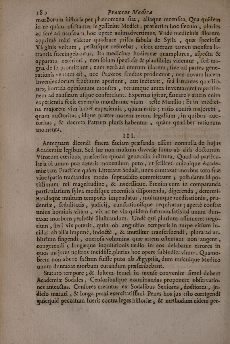 185 j Praxeos Medice DLP morborum hiftoria per phenomena fua , aliaque recenfita, Qua quidem in re quàm | ofcitanter fegefferint Medici , praefertim hoc feculo , plaries ac feré ad naufzam hoc opere animadvertimus, Vndé medicinis illorum apprimé tihi videtur quadrare prifca fabula de Sylla , quz fpeciofz Virginis valtum , pe&amp;ufque referebat , circa uterum tamen monftra la- trantia fuccingebantur. lta medicine hodiernge quamplures, afpe&amp;tu &amp; apparatu exteriori , non folum fpeciofz &amp; plaufibiles videntur , fed ma- gna de fe promittunt ; cum veró ad uterum illarum , five ad partes gene- rationis ventum eL, nec DPraxeos fructus producunt , nec novam lucem invenieudorum fructuum aperiunt , aut indicant, fed latrantes quaftio- ncs; horrida opinionum monítra , rerumque antea inventarumt repetitio- nem ad naufzam ufque conferciunt. Expertus igitur, fateare ? artem enim experientia fecit exemplo monftrante viam . tefte Manilio : Et in medici- na majorem vim habzt experientia , quam ratio ; ratio contrà majorefn ,, quam auctoritas ; idque przter morem rerum legalium , in quibus auc- torítas , &amp; decreta Patrum pluris habentur , quàm quxlibet rationum momenta, new | i jJ ^ IIL. sind | Antequam dicendi finem faciam prafanda effent nonnulla de hajus Academiz legibus. Sed hz non mulum diver(z funto ab. aliis doctorum Virorum cctibus, przfertim quoad generalia inftituta; Quod ad particu- laria id unum prz cateris monendum puto , ut fcilicet unicaique Acade- miz tam Practice quàm Litteratz Sodali, unus duntaxat. morbus toto fuz — vitz fpatio tractandus modo. fupradidto committatur 5. poftulante id po- tiffimum rei magnitudine, &amp; neceffitate, Etenim cum in comparanda. particularium fylva modifque recenáitis difponenda, digerenda , determi- Bandaque multum temporis impendatur , multumque meditationis , pru- dentie , fedulitatis , judicij, cun&amp;tationifque requiratur ; aperté conftac unius hominis vitam , vix ac ne vix quidem futuram fatis ad unum dun- . taxat morbum perfecte illuftrandum. Undé qui plurium affumeret nego- tium ,fieri vix poterit, quin ob anguílias temporis in turpe vitium in- cidat abaliis impuné, indo&amp;é , &amp; inutiliter tranfcribendi , plura ad ar- — bitrium fingendi , onerofa volumina qua artem oftlentant non augent , congerendi ; longzque inquifitionis tedio. in: cos delabatur errores in quos majores noftros incidiffe;pluries hoc opere fubindicavimu-. Quamo- brem non.abs re fa&amp;um fuiffe puto. ab 7Fgyptiis, dum unicuique Medico unu duntaxat morbum curandum przícribebant, j Statuto tempore ;,&amp; fultem. femel in. menfe convenire. fimul debent Academiz Sodales, Ceníoribufque examinandas proponere ebfervatio- mes antea&amp;tas, Ceníores creantur. ex. Sodalibus Seniores , doctiores., ju- dicio maturi , &amp; longa praxi exercitatiffimi. Penes. hos. jus cfto corrigendi quicquid peccatum fuerit conta leges hiftorig , &amp; methodum cidem per-