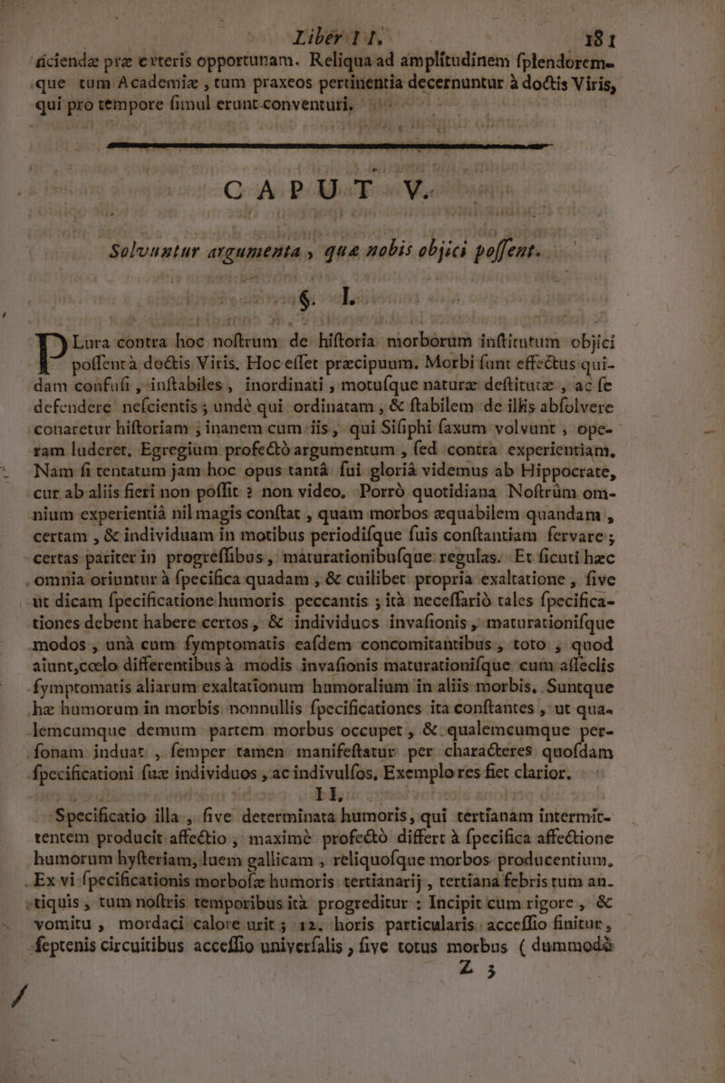 - D ' Iib | 18 1 áüciendz prz evteris opportunam. Reliqua ad amplitudinem fplendorem- que tum Academiz , tum praxeos pertinentia decernuntur à dotis Viris, qui pro témpore fimul erunt.conventuti, |. 9 EI x T CAPUT. V. -Solvuntur argumenta , qua nobis objici poffent..—.— (S. L ; Y^) Lura contra hoc noftrum. de: hiftoria: morborum inftitutum objici ^ poffentà dois Viris, Hoc effet przcipuum. Morbi funt effe&amp;tus qui- dam confufi ,-inftabiles, inordinati , motuíque naturz deftituiz., ac fe defendere nefcientis ; undé qui. ordinatam , &amp; ftabilem de ilkis abfolvere conaretur hiftoriam ; inanem cum iis, qui Siiphi faxum volvant , ope- ram luderet, Egregium profe&amp;tó argumentum , (ed contra. experientiam, Nam fi tentatum jam. hoc opus tantá. fui glorià videmus ab Hippocrate, cur ab aliis fieri non poffit ? non video, Porró quotidiana Noftrüm om- nium experientià nil magis conftat , quam morbos zquabilem quandam , certam , &amp; individuam in motibus periodi(que fuis conftantiam fervare ; - certas pariter in progreffibus , máturationibuíqae regulas. Et ficuti hec . omnia oriuntur à fpecifica quadam , &amp; cuilibet propria exaltatione , five it dicam fpecificatione humoris. peccantis ; ità neceffarió tales fpecifica- tiones debent habere certos, &amp; individuos invafionis ,' maturationifque modos , unà cum fymptomatis eafdem concomitantibus , toto ; quod aiunt,ccelo differentibus à modis invafionis maturationifque cum affeclis fymptomatis aliarum exaltationum humoralium in aliis morbis, Suntque hae humorum in morbis. nonnullis fpecificationes ita conftantes , ut qua. lemcumque demum . partem. morbus occupet , &amp; qualemcumque per- .fonam. induat , femper tamen manifeftatur per characteres. quofdam fpecificationi fuz individuos , ac indivulfos, Exemplo res fiet clarior. iand | : bli iine 'Specificatio illa, five determinata humoris, qui tertianam intermit- tentem producit.affe&amp;tio , maxime profe&amp;tó differt à fpecifica affectione humorum hyfteriam, luem gallicam , reliquofque morbos. producentium, . Ex vi fpecificationis morbofz humoris: tertianarij , tertiana febris tum an. «tiquis, tum noftris temporibus ità progreditur : Incipit cum rigore , &amp; vomitu , mordaci calore urit ; 12. horis particularis. acceflio finitur, -feptenis circuitibus acceffio univerfalis ; five totus morbus ( dummodà £5 /