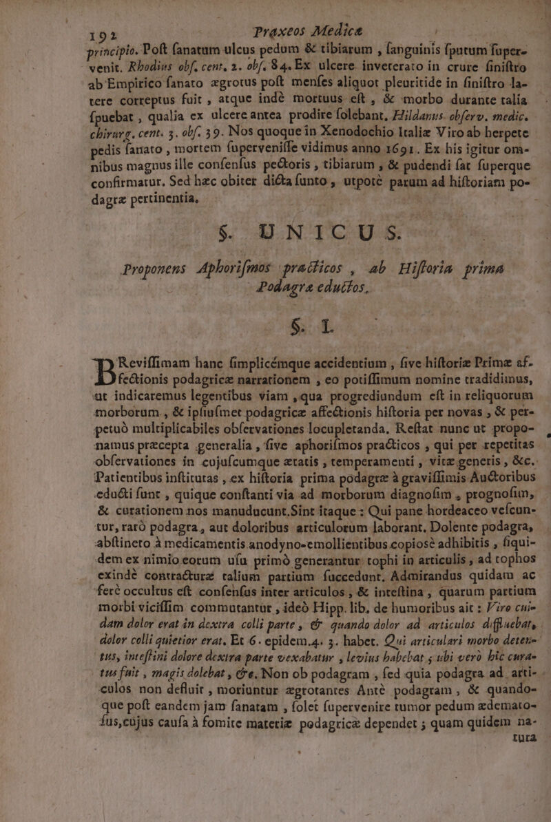 191 em Praxeos Medic — j principio. Poft (anatum ulcus pedum &amp; tibiarum , fanguinis fputum fuper- | venit. Rhodius obf, cent, 2. obf. 84. Ex. ulcere. inveterato in. crure. finiftro ab Empirico fanato zgrotus poft menfes aliquot pleuritide in finiftro la- tere correptus fuit , atque indé mortuus eft , &amp; «morbo durante talía fpuebat , qualia ex ulcere antea. prodire folebant, £Jildanus. obfzrv. medic, - chiravg. cent. 5. obf. 59. Nos quoque in Xenodochio Italiz Viro ab herpete pedis fanato , mortem (uperveniffe vidimus anno 1691. Ex his igitur om- nibus magnus ille confenfus pe&amp;oris , tibiarum , &amp; pudendi fat fuperque confirmatur. Sed hec obiter dicta funto , utpoté parum ad hiftoriam po- dagtz pertinentia, | &amp; UNTCUS Proponens Aphorifmos qradiss , ab Hiflrim prima 482 - Podagra eduitos, Bie hanc fimplicémque accidentium , five hiftoriz Prima af. fe&amp;ionis podagrica narrationem , eo potiffimum nomine tradidimus, 4t indicaremus legentibus viam ,qua progrediundum eft in reliquorum morborum., &amp; ipfiu(met podagrice affe&amp;tionis hiftoria per novas ; &amp; per- petuo multiplicabiles obfervationes locupletanda. Reftat nunc ut. propo- namus precepta generalia , five aphoriímos practicos , qui per .repetitas obfervationes in cojufcumque aatis ; temperament , vitz generis , &amp;c.: Patientibus inftitutas , ex hiftoria prima podagtz à graviffimis Auctoribus edu&amp;i funt , quique conftanti via ad morborum diagnofim , prognofim, &amp; curationem nos manuducunt.Sint itaque : Qui pane hordeaceo vefcun- tur, raró podagra, aut doloribus articulorum laborant, Dolente podagra, abftineto à medicamentis anodyno-emollientibus copiose adhibitis , fiqui- demex nimioeorum uíu prim generantur: tophi in articulis , ad tophos exindé contracturz talium partium. fuccedunr, Admirandus quidam ac feré occultus eft confenfus inter articulos , &amp; inteftina , quarum partium morbi viciffim commutantüt , ideo Hipp. lib, de humoribus ait : Fre cui- dat dolor erat in dextra. colli parte , € quando dolor ad. articulos. diffluebat,. doler celli quietior erat, Et 6. epidem.4. 3. habet. Qui articulari morbo deteu-- tus, intefHini dolere dextra parte vexabatur , levius babebat 5 ubi veró bic curas tus fuit , magis dolebat , Cre. Non ob podagram , fed quia podagra ad. arti- culos non defluit , moriuntur zgrotantes Anté. podagram , &amp; quando- que poft eandem jat fanatam , folet fupervenire tumor pedum zdemato- fus,cujus caufa à fomite matetiz pedagtica dependet ; quam quidem na- tura