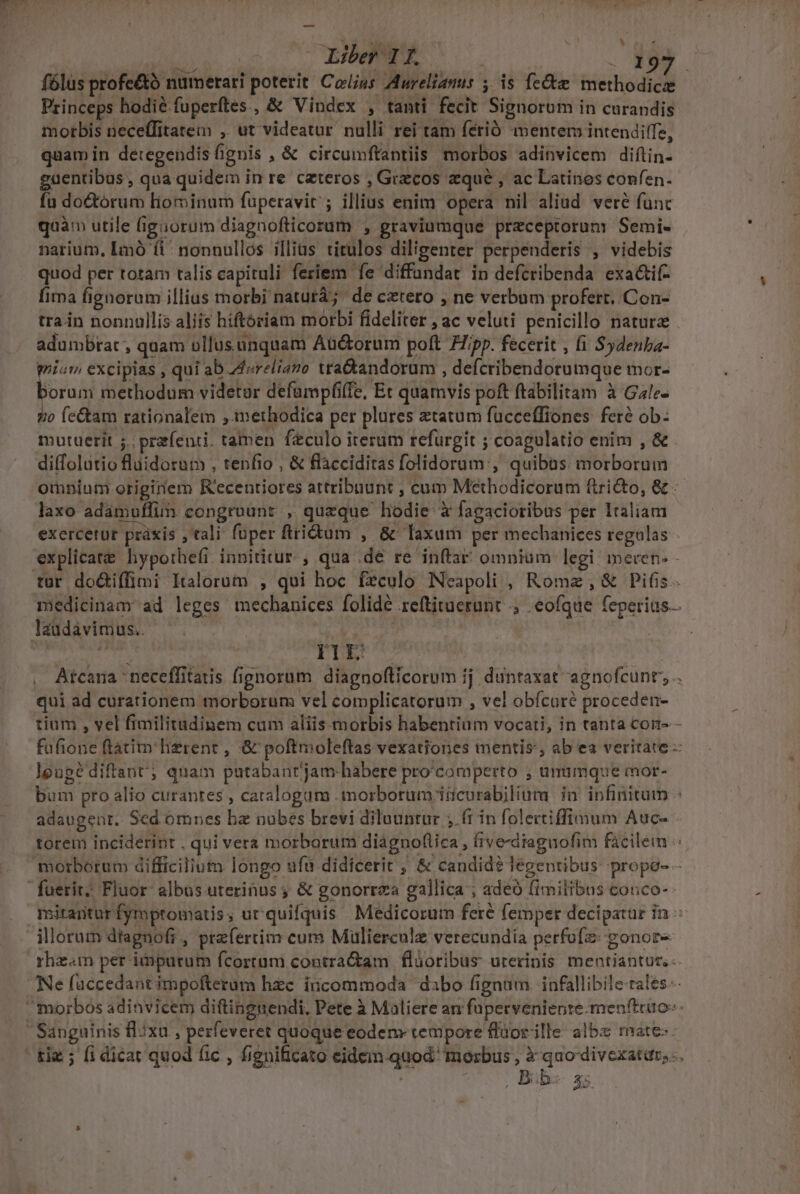 en (OLEWeliLo . 199. fólüs profe&amp;à numerari poterit Colus Aurelianus ; is fe&amp;e methodicze Princeps hodié fuperítes , &amp; Vindex , tanti fecit Signorum in curandis morbis neceffitateim , ut videatur nulli rei tam férió mentem intendifTe, quam in detegendis fignis ,&amp; circumftantiis morbos adinvicem diftin- guentibus, qua quidem in re ceteros , Grecos equé , ac Latines confen. fu do&amp;tórum liominum fuperavit ; illius enim opera nil aliud veré func quàm utile Giguorum diagnofticorum , graviumque przceptorum Semi- narium, Imó (i^ nonnullos illias titulos diligenter perpenderis , videbis quod per totam talis capituli feriem fe diffundat in defcribenda exa&amp;if- fima fignorum illius morbi naturá; de cetero , ne verbum profert. Con- train nonnullis aliis hiftoriam morbi fideliter , ac veluti penicillo natura . adumbtat , quam vllus.unquam Aüctorum poft 77/pp. fecerit , (i Sydenba- mium excipias , qui ab Zvreliamo tra&amp;andorum , defcribendotumque mor- borum methodum videtor defampfiffe, Et quamvis poft ftabilitam à Gale- qo fe&amp;am rationalem ,.imethodica per plures tatum fucceffiones feré ob- mutuetit ;. przfenti. tamen feculo iterum refurgit ; coagulatio enim , &amp; - diffolutio fluidorum , tenfio , &amp; flàcciditas folidorum, quibas. morborum omnium.originem R'ecentiores attribuunt , cum Methodicorum ftri&amp;to, &amp; laxo adamuffuim congrount , queque hodie à fagacioribus per Italiam exercetur práxis , tali: fuper ftridtum , &amp; faxum per mechanices regulas - explicate hyporhefi. innititur. , qua .dé re inftar omnium legi: inecen- - L] medicinam ad leges mechauices folidé reftituetunt . eofque feperias. laudavimus.. ! T TS : IlIEL | . Atcana neceffitatis fignorum diagnoflicorum ij. duntaxat agnofcunr; .. qui ad curationem morborum vel complicatorum , vel obícuré proceden- tium , vel fimilitudinem cum aliis. morbis habentium vocati, in tanta coi - fufione ftátim lierent , &amp; poftmoleftas vexationes mentis; ab ea veritate - lgugédiftant; quam putabanrjam-habere pro'comperto , ünümque mor- bum pro alio curantes , catalogam morborum iücurabiliuta ia infinitum adaugent. Sed omnes bz nubes brevi diluuntur ;.(t in folectiffimum Auc- torem inciderint . qui vera morborum diágnoftica , five-dtaguofim facilem morborum difficilium longo ufà didicerit ; &amp; candid? legentibus propo- - miranturfympromatis, ur quifquis Medicorum fere femper decipatur in illorum dtagnofi , prefertim cum Mulierculz verecundia perfofz: gonor- rhz«m per imputum fcortum contra&amp;am flüoribus ureripis mentiantur.- Ne füccedantimpofterum hzc incommoda dabo fignum infallibile rales. tie ; [i dicat quod fic , fignificato eidein quod morbus , à quo divexatur, , Bib« a