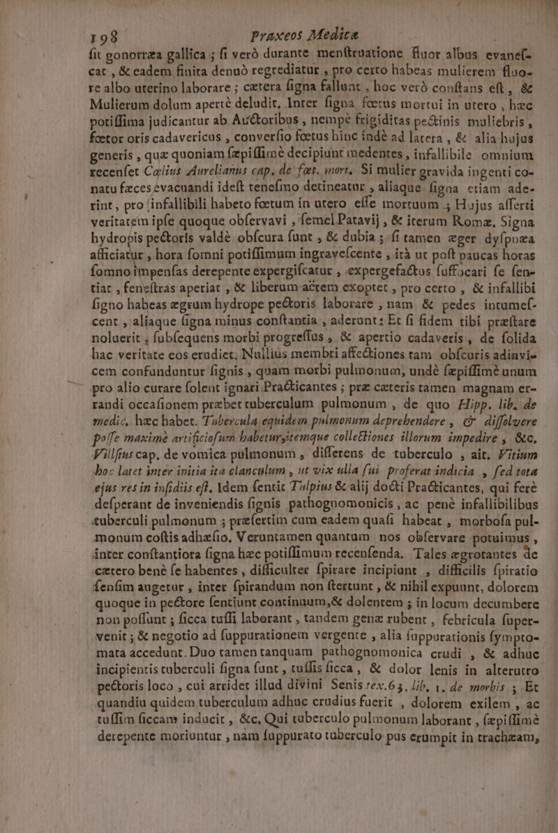 fit gonorrza gallica ; fi veró durante menftruatione fuor albus evanef- cat , &amp; eadem finita denuó regrediatur , pro certo habeas mulierem fluo- re albo uterino laborare ; cetera figna falluat , hoc veró conftans eft, &amp; Mulierum dolum aperte deludit, Inter figna fcetus mortui in utero , hzc potiffima judicantur ab Auctoribus , nempe frigiditas pe&amp;inis multebris , feetor oris cadavericus , converfio foetus hioc índé ad latera , &amp; alia hujus generis , quz quoniam fzpiffime decipiunt medentes , infallibile omnium recenfet Calius Aurelianus cap. de fat. mort, Si mulier gravida ingenti co- natu fzces :vacuandi ideft tencfmo detineatur , aliaque. figna ctiam ade- rint , pro (ipfallibili habeto foetum in utero effe mortuum ; Hujus afferti veritatem ipfe quoque obfervavi , femel Patavij , &amp; iterum Roma. Signa hydropis pe&amp;oris valdé obfcura funt , &amp; dubia; fi tamen eger dyfpoza afficiatur , hora fomni potiffimum ingravefcente , ità ut poft paucas horas fomno impenfas derepente expergifcatur , expergefattos fuffocari fe fen- tiat , fengílras aperiat , &amp; liberum acrem exoptet , pro certo , &amp; infallibi figno habeas egrum hydrope pe&amp;oris laborare , nam. &amp; pedes intumef- cent , aliaque figna minus.conftantia , aderant: Et fi fidem tibi prefítare noluerit , fub(equens morbi progreílus , &amp; apertio cadaveris, de folida hac veritate eos erudiet, Nullius membri affectiones tam obfcuris adinvi- cem confünduntur fignis , quam morbi pulmonum, undé fzpiffimé unum '- gro alio curare folent ignari Pra&amp;icantes ; pr ceteris tamen magnam er- randi occafionem przbet caberculum. pulmonum , de quo Hipp. lib. 4e poffe maxim arti(iciofum babetmsitemque collettiones illerum. impedire ,. &amp;c. illius cap. de vomica pulmonum , differens de tuberculo , ait. tium Joc latet intere initia ita clanculum , ut vix ulla fui. proferat indicia , fed tota ejus resin infidiis efl. Ydem fentit Talpius &amp; alij docti PraGticantes, qui fere defperant de inveniendis fignis pathognomonicis, ac. pené infallibilibus tuberculi pulmonum ; przfertim cam eadem qua(i habeat ,' morbofa pul- monum coftis adhz(io, Veruntamen quantam | nos obfervare potuimus , ánter conftantiota figna hzc potiffimum recenfenda. Tales egrotantes de €ztero bené fe habentes , difficulter. fpirare incipiant , difficilis fpiratio fen(m augetur , inter fpirandum non ftertunt , &amp; nihil expuunt, dolorem quoque in pe&amp;tore fentiunt continuum,&amp; dolentem ; in locum decumbere non poffunt ; ficca tuffi laberant , tandem genz rubent , febricula fuper- venit ; &amp; negotio ad fuppurationem vergente , alia fappurarionis fympto- mata accedunt. Duo tamen tanquam pathognomonica crudi , &amp; adhuc pe&amp;toris loco , cui arridet illud divini Senis :ex.65, Jib, 1, de. morbis , Et quandiu quidem tuberculum adhuc crudius fuerit , dolorem exilem , ac tüffim ficcam inducit , &amp;c, Qui tuberculo pulmonum laborant , (piffimé derepente moriuntur , nam fappurato tuberculo pus erumpit in trachzzam,