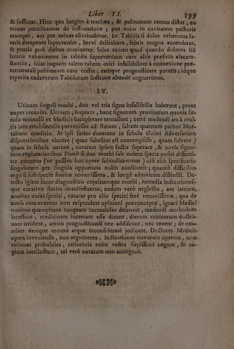 T. - quib n D &amp; fuffocat. Hinc quo longius à trachza ; &amp; pulmonum centro diftat , eo minus periclitantur de fuffocatione ; pus enim in cavitatem pe&amp;oris erumpet, aut per. urinas eliminabitur,; In Tabidis fi dolor vehemens la- teris derepente fuperveniat , brevi delirabunt , febris magna. accendetur, &amp; paucis poft diebus moriuntur. Scias tamen quod quando dolores illi lateris vehementes. in. tabidis fuperveniunt cum aliis prafatis eircum- - fantiis, cias inquam talem tabem oriri infallibiliter à connexione prz- ternaturali pulmonum cam | coftis ; eamque prognofticare poteris ; idque repetita cadaverum Tabidorum fe&amp;tione abundé cognovimus, : 2 ] T! LN pL f ; , rear INE Utinam finguli morbi , düo- vel.tria figna infallibilia haberent , prout nuper recenfiti, Utinam , inquam , hanc fignorum provincíam quovis fa culo nonnulli ex Medicis locupletare tentaffent ; certé medendi ars à mul- talium conditio. At ipfi fatius duxerant. in fchola Galeri Adverfarium difpotationibus vincere ( quas- fubtilius eft contempfiffe , quam folvere ) quam in fchola naturz , naturam ipíam factis fuperare ,&amp; novis figno- rum eXplorationibus. Porró fi duo. morbi fub eadem fpecie pofiti difficul- ter curantur (ut. paffim: hoc opere fubindicavimus ) nii rité fpecificatio fingulorum per. fingula opportuna nobis confliterit ; quantó difficilius ergo fi fub fpecie fuerint remotiffima , &amp; long&amp; adinvicem diftin&amp;i. De- que curative fiatim «manifeftantur, eodem. veró negle&amp;o , aut latente; morbus unius fpeciei , curatur pro alio fpeciei feré remotiffime ; qua de caufa cum eventus non refpondeat opinioni preconceptz , ignari Medici : morbos quamplures. tanquam incurabiles deferunt , medeüdi methodum. laceffunt , medicinam incertam effe dicunt, dierum criticorum dodri-- nant irrident., artem prognofticandi nec: addifcunt , nec tenent ; de ome. nibus. denique temeré atque- inconfideraté judicant. Do&amp;tores. Medicis- opera invenienda., non argumenta , indicationes novorum operum , nom: