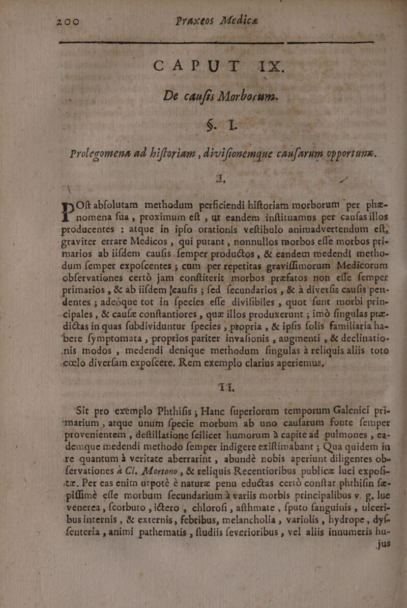 ; i CA P Don odor Hohl De caufés Morborum. eor pet Prolegomena ad. biftoriam , diviftonemque cau[mrum opportune. 4, NT A í p? abfolutam methodum perficiendi hiftoriam morborum per. phz- nomena fua , proximum e(t , ut eandem inítituamus per caufasillos .graviter errare Medicos , qui putant , nonnullos morbos eíIe morbos pri- marios ab iifdem caufis. femper productos , &amp; eandem medendi metho- dum femper expoícentes ; cum .per repetitas graviffimorum Medicorum -Obfervationes certó jam conftiterit morbos prafatos non eíle femper primarios , &amp; ab iifdem [caufis ; fed fecondarios , &amp; à diveríis caufis pen- dentes ; adeóque tot in fpecies effe divilibiles , quot funt morbi prin- -cipales , &amp; caufz conftantiores , qua illos produxerunt ; imó fingulas pra- dictas in quas fubdividuntur fpecies ; propria , &amp; ipíis folis familiaria ha- bere fymptomata , proprios pariter invafionis , augmenti , &amp; declinatio- .nis modos ,. medendi denique methodum fingulas à reliquis aliis toto .ccelo diverfam.expofcere, Rem exemplo clarius aperiemus, — Y X Sit pro exemplo Phthífis ; Hanc fuperiorum temporum Galenici pri- marium , atque unum fpecie morbum ab uno caufarum fonte femper provenientem , deftillatione fcilicet humorum à capite ad pulmones , ca- deuque medendi methodo femper indigere exiftimabant ; Qua quidem ia re-quantum à veritate aberrarint , abundé nobis aperiunt diligentes ob- fervationes 4 Cl. Mortono , &amp; xeliquis Recentioribus publica luci expofi- «&amp;z. Per eas enitn utpoté é nature penu edu&amp;tas cerió conftat phthifin fz- piffimé e(e morbum fecundarium.à variis morbis principalibus v. g. lue .venerea , fcorbuto , idero , chlorofi , a(thmate , fputo fanguinis , ulceri- businternis , &amp; externis , febribus, melancholia , variolis , hydrope , dyt- fenteria , animi pathematis , ftadiis (everioribus ; vel aliis innumeris hu- jus