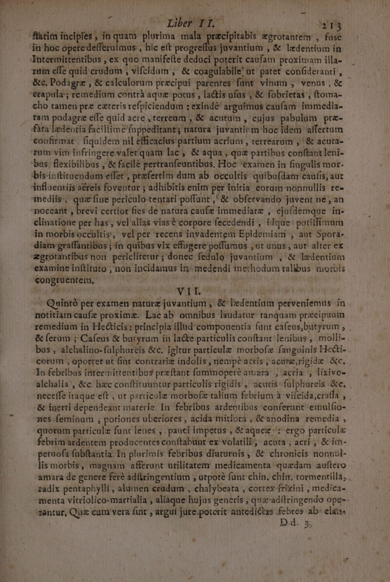 -» Der qi 4i in hoc opetede(feruimus., hic eft progreffus javantium , &amp; ledentium in ruim effe quid crudum , vifcidum ,' &amp; coagulabile' ut' patet conüideraoti , &amp;c. Podagrz , &amp; calculorum praecipui parentes funt vinum , venus, &amp; erapala:; remedium contrà aquz potus , la&amp;is ufüs ; &amp; fobrietas ; (toma- cho tamen prz czteris refpiciendum : exindé^ argatmus caufam. immedia- tam podagrz eífe quid acre , terreum , &amp; acutüm , cujus pabulum prz- fáta ledentia facillime fappeditant; natura 'juvantitm hoc idem alfertum rom vim infringerevaler quam lac, &amp; aqua, quz partibus conftant leni- bus; flexibilibus , &amp; facilé pertranfeuntibus, Hoc *examen in fingulis mor. inflaentiis aéreis foventur ; adhibitis enim per initia eorum nonnullis re- inediis-, quz fine periculo tentari poffunt ,' &amp; obfervando jüvent né , an noceatit , brevi certior fies de natura caufz immediate ;' eju(demque in- clinatione per has , vel alias vias € corpore fecedendi , idque: potilfimum in morbis occultis, velper recens invadentem Epidemiam , aut Spora- examine inftituto , non incidamus in: medendi methodum talibus morbis congruentem, a ipe , | | | Quintó per examen naturz juvantium ;. &amp; [dentium perveniemus in . notitiam caufz proximz.: Lac ab omnibus laudatur. tanquam precipuuim remedium in Hecticis : principia illud'componentia funt cafeus,butyrum , , &amp; ferum ; Cafeus &amp; batyrum in lade particulis conftant lenibus, molli- . bas , alchalino-fülphureis &amp;c. igitur particule morbofe faoguinis Hci- . corum , oportet ut fint contrarie indolis, nemp? acris, acate,rigide c. In febribas interivittentibus przftant fumtmoperé amara, acria , lixivo-- alchalia , &amp;c. hzc conftiruuntur particulis rigidis ,' acutis: fulphureis e, . neceffe itaque eft , ut particule morbofz talium febrium à vifcida,craffa , . &amp; inerti depeüideant materie. In. febribus ardentibus conferunt emulíio-. nes feminum ; potiones uberiores , acida mitiora , &amp;'anodina remedia , quotum patticolz funt leues ,. pauci impetus, &amp; aquez ^: ergo particula febrim ardentem prodacentes conftabunt ex volatili; acuta , acri ;' &amp; im- petuofa fubftantia. En plurimis febribus diuturnis , &amp; chronicis nonnzl- lis morbis, magnam afferunt utilitaterr medicamenta quzdam auftezo amara de genere fere adüiringentium , utpote funt chin. chim. tormentillá; , zadix pentaphylli, alumen cradum:, chaálybeata , cortex frixini , medica- santur, Qu&amp; cum vera fint , argui jure.potcric antedictas febres ab: ela