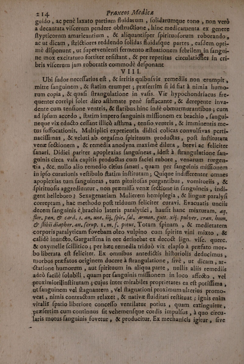 24 Praxeos Medicg 0 : guido , ac pené laxato partium fluidarum , folidarumque tone , non veró- a decantata vifceram pendere obítru&amp;ione , binc medicamenta. ex genere ftypticoram amaricantium , &amp; aliquaotifper fpiritubforum roborando, ac ut dicam , ftritiores reddendo folidas fluidaíque partes , eafdem opti- mé difponunt , ot (apetvenienti fermento ztoationem febrilem in fangui- ne mox excitaturo fortiter refiftant , &amp; per repetitas circulatidfles Àn críi- - bris vifcerum jam roboratis commodé defponanc m VIIL  à . Ubi fador neceffarius eft , &amp; irritis quibuívis, remediis non erumpit , mitte fanguinem , &amp; ftatim erumper ; przfertim (1 id fiat à nimia humo- rum copia, &amp; quafi ftrangulatione in vafis. Vir hypochondríacus fre- quenter cortipi folet diro a&amp;hmate pené íuffocante , &amp; derepente inva- dente cum tenfione ventris, &amp; flatibus hinc indé obmurmurantibus ; cam ad ipfum accedo , ftatim impero fanguinis miffionem ex brachio , fangui- neque vix educto ce(fant illicó afthma , ten(io ventris , &amp; imminentis me- tus fuffocationis, Maltiplici experientia didici colicas convulfivas pcrti- naciífimmas , &amp; veluti ab. orgaífmo fpirituum produ&amp;tas, poft inítitutama venz fe&amp;ionem , &amp; remedia anodyna maxime diluta , breviac feliciter fanari. Didici pariter apoplexias fanguineas., ideft à. ftrangulatione fan- guinis circa vafa capitis productas cum faciei rubore , venarum turgen- tía , &amp;c. nullo alio remedio citius fanarí , quam per fanguinis miílionem . in ipfo carationis veítibulo ftatim inftitutam ; Quique indifferenter omnes apoplexias tum fanguineas , tum pituitofas purgantibus , vomitoriis , &amp; Ípirituofis aggrediantur , non premiífa venz (ectione in fanguineis , indi- gent helleboro? Sexagenariam Malierem hemiplegia , &amp; linguz paraly(i correptam , hac methodo poft triduum feliciter curavi, Evacuatis unciis decem fanguinis é,brachio lateris paralytici, haufit hanc. mixturam, 44. - flor. pen, e card, s, an, une, ij, fpir. fal. armon, gutt. xij. pulver, cran, bum, &amp; [libi diaphor. an. [crup. x. m. f. potus, Totam fpinam , &amp; medietatem corporis paralyticam fovebam oleo vulpino cum fpitita vini mixto , &amp; calidé inun&amp;o. Gargari(ma in ore detinebat ex decoct lign. vifc. querc. &amp; oxymelle ícillitico ; per hzc remedia triduó vix elapfo à prefato mor- bo liberata eft feliciter. Ex omnibus antedi&amp;is hiftoriolis deducimus, morbos praefatos originem ducere à ftrangulatione , fivé , ut. dicam , ar- tatione humorum , aut fpiritüum in aliqua parte ,. nullis aliis remediis adcó facile folubili , quam per fanguinis miffionem inloco affe&amp;o , vel proximiori[inftitutam 5 «cujus inter mirabiles proprietates ea eft potiffima ; . ut fanguinem vel ftagnantem , vel ftagnationi proximum ulterius promo- veat , nimis contra&amp;um relaxet , &amp; nativa fluiditati re(tituat ; ignis enim vitalis fpatio liberiore conceffo ventilatur potius , quam extinguitur, . yra(ertim cum continuus fit vehemenfque cordis impulíus , à Wo i laris motus fanguinis fovetur , &amp; producitur, Ex mechanicis igitur, five -