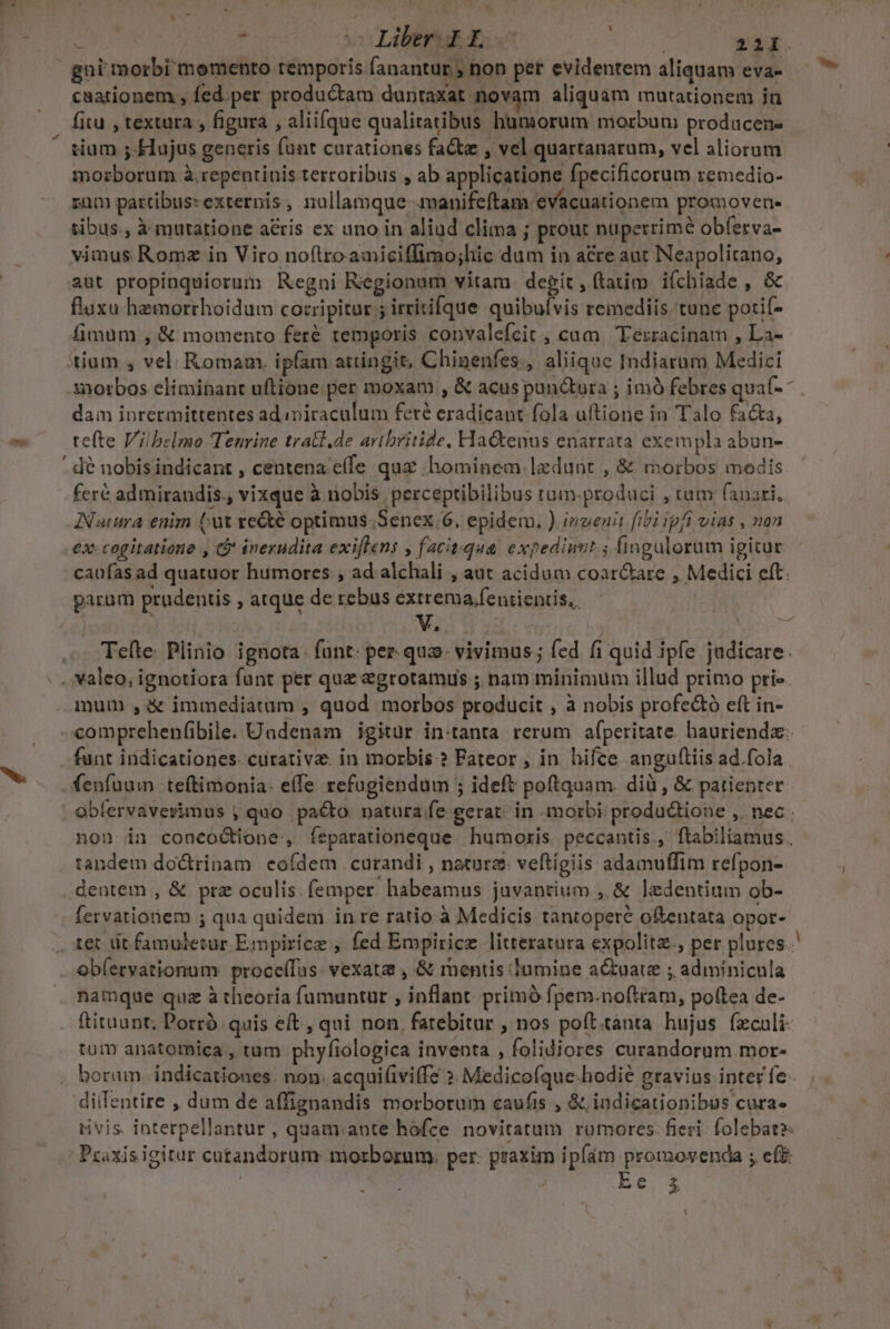 ots ui ds , v Liberrik c P» gni morbi memento temporis fanantur ; non per evidentem aliquam eva- . fitu , textura , figura , aliifque qualitatibus humorum morbum producen- morborum à .repentinis terroribus , ab applicatione fpecificorum remedio- rum partibus: externis, nullamque manifeftam. evacuationem promovene tibus., à mutatione acris ex uno in aliud clima ; prout nuperrime obferva- vimus Romz in Viro noftro amiciffimo;hic dum in acre aut Neapolitano, aut propinquiorum Regni Regionum vitam degit, ftatim iíchiade , &amp; flaxu hemorrhoidum corripitur: ircitifque quibufvis remediis tunc potif- fimum , &amp; momento feré temporis convalefcit , cum. Terzracinam , La- tium , vel. Romam. ipfam attingit, Chinenfes., aliique Indiarum Medici morbos elíminant uftione per moxam , &amp; acus puu&amp;ura ; imÓ febres qua(- dam inrermittentes ad miraculum feré eradicant fola uftione in Talo facta, tefte Viibelmo Tenrine tratt.de artbritide, Hactenus enarrata exempla abun- ' dé nobisindicant , centena:e(fe quz hominem ledunr , &amp; morbos modis feré admirandis., vixque à nobis. perceptibilibus tum-produci , tum fanari. INatuma enim (ut re&amp;té optimus. Senex 6. epidem. ) invenit fibi ipfi vias , nan ex cogitatione , &amp; inerudita exiflens , facit.qua. expediunt ; fingulorum igitur caufas ad quatuor humores ; ad alchali , aut acidum coar&amp;tare , Medici eft: parum prudentis , atque de rebus extrema fenientis.. Tefte Plinio ignota. funt: per. qua vivimus; fed fi quid ipfe judicare. mum ,&amp; immediatum , quod morbos producit , à nobis profe&amp;tó eft in- comprehenfibile. Undenam igitur in-tanta rerum afperitate. hauriendz-- funt indicationes. curative: in morbis ? Fateor , in hifce anguftiis ad.fola. fenfuum teftimonia: effe refogiendum ; ideft poftquam. dià , &amp; patienter obfervaverimus , quo pacto pnatura:fe. gerat. in morbi: produ&amp;ione ,. nec non in concoctione, feparationeque humoris. peccantis., ftabiliamus. tandem doctrinam eoídem curandi, natur veftigiis adamuffim refpon- deotem , &amp; pre oculis. femper. habeamus juvantium , &amp; ledentium ob- (ervatioriem ; qua quidem in re ratio à Medicis tantopere oftentata opor- obíervationum proce(fas. vexata , &amp; mentis lumine actuatz ; adimínicnla namque quz à theoria fumuntur , inflant. prímó fpem.noftram, poftea de- ftituant; Porrà. quis eft , qui non. fatebitur , nos poft.tànta hujus feculi tuin anatomica , tum phyfiologica inventa , folidiores curandorum mor- boram indicationes. non. acquifiviffe ». Medicofque-hodié gravius inter fe- diifentire , dum de affignandis morborum caufis , &amp; indicationibus cura» rivis interpellantur , quam.aute hofce novitatum rümores: fieri. folebat? Praxisigitur cutandorum morborum. per. praxim ipfám promovenda ; ef&amp; | ! bt or A |