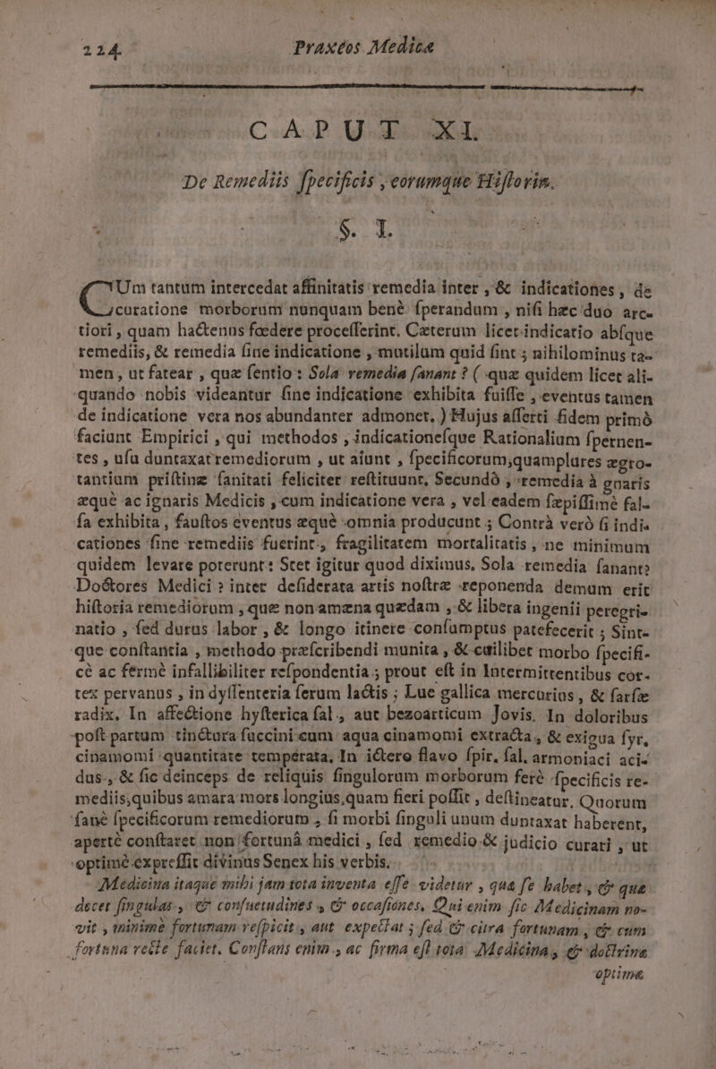 zi ^ * 224. Praxtos Medica NU C AP. Mot EMI De Remediis ! fpecificis eorumque Hiflo rim. à : ie rrr f Um tantum intercedat affinitatis remedia inter ,'&amp; indicationes,, de 4curatione morborum nanquam bené fperandum , nifi hzcduo. arc. tiori , quam hactenus foedere procefferint. Caeterum licer-indicatio abfque men, ut fatear , que fentio : Sela. remedia f/anant ? ( quz quidem licet ali- 'quande nobis videantur fine indicatione exhibita fuiffe , eventus tamen de indicatione vera nos abundanter admonet. ) Hujus afferti fidem primóà faciunt Empirici , qui methodos , indicationefque Rationalium fpernen- tes , ufa duntaxatremediorum , ut aiunt , fpecificorum;quamplures zgto- tantium prifting fanitati feliciter reftituunt, Secundó , «remedia à goarís eque ac ignaris Medicis , cum indicatione vera , vel eadem fzpi(fime fal- fa exhibita , fauftos eventus eque omnia producunt ; Contrà veró (i indi« quidem levare poterunt: Stet igitur quod diximus, Sola remedia fanant? DoG&amp;ores Medici ? inter. defiderata artis noftre .reponenda. demum eric hiftoria remediorum , que nonamzna quzdam ,-&amp; libera ingenii peregri- natio , fed durus labor , &amp; longo itinere confarnptus patefecerit ; Sint- que conftantia , methodo przfcribendi munita , &amp; edilibet morbo fpecifi- cé ac fermé infallibiliter refpondentia ; prout eft in Intermittentibus cor- tex pervanus , in dyffenteria ferum lactis ; Lue gallica mercurius , &amp; farfze radix. In affe&amp;ione hyfterica fal., aut bezoarticum Jovis. In doloribus poft partum tin&amp;ura füccinicum aqua cinamomi extracta, &amp; exigua yr. cinamomí quantitate temperata, In ictero flavo fpir. fal. armoniaci aci- mediis,quibus amara mors longius,quam fieri poffit , deflineatur, Quorum fané fpecificorum remediorum , fi morbi fingoli unum duntaxat haberent, optime expreffit divinus Senex his verbis. : AMedieiua itague mibi jam teta inventa efe. videtur , qua fe babet, co que decet fjngulas-, e confueindines C occoftones, Qni enim fic Medicinam mo- vit. , tninimé fartumam ve(picit., aut. expetTat 5 fed C citra fortunam , ej eum fortuna recle faciet. Conflans enim., ac. firma efl tota. Medicinas e-dotlvina | optim&amp;