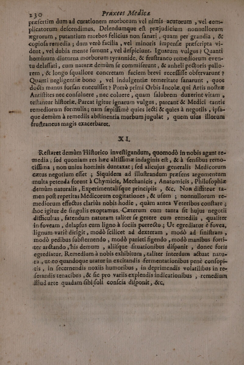 Lu v Eo s ARN (o praxeos Medica | prafertim dumad curationem morborum vel nimis-acutorum , vel-eom- plicatorum deícendimus, Delendumque eft .przjudicium nonnullorum xgrorum , patantium morbos felicius non fanari , quam per grandia , &amp; copiofa remedia ; dum veró facilia , vel. minoris impenfz preícripta vi- dent , vel dubia mente fumunt , vel defpiciunt. Igusrum vulgus? Quanti hominum diuturna morborum tyrannide, &amp; früftraneo remediorum even- tu delaffati , cum nature demüm fe commiferunt , &amp; anheli pe&amp;oris pallo- rem , &amp; longo fquallore concretam faciem brevi. receffife obiervarunt ? Quanti negligentiz.bono , vel indulgentiz temeritate fanarunt , quos dócta manus forfan enecuifet ? Porró primi Orbis Incolz,qui Artis noftre Autiftites nec confuluere , nec coluere , quam falubrem «duxerint vitam , teftantur hiftoriz., Parcat igitur ignarum vulgus, parcant &amp; Medici «antis remediorum forimnulis.; nam Íepiffimé quies le&amp;i &amp; quies à negotiis , ipfa- que demüm à remediis abftinentia morbumjugulat , quem ufus illorum fruftraneus magis cxacerbaret, s - X Reftaret demüm Hiftorico inveftigandum, quomodó in nobis agant re- media ; fed quoniam res hac altiffima indaginis eft , &amp; à 'fenfibus remo- tilfima ; non unius hominis duntaxat; fed alicujus generalis Medicorum €ztus negotium effet ; Siquidem ad illuftrandum przfens argumentum 1nulta petenda forent à Chymicis, Mechanicis ; Anatomicis , Philofophi «demüm naturalis , Experimentalifque principiis , &amp;c. Nom diffiteor ta- men poft repetiras Médicorum cogitationes , &amp; ufum ; nonnullorum re- mediorum effe&amp;us clariüs nobis.-hodie , quàm antea Veteribus conftare ; thoc igitur de fingulis exoptamus.-Ceterum cum: tanta fit hujus negotii difficultas , fatendum naturam raliter fe gerere cum remediis , qualiter in foveam , delapfus.cum ligno fociis porrecto.; Ut egrediatur e fovea, lignum.varié dirigit ; modó fcilicet ad dexteram , modó ad finiftram , modó pedibus fubíternendo , modó paricti figendo ,modó manibus forti- iter ar&amp;ando ,'his demum , aliifque /fituationibus difponit , donec foris egrediatur, Remedium à nobis exhibitum ,aliter interdum a&amp;tuat natu- a., ut:e0 quandoque uratur in.excitandis fermentationibus pen? confopi« «tis , in fecernendis noxiis humoribus , in deprimendis volatilibus in re« ferandis tenacibus ,&amp; fic pro lc ion P os p p , remedium dllud.arte quadam fibifoli conícia difponit , &amp;c,