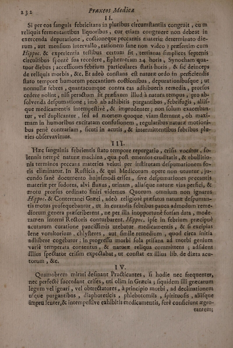 rate EL Wr | Si per eos fanguis febricitans in pluribus circuniftantiis congruit , ca'm reliquis fermentantibus liquoribus , cur etiam congruere non debeat in exercenda depuratione , co&amp;ioneque péccaritis materíz determinato die- rum , aut mepfium intervallo , rationem fane non. video ? prefertim.cum Hippoc..&amp; experientia teftibus certum fit , tertianas fimplices feptenis circuitibus fponté fua recedere , Ephemeram 24. horis, Synocham'qua- tuor diebus ; acceffionesfebrium particulares ftatis horis . &amp; fic deinceps de reliquis morbis , &amp;c. Et adeó conftans eft nature ordo in ;perficiendis ftato tempore humorum peccantium co&amp;ionibus , depurationibufque ; ut nonnulle febres , quantacumque contra eas adhibueris remedia , prorfus cedere nolint , nifi pera&amp;um fit praefixum illudià natura tempus ; pro ab- folvenda defpumatione.; imó ab adhibitis purgantibus ,febrifugis , aliif- que medicamentis intempeftive ,.&amp; imprudenter ; non (olum exacerban- tur , vel duplicantur , fed ad mortem quoque viam flernunt , ob. maxi- mam in humoribus excitatam confufionem , regularibusnaturz motionis- bus pené contrariam , ficuti in acutis, &amp; ipterinittentibus febribus pla. . vies-obíervavimus. | fee | | : - Se vM sl dd. | | n^wb 3258 dtl . Hac fanguinis febrientis ftato tempore repurgatio , crifis: vocátur , fo- lennis nempé naturz machina , qua.poft emenífos:cruditatis , &amp; ebullitio- mis terminos peccans materies veluti per inftitutam deéfputnationem fo». ris eliminatur, In. Rufticis, &amp; qui Medicorum opere non utuntur ; ju-. «cundo fané documento hujufmodi crifes., five defpumationes peccantis. materiz per fudores, alvi fluxus , urinam , aliaque nature vias perfici, &amp; motu proríus ordinato finiri videmus. Quorum ;omnium non ignarus. JFippoc. &amp; Conterranei Greci , adeó religiose praefatos natura 'defpuman-- tis motus profequebantur , ut. in curandis febribus.pauca admodum reme- diorum genera praícriberent , ne per illa inopportuné forfan data , mode- zamen interni Re&amp;oris conturbarent. Eippoc, ipfe in febrium precipue. acutarum :curatione pauciffimis utebatur. medicamentis , &amp; fi excipias lene vomitorium , chlyfteres , aut, fimile remedium , quod circa initia adhibere «cogebatur ; in.progréffu morbi fola ptifana ad morbi genium varié temperata contentus , &amp; natorz. reliqua committens ; adfíidens ilius fpe&amp;tator crifim expectabat; ut conftat ex illius lib. de dizta acu- torum , &amp;c. ; oxaedtoifila bt lv. Quamobrem mirari definant Pra&amp;icantes, fi hodie nec frequenter, nec perfe&amp;é fuccedant. crifes , uti olim in Gracia ; fiquidem illi grecarum legum vel ignari , vel obtre&amp;tatores ; à princi pio morbi , ad declinationem ufque purgantibus , diaphoreucis , phlebotomiis , fpirituofis , aliifque ámpru lenter,&amp; intempeftive exhibitis medicamentis, fer conficiunt egro- tantem;