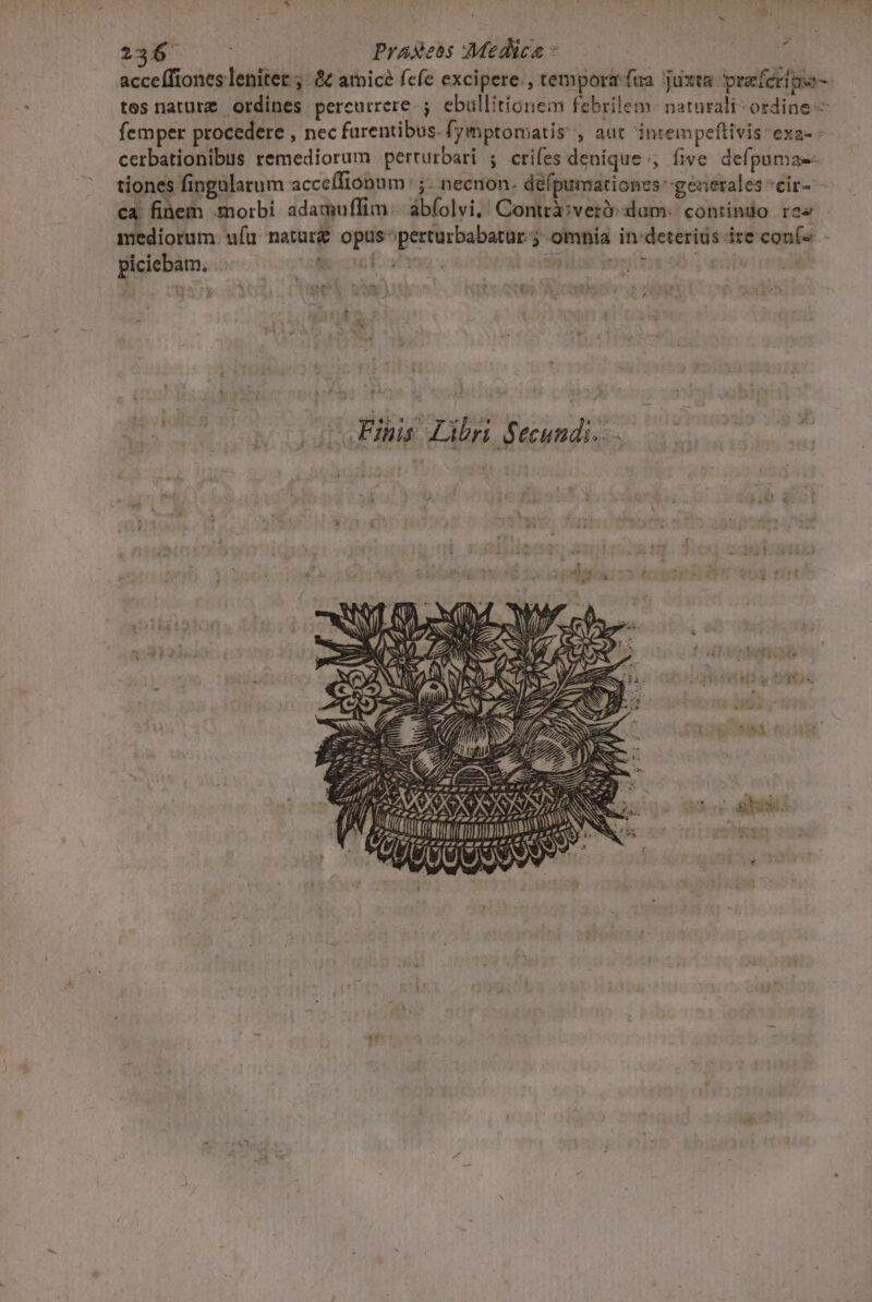 Nr 298 Praseos Medice * acceífiones lenitet ;. &amp;£ atnicé fcfe excipere. , temporz fua. juxta praferima- tes naturz ordines pereutrere. ; ebullitionem febrilem naturali ordine — femper procedere , nec farentibus. [yimptomatis , aut intempeftivis exa- - cerbationibus remediorum perturbari ; crifes denique, five defpomae- tiones fingularum acceífionum ;- necnon. défpumátiones- generales «eir- ca finem .moirbi adamuffim. abfolvi,' Contrà;veró dum: contindo res - mediorum. ufu naturg Pony Gaigiptr en $ omnia in: aicut dre eauíe memes oie o I. t IM Ve . RT . 8*1 3 j. ( | s. p * p ] ^3 a» - das E — 1.