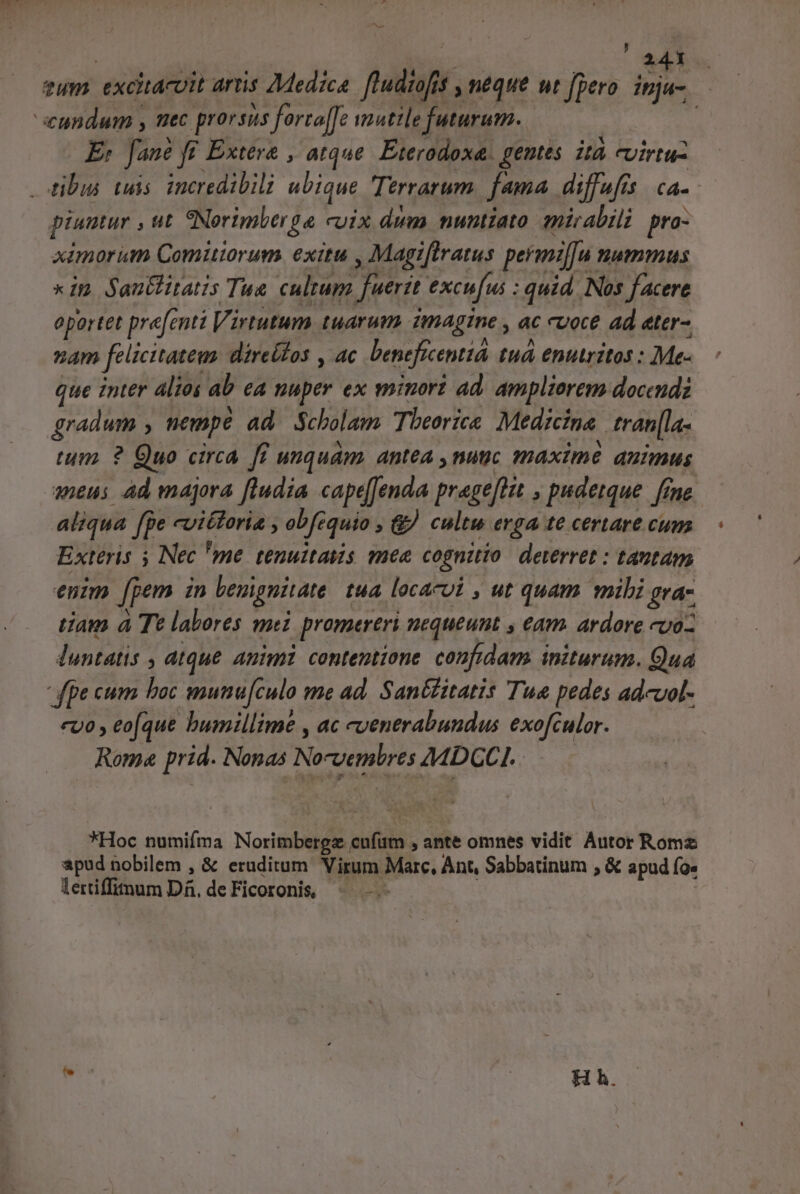 ; 243 zum excitacoit aris Medica fiudiofi. $,néque ut fpero. inja- eundum s mec prorsus forta[fe vautile futurum. : E; fane ff. Extera , atque. Eterodoxa. geutes ità evirtu- ibus tuis. incredibili ubique Terrarum fama diffufis | ca- piumur , ut eNorimber t cuix dum nuntiato mirabili pro- ximorum Comuiorum exitu , Magi[lratus permiffu. HATus xin Sautfitatis Tue cultum fuerit excu[us : quid. Nos facere oportet prefentt Virtutum tuarum imagine , ac cvoce ad ater- nam felicitatem direífos , ac benefícentió. tuá enutritos : Me- que inter altos a eA nuper ex minori ad. ampliorem docendz gradum nempe ad Scholam Tbeoric&amp; Medicina. tran[la- tum. ? Quo circa [i uquám. antea ,nuic maxime auimus aneus Ad majora ftudia capeJenda prage[tin , pudetque. fene aliqua ffe cviétoria , obf quio » &amp; cultu erga te certare cum Exteris 5 Nec 'me tenuitatis mee cognitio deterret : tantam enim [pem in bempnitate tua locacui , ut quam mibi gra- tiam à Te labores mei promereri nequeunt , Am. ardore voz luntatis ; dtque Animi contentione confidam initurum. Qua fpe cum boc mutnu[culo me ad. San&amp;itatis Tua pedes adcuol- euo , eo(que humillime , ac cvenerabundus exofculor. Roma prid. Nonas No-vembres AMDCCI. *Hoc numifma Norimbergz. aufim , ante omnes vidit Autor Roms apud nobilem , &amp; eruditum Virum Marc, Ant, Sabbatinum , &amp; apud Ía lertiffimum Di. de Ficoronis, H h.