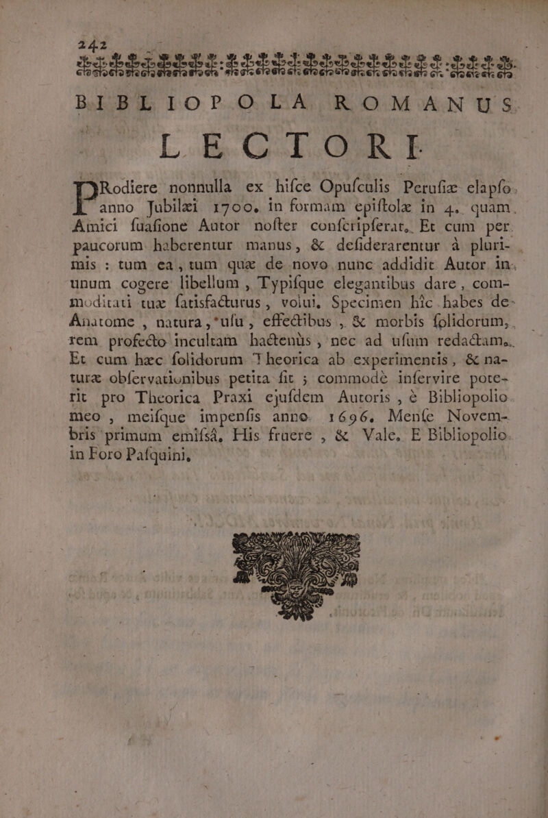 IIiRARRRLAMRIIBAIRRMNID AN iR Bap lOPOQ AS EROOM:N S LEGIONES [jRodiere nonnulla ex hifce Opufculis Perufiz- elapfo. P Jubilzi 1700. in formam epiftolz in 4. quam. Amici fuafione Autor noíter confcripferat,, Et cam. per. paucorum. haberentur manus, &amp; defiderarentur à pluri- , mis: tum ea,tum quz de novo nunc addidit Autor in. unum cogere libellum , Typifque elegantibus dare , com- modirad tux fadsfacurus , volui. Specimen bic habes de- Ánatome , natura ,*ufu , effedibus , &amp; morbis folidorum, rem profecto incultam hactenüs , nec ad ufüm redactam... Et cum hzc folidorum ? heorica ab experimentis, &amp; na- tura obíervationibus petita fit ; commod? infervire pote- rit pro Theorica Praxi ejufdem Autoris , &amp; Bibliopolio meo , meifque impepnfis anno. 1696. Mente Novem- bris primum emifsà, His fraere , &amp; Vale. E Bibliopolio. in Foro Patquini,