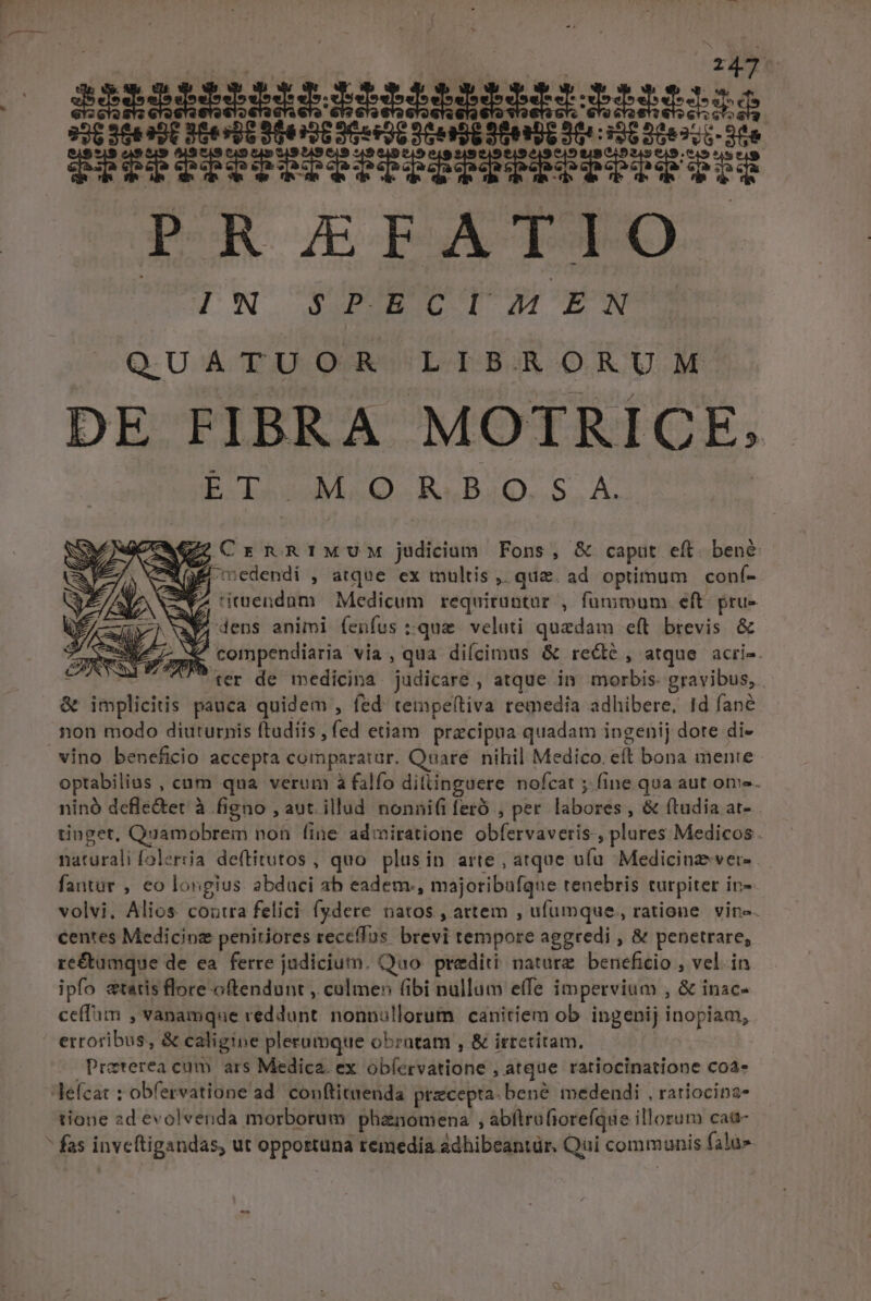 iisixiinm pIRMIRMEAtr: Miis ge i PESEIDSTQETPRESEDIIY 3 TOR AEIASPO IN SPECIAEN QUATUOR LIBRORUM DE FIBRA MOTRICE; PO UMeO. A«B4Q..S, A. Mz CrnniMuM judicium Fons, &amp; caput eft. ben&amp;: (E edendi , atque ex multis, quz. ad optimum conf- rrdcdühs Medicum requiruntur , füuritoum eft. pru- f, dens animi fenfus :quze veluti quedam eft brevis &amp; | compendiaria: via, qua diícimus &amp; rece, atque acri-. | ^ ter de medicina Sudicáré , atque in. morbis. gravibus, &amp; piget pauca quidem , fed tempe(tiva remedia adhibere, Id fané non modo diuturnis ftudiis , fed etiam pracipua quadam ingenij dote di- optabilias , cum qua verum à falfo dillinguere nofcat 5. fine qua aut ome. ninó defle&amp;et à figno , aut. illud nonnifi feró , per Ldicids , &amp; ftudia at- tinget, Quamobrem noü fine admiratione abferoivert , plures Medicos. fatürali [olertia deftitutos , quo plusin arte , atque ufa Medicinz-vere fantür , eo longius. abduci ab eadem, majoribafque renebris turpiter ins. volvi. Alios coutra felici: fydere. natos , attem , ufumque, ratione. vin». centes Medicinz penitiores receffus. brest tempore aggredi , &amp; penetrare, re&amp;umque de ea. ferre judicium. Quo prediti nature. beneficio , vel. in ipfo statis flore oftendunt , culmen (ibi nullum effe impervium , &amp; inac- ce(fim , vanamque veddunt ip eeiam canitiem ob ingenij inopiam, érroibdl &amp; caligine plerumque obzntam , &amp; irreriram. Draterea cum ars Medica. ex abláisatidte; atque ratiocinatione coa» tione 2d evolvenda morborum phenomena , abfirofiorefíque illorum cat&amp;-