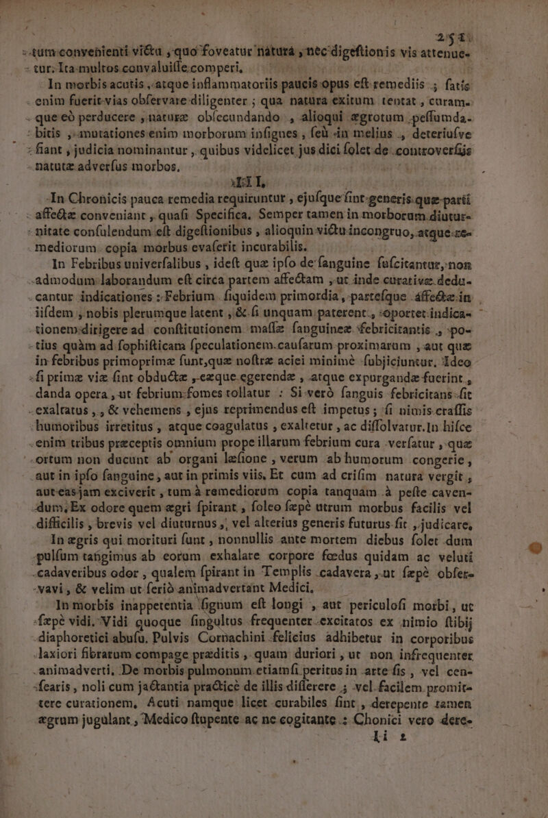 * [ : | REIN 2g -«£utu-conyenienti viétu ,-quo foveatur riaturà , nec digeftionis vis attenue- - tur; Ita-multos.convaluilecomperi, — ^. 700 » In morbis acutis ,.atque inflammatoriis paucis opus eft remediis .; fatis - enim fuerit-vias obfervare diligenter ; qua. natüra exitum. tentat , curam. - que €ó perducere ,.natugz | obfecundando , alioqui zgrotum ,peffumda. : bitis ,«anutationes.enim morborum infignes , feli in melius ., deteriufve : fiant , judicia nominantur ,. quibus vidclicet jus dici folet.de .contzoverfis -natutz.adverfus morbos, j ES I: I, ; | -In Chronicis pauca remedia requiruntur , ejufque fint:generis.que-parti - affe&amp;z conveniant , quafi Specifica. Semper tamen in morborum diutur- - nitate confulendum eft digeftionibus , alioquin vi&amp;uincongruo, atque-re- medioram. copia morbus evaf(etit incurabilis. | In Febribus univerfalibus , ideft qu ipfo de'fanguine fufcitantar,;non Admodum: laborandum eft circa partem affe&amp;am ut inde curative. deda- .cantur indicationes : Febrium. fiquidem primordia ,-partefque .áffe&amp;e.in | lifdem , nobis plerumque latent , &amp;.fi unquam paterent., :oportet.indica- - -tionem.dirigere ad. conftitationem -ma(lz. fapguinez. ebricitantis ,, :po- -tius quàm ad fophifticam fpeculationem.caufarum.proximarum , aut que in febribus primoprima funt,quz noftra aciei minime -fubjiciuntur, Ideo «fi primz viz fint obdu&amp;te ,.exque.egerendz , atque expurgandz faerint ; danda opera , ut febrium:fomes tollatur : Si:veró fanguis febricitans fit exaltatus ,., &amp; vehemens , ejus reprimendus eft. impetus; (i nimis craffis :humoribus irretitus , atque coagulatus , exaltetur , ac diffolvatur.1n hifce . enim tribus preceptis omnium prope illarum febrium cura .verfatur ,.quz .ortum non ducunt ab organi lefione , verum ab humorum congerie , aut in ipfo fanguine, aut in primis viis, Et cum ad crifim natura vergit ; auteas jam exciverit , tum.à remediorum copia tanquam .à peíte caven- dum; Ex odore quem «gri fpirant , foleo fzpé atrum morbus facilis vel difficilis , brevis vel diaturnus ,; vel alterius generis futurus.fit judicare, In egris qui morituri funt , nonnullis ante mortem diebus folet dum .pulíüm tabgimus ab eorum exhalare corpore fedus quidam ac veluti -cadaveribus odor , qualem fpirant in Templis .cadavera ,.ut fzpé obfer- -vavi , &amp; velim ut ferio animadvertánt Medici, | In morbis inappetentia fignum eft longi , aut periculofi morbi , uc 'Ízpé vidi.Vidi quoque fingultus frequenter .excitatos ex nimio ftibij -diaphoretici abufu, Pulvis Cornachini.felicius adhibetur in corporibus -Jaxiori fibratum compage przditis ,.quam duriori , ut. non infrequenter animadverti, De morbis pulmonum. etiamfi peritus in atte fis , vel cen- :fearis , noli cum ja&amp;antia practice de illis diflerere 5 .vel. facilem. promit- tere curationem, Acuti. namque licet curabiles fint , derepente tamen «grum jugulant , Medico ftapente ac ne.cogitante .: Chonici vero dere- li £