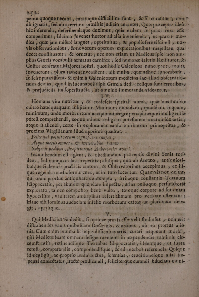 £52: B | pr pente-quoque hécafit , curatuque difficillimi funt, Sfi «curabtar non * ab ignaris , fed ab acerrimo pr«ditis judicio curantur, Quz pracepta: ide5»* hicinferenda , defcribendaque duximus , quia eadem. in praxi vera effe - . comperimus ; Idcirco Javenes-hortor ad alia invenienda 5 ut praxis: me-«- dica , quz jam mifere languet , opprimitur , &amp; populisferérifai eft 5:no« vis obfervationibus , &amp;: novorum operum | explorationibus-majellate. qua: : decet conftituatur , .&amp; ornetur ; nec non etiam ut Medicusipfe: non am plius Grecis vocabulis armatus carnifex ; fed humanz falutis Reftitutor,&amp;: Cuftos ceníeatar. Majores noftri, auos hodie Galenicos nuncupant, multa ibvenerunt , plura tameninvepilfent , nifi multa ; que adhuc ignorabarft , fe fcire putaviffent. Si enim à Galenicorum medicina lac: illud obfervatio num demas , quod in incanabülis ipis Grzcia dedi; reliqua funt erroribus; - &amp; prejudiciis ita foperftru&amp;a , ut emninó immutanda videantur; 5 EM s. | * Hümana vita nutritur , &amp;^ coalefcit -fpiritali 'aura^y qui 'anatomico: . cultro haudquaquam fübjicitur. Minimum quoddam ; quoddam, inquam; minimum, unde morbi ortum accipiunvintegre percipi.neque intelligentiz - poteft comprehendi , eoque minus redigi-in poteftatem 'anatomicz artis y. atque fi alicubi , certe - in exploranda: eauía morborum .primoprima , &amp; - proxima Virgilianum illud apprimé quadrar.. | . Felix qui ponit verum cognofcere caufas y^ — | - dique merus omnes ,.€&amp; inexorabile fatum: Sulbjecit pedibus s flvepitumque ZAcberontit: avari, 7 C3 -,aonnige . Incumbendüm eft igitor , &amp;:obediundum- preceptis divini Seuis. teris dem , fed nunquam ltatis'repetitis.; aliifque ; que ab Aretzo , antiquiori- buíque Galenicis praéticis tantum , &amp; Obfervatoribus accepimus , ex iií- que regenda morboforum cura., ut in..tuto locentur.. Quamvis non defin, - - qui omni prorfus antiquitate contempta. , irriíaque conflantia Textuum Hippocratis , per abufum quendam infpe&amp;ta , urina pulfaque- perfutidtorie explorato , tamen compoftto bené. vultu , totoque corpore ad fummam hypociifim , vanitatem ambagibus refertiffimam pro veritate oftentant ; Hanc nihilominus audaciam infelix morborum exitas .ut plurimum dete» git ; aperitque, ... d. Vaso: ppoey wg - Voas Pese pL o DP US Qui Medicine fe dedit , fi optima praxis effe velit ftadiofus ;-non erit diftrahenus vanis quibufdam Dodtrinis, &amp; artibus , ab cea prorfus alie- nis, Cum enim (umma fi: hujus difficultas attis , curari nequeunt. morbi , nifi Medicus foam omncm defigat mentem. in. expeudendis. wiinitmis cire / camft. nüiis ;retinendifque: Textubus Hippocratis , iifdenique ; ut fopra reli comparandis , componendifque , &amp; ad morbos referendis. Quique idaiegligit:, ac proprio fenfn' ductus; fcientias ,* eruditionefque alias ime - ' pensé eonfcétatur ;recté praedicandi ; feliciterque curandi. fiduciam omnie p* ) -