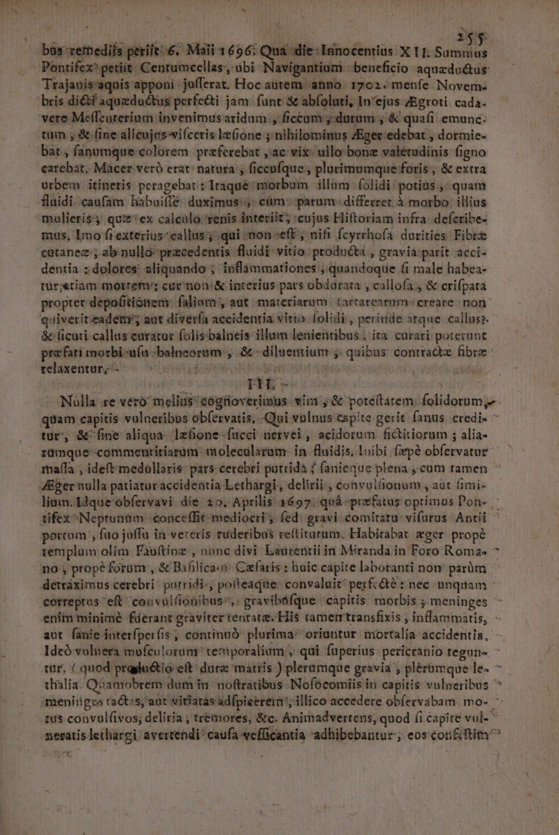 ] 4««. ' Pontifex petiit Centumcellas, übi Navigantium |: beneficio aquzdaétus: Trajauis'aquis apponi jufferat. Hoc autem. anno. 1702. menfe. Novern- bris diétí aqueductus perfe&amp;i jam. funt &amp; abíoluti, In'ejus zEgroti cada. vere Mefleuterium invenimusaridum , ficcum j.dutum ; &amp; quafi emunc. tam ; &amp; (ine alicujes-wifceris le(ione j nihilominus Ziger edebat , dormie- bat , fanumque-colorem praeferebat , ac vix: ullo bone valérudinis figno catebat. Macer veró erat. natura , ficcufque , plurimumque foris , &amp; extra urbem itineris peragebat : Iraque morbum illum folidi/ porius ,, quam fluidi. caufam habuifíe- duximus: 5: ctim parum differret à morbo | illius molieris' qui*ex calcólo- renis interiit; cujus Hiftoriam infra. defcribe- mus, Imo fiexteriuscallus; qui ton ceft ; nifi fcyrhofa durities Fibre catanez-; ab nulló-przcedentis fluidi- vitio. producta , gravia:parit acci- dentía z dolores: aliquando ; inflammationes ; quandoque (i male habea- tür;«tiam morret' cur mon: X interius pars obdarata ,callofa. &amp; crifpata propter dépo6tiónenm falium , aut materiarum tartarearm- creare non qsiveritzadety; aut divería accidentia virio. folidi , perinde atque callusz - &amp; ficuti callus caratuc folis balneis illum lenientibus., ita curati poterunt prefari morbi ufa :balneoram , .&amp;- diluemium ;. quibus contradtz fibre relaxentur;— — ^ ideft oh | | . Nulla re véró melius^eogüoverimus vii ,&amp; poteítatem. folidorum,- quam capitis vulneribus obfervatis.. Qui volnus eapite gerit. fanus. credi- * tur, &amp;'fne aliqua. lefione- fucci: nervei , acidorum fictitiorum ; alia- rüdmque-commentiriaram molecularam in fluidis, Inibi (ape obfervatuz ia(fa , ide(tmedollaris- pars cerebri putridà f fanieque plena , cum tamen * 4Eger nulla patiataraccideritia Lethargi, delirii-, convul(ionum , aut (imi- limn. Idque obfervavi die 20. Aprilis 1697. quà praefatus optimos Pon- - tifex Nepruntm -conceffit- mediocri; fed: gravi comitatu vifurus Aptii ' portam , fao juffa in vereris ruderibus re(titurum. Habirabat eger. propé templam olim Faüftineg , nonc divi Laurentii in Miranda in Foro Romas ^ no , prope forümr, &amp; Baflica«n: Caefaris : huic capite laboranti non parüm detráximus cerebri: purridi-, potteaque: convaluit perfcdté nec nnquam - correptus eft convüllionibus,. gravibtfque capitis morbis ; meninges enim minimé fderant graviter tentata; His tramerrtransfixis ; inflammatis, - aut fanie intetfper(is , continuó: plurima: oriuntur. mortalia accidentis, Ideó vulnera mofculorum temporalium , qui fuperius pericranio tegun- ^ cir, ( quod prada&amp;tio eft dure mattis ) pleramque gravia , plérümque le- - chialia. Qiamobrem dum in: noftratibus Nofocomiis in capitis vulneribus * meniiiges ractss,'aut vitiatas adfpicereim, illico accedere obíervábam mo- ^ rus convul(ivos; deliria ; tremores, &amp;c. Animadvertens; quod (i capite vul- * neratis lethargi: avercendi caufa wefficantia -adhibebantur; eos con&amp; ftir ^ /